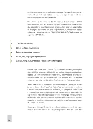 posicionamentos e outras ações das crianças. As experiências, geral-
mente interdisciplinares, podem ser pensadas e propostas na interse-
ção entre os campos de experiência.
Na definição e denominação dos Campos de Experiências na BNCC
para a EI, mais uma vez partiu-se do que dispõem as DCNEI em rela-
ção aos saberes e conhecimentos fundamentais a serem propiciados
às crianças, associados às suas experiências. Considerando esses
saberes e conhecimentos, os CAMPOS DE EXPERIÊNCIAS em que se
organiza a BNCC são:
■
■ O eu, o outro e o nós;
■
■ Corpo, gestos e movimentos;
■
■ Traços, sons, cores e imagens;
■
■ Escuta, fala, linguagem e pensamento;
■
■ Espaços, tempos, quantidades, relações e transformações.
Cada campo oferece às crianças oportunidade de interagir com pes-
soas, objetos, situações, atribuindo um sentido pessoal a essas inte-
rações. Os conhecimentos aí elaborados, reconhecidos pelo/a pro-
fessor/a como fruto das experiências das crianças, são por ele/ela
mediados, para aprofundar os conhecimentos por elas apropriados.
Tendo a experiência um sentido singular para cada criança, ao plane-
jar um contexto educativo, o/a professor/a cria mecanismos de registro
e sistematização dos percursos das crianças, que geram pistas para
a continuidade do trabalho pedagógico. Nesse sentido, os campos de
experiências não estão centrados apenas na criança, tampouco no/a
professor/a, mas nas relações que ocorrem entre as crianças, o/a pro-
fessor/a, os familiares, a comunidade, os saberes, as linguagens, o co-
nhecimento, o mundo.
Os campos de experiências foram selecionados como modo de orga-
nização curricular porque essa organização parte da ação social das
64
 