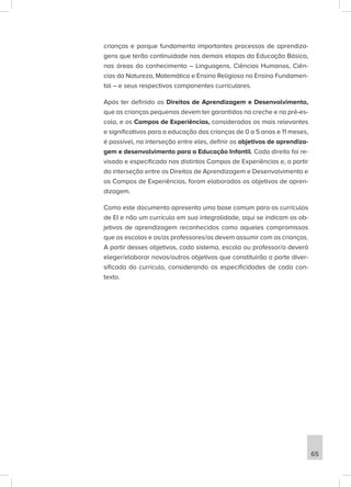crianças e porque fundamenta importantes processos de aprendiza-
gens que terão continuidade nas demais etapas da Educação Básica,
nas áreas do conhecimento – Linguagens, Ciências Humanas, Ciên-
cias da Natureza, Matemática e Ensino Religioso no Ensino Fundamen-
tal – e seus respectivos componentes curriculares.
Após ter definido os Direitos de Aprendizagem e Desenvolvimento,
que as crianças pequenas devem ter garantidos na creche e na pré-es-
cola, e os Campos de Experiências, considerados os mais relevantes
e significativos para a educação das crianças de 0 a 5 anos e 11 meses,
é possível, na interseção entre eles, definir os objetivos de aprendiza-
gem e desenvolvimento para a Educação Infantil. Cada direito foi re-
visado e especificado nos distintos Campos de Experiências e, a partir
da interseção entre os Direitos de Aprendizagem e Desenvolvimento e
os Campos de Experiências, foram elaborados os objetivos de apren-
dizagem.
Como este documento apresenta uma base comum para os currículos
de EI e não um currículo em sua integralidade, aqui se indicam os ob-
jetivos de aprendizagem reconhecidos como aqueles compromissos
que as escolas e os/as professores/as devem assumir com as crianças.
A partir desses objetivos, cada sistema, escola ou professor/a deverá
eleger/elaborar novos/outros objetivos que constituirão a parte diver-
sificada do currículo, considerando as especificidades de cada con-
texto.
65
 