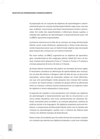 OBJETIVOS DE APRENDIZAGEM E DESENVOLVIMENTO
A proposição de um conjunto de objetivos de aprendizagem e desen-
volvimento para as crianças da Educação Infantil é algo novo, uma vez
que, no Brasil, nunca houve uma base nacional para creches e pré-es-
colas. Em razão das especificidades e diferenças desses sujeitos, a
redação dos objetivos de aprendizagem e desenvolvimento para a EI
na BNCC apresenta singularidades.
A primeira relaciona-se ao fato de as crianças, ao longo da Educação
Infantil, serem muito dinâmicas, obedecendo a ritmos muito diversos,
sendo impossível prever que um determinado objetivo seja alcançado
pela maioria das crianças em um mesmo momento.
Por esse motivo, na BNCC organizam-se os objetivos de aprendiza-
gem, considerando-se três subgrupos etários: bebês (0-1 ano e 6 me-
ses), crianças bem pequenas (1 ano e 7 meses a 3 anos e 11 meses) e
crianças pequenas (4 anos a 6 anos e 2 meses).
As faixas etárias certamente não podem ser tomadas de forma rígida.
É necessário considerar as diferenças de oportunidades das crianças,
em um país tão diverso e desigual, além do fato de que os percursos
educativos, nessa etapa da educação, podem ser muito diferentes,
vez que uma porcentagem ainda pequena das crianças têm acesso
à creche. Ao mesmo tempo, a divisão em grupos afirma as diferenças
entre as crianças e oferece aos/às professores/as um espectro maior
de objetivos a serem adequados a cada grupo.
A segunda diz respeito a uma perspectiva com relação aos objetivos
de aprendizagem e desenvolvimento que não os circunscreve a um
único campo disciplinar, mas inclui conhecimentos de naturezas dis-
tintas, relevantes para os bebês e as crianças pequenas, relativos às
práticas sociais e às linguagens. Os objetivos propostos procuram for-
talecer o compromisso da Educação Infantil, tanto com os direitos das
crianças às aprendizagens, quanto com a vivência da infância pela
criança nos distintos Campos de Experiências.
Desse modo, fica evidente que há muitas formas de se pensar e propor
um contexto que atenda aos objetivos propostos, o que leva a dissipar
66
 