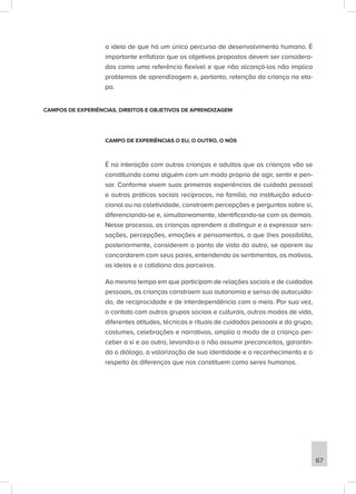 a ideia de que há um único percurso de desenvolvimento humano. É
importante enfatizar que os objetivos propostos devem ser considera-
dos como uma referência flexível e que não alcançá-los não implica
problemas de aprendizagem e, portanto, retenção da criança na eta-
pa.
CAMPOS DE EXPERIÊNCIAS, DIREITOS E OBJETIVOS DE APRENDIZAGEM
CAMPO DE EXPERIÊNCIAS O EU, O OUTRO, O NÓS
É na interação com outras crianças e adultos que as crianças vão se
constituindo como alguém com um modo próprio de agir, sentir e pen-
sar. Conforme vivem suas primeiras experiências de cuidado pessoal
e outras práticas sociais recíprocas, na família, na instituição educa-
cional ou na coletividade, constroem percepções e perguntas sobre si,
diferenciando-se e, simultaneamente, identificando-se com os demais.
Nesse processo, as crianças aprendem a distinguir e a expressar sen-
sações, percepções, emoções e pensamentos, o que lhes possibilita,
posteriormente, considerem o ponto de vista do outro, se oporem ou
concordarem com seus pares, entendendo os sentimentos, os motivos,
as ideias e o cotidiano dos parceiros.
Ao mesmo tempo em que participam de relações sociais e de cuidados
pessoais, as crianças constroem sua autonomia e senso de autocuida-
do, de reciprocidade e de interdependência com o meio. Por sua vez,
o contato com outros grupos sociais e culturais, outros modos de vida,
diferentes atitudes, técnicas e rituais de cuidados pessoais e do grupo,
costumes, celebrações e narrativas, amplia o modo de a criança per-
ceber a si e ao outro, levando-a a não assumir preconceitos, garantin-
do o diálogo, a valorização de sua identidade e o reconhecimento e o
respeito às diferenças que nos constituem como seres humanos.
67
 