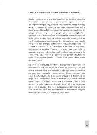 CAMPO DE EXPERIÊNCIAS ESCUTA, FALA, PENSAMENTO E IMAGINAÇÃO
Desde o nascimento, as crianças participam de situações comunica-
tivas cotidianas com as pessoas com quem interagem, apropriando-
-se da primeira língua (língua materna/nativa/línguas de socialização).
Associado ao olhar, à postura corporal e aos movimentos do bebê, o
choro se constitui, pela interpretação do outro, em uma primeira lin-
guagem oral, uma importante linguagem para a comunicação. Além
do choro, para se comunicar com outras pessoas, os bebês empregam
vários recursos vocais, gestos e olhares, ampliando seu repertório vo-
cal, à medida em que o outro responde a ele. Assim, as palavras são
apropriadas pela criança e se tornam seu veículo privilegiado de pen-
samento e comunicação. A gestualidade, o movimento realizado nas
brincadeiras ou nos jogos corporais, a apropriação da linguagem oral
ou em libras, a expressão gráfica, musical, plástica, dramática, escrita,
entre outras, potencializam a organização do pensamento, tanto na
capacidade criativa, expressiva e comunicativa, quanto na sua partici-
pação na cultura.
Na Educação Infantil, são importantes as experiências da criança com
a cultura oral, pois é na escuta de histórias, na participação em con-
versas, nas descrições, nas narrativas elaboradas individualmente ou
em grupo e nas implicações com as múltiplas linguagens, que a crian-
ça se constitui ativamente como sujeito singular e pertencente a um
grupo social. A imersão na cultura escrita deve partir do que a criança
conhece, das curiosidades que ela deixa transparecer, instigando-a a
pensar, a formular hipóteses sobre a escrita, a dialogar com seus pa-
res e com os adultos sobre essas curiosidades, a participar de situa-
ções de leitura e de escrita, aprendendo a ler o mundo das imagens,
das letras, dos números, das palavras e dos textos.
73
 