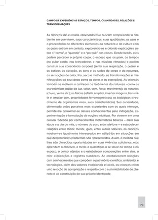 CAMPO DE EXPERIÊNCIAS ESPAÇOS, TEMPOS, QUANTIDADES, RELAÇÕES E
TRANSFORMAÇÕES
As crianças são curiosas, observadoras e buscam compreender o am-
biente em que vivem, suas características, suas qualidades, os usos e
a procedência de diferentes elementos da natureza e da cultura com
os quais entram em contato, explorando-os e criando explicações so-
bre o “como”, o “quando” e o “porquê” das coisas. Desde bebês, elas
podem perceber o próprio corpo, o espaço que ocupam, os tempos
(no pular corda, nas brincadeiras e nas músicas ritmadas) e podem
construir sua consciência corporal (sentir sua respiração, o pulsar e
as batidas do coração, os sons e os ruídos do corpo e da natureza,
as sensações de calor, frio, seco e molhado, as transformações e ma-
nifestações do seu corpo como as dores e as excreções). As crianças
também se motivam a conhecer os fenômenos da natureza - como os
astronômicos (ação da luz, calor, som, força, movimento); os naturais
(chuva, vento etc.); os físicos (refletir, ampliar, inverter imagens, transmi-
tir e ampliar som, propriedades ferromagnéticas); os biológicos (cres-
cimento de organismos vivos, suas características). Sua curiosidade,
alimentada pelos parceiros mais experientes com os quais interage,
permite-lhe aproximar-se desses conhecimentos pela indagação, ex-
perimentação e formulação de noções intuitivas. Por viverem em uma
cultura rodeada por conhecimentos matemáticos básicos – dizer sua
idade e o dia do mês, o número da casa e do telefone – e estabelecer
relações entre maior, menor, igual, entre outros saberes, as crianças
mostram-se igualmente interessadas em utilizá-los em situações em
que determinados problemas são apresentados. Assim, à medida que
lhes são oferecidas oportunidades em suas vivências cotidianas, elas
aprendem a observar, a medir, a quantificar, a se situar no tempo e no
espaço, a contar objetos e a estabelecer comparações entre eles, a
criar explicações e registros numéricos. Ao estabelecerem relações
com conhecimentos que compõem o patrimônio científico, ambiental e
tecnológico, além dos saberes tradicionais e locais, as crianças criam
uma relação de apropriação e respeito com a sustentabilidade do pla-
neta e de constituição de sua própria identidade.
79
 