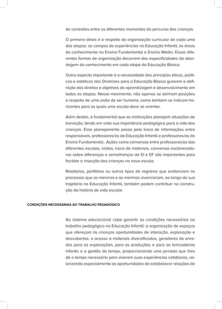 de conexões entre os diferentes momentos do percurso das crianças.
O primeiro deles é a respeito da organização curricular de cada uma
das etapas: os campos de experiências na Educação Infantil, as áreas
do conhecimento no Ensino Fundamental e Ensino Médio. Essas dife-
rentes formas de organização decorrem das especificidades da abor-
dagem do conhecimento em cada etapa da Educação Básica.
Outro aspecto importante é a necessidade dos princípios éticos, políti-
cos e estéticos das Diretrizes para a Educação Básica guiarem a defi-
nição dos direitos e objetivos de aprendizagem e desenvolvimento em
todas as etapas. Nesse movimento, não apenas se alinham posições
a respeito de uma visão de ser humano, como também se indicam ho-
rizontes para os quais uma escola deve se orientar.
Além destes, é fundamental que as instituições planejem situações de
transição, tendo em vista sua importância pedagógica para a vida das
crianças. Esse planejamento passa pela troca de informações entre
responsáveis, professores/as da Educação Infantil e professores/as do
Ensino Fundamental.. Ações como conversas entre professores/as das
diferentes escolas, visitas, troca de materiais, conversas esclarecedo-
ras sobre diferenças e semelhanças da EI e EF são importantes para
facilitar a inserção das crianças na nova escola.
Relatórios, portfólios ou outros tipos de registros que evidenciem os
processos que os meninos e as meninas vivenciaram, ao longo de sua
trajetória na Educação Infantil, também podem contribuir na constru-
ção da história de vida escolar.
CONDIÇÕES NECESSÁRIAS AO TRABALHO PEDAGÓGICO
Ao sistema educacional cabe garantir as condições necessárias ao
trabalho pedagógico na Educação Infantil: a organização de espaços
que ofereçam às crianças oportunidades de interação, exploração e
descobertas; o acesso a materiais diversificados, geradores de enre-
dos para as explorações, para as produções e para as brincadeiras
infantis e a gestão do tempo, proporcionando uma jornada que lhes
dê o tempo necessário para viverem suas experiências cotidianas, va-
lorizando especialmente as oportunidades de estabelecer relações de
 