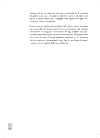 cuidados de si e do outro, nas interações e brincadeiras. A formação
dos professores e das professoras é, também, condição fundamental
para a exequibilidade do que se propõe como base comum dos currí-
culos para a educação infantil.
Cabe, ainda, às instituições de Educação Infantil, prover subsídios
para pensar formas de acompanhamento e de avaliação do trabalho
com as crianças no que se refere ao que foi aqui exposto. Vale des-
tacar que essas condições, necessárias ao trabalho pedagógico com
as crianças, só serão possíveis se houver incentivos para a formação
inicial e continuada de qualidade, específica para as/os professoras/
es dessa primeira etapa da Educação Básica.
84
 