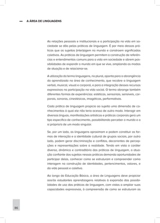 ▬
▬ A ÁREA DE LINGUAGENS
As relações pessoais e institucionais e a participação na vida em so-
ciedade se dão pelas práticas de linguagem. É por meio dessas prá-
ticas que os sujeitos (inter)agem no mundo e constroem significados
coletivos. As práticas de linguagem permitem a construção de referên-
cias e entendimentos comuns para a vida em sociedade e abrem pos-
sibilidades de expandir o mundo em que se vive, ampliando os modos
de atuação e de relacionar-se.
A utilização do termo linguagens, no plural, aponta para a abrangência
do aprendizado na área de conhecimento, que recobre a linguagem
verbal, musical, visual e corporal, e para a integração desses recursos
expressivos na participação na vida social. O termo abrange também
diferentes formas de experiências: estéticas, sensoriais, sensíveis, cor-
porais, sonoras, cinestésicas, imagéticas, performativas.
Cada prática de linguagem propicia ao sujeito uma dimensão de co-
nhecimentos à qual ele não teria acesso de outro modo. Interagir em
diversas línguas, manifestações artísticas e práticas corporais gera um
tipo específico de conhecimento, possibilitando perceber o mundo e a
si próprio/a de um modo singular.
Se, por um lado, as linguagens aproximam e podem constituir as for-
mas de interação e a identidade cultural de grupos sociais, por outro
lado, podem gerar discriminação e conflitos, decorrentes de percep-
ções e representações sobre a realidade. Tendo em vista o caráter
diverso, dinâmico e contraditório das práticas de linguagem, a atua-
ção confiante dos sujeitos nessas práticas demanda oportunidades de
participar delas, conhecer como se estruturam e compreender como
interagem na construção de identidades, pertencimentos, valores, e
da vida pessoal e coletiva.
Ao longo da Educação Básica, a área de Linguagens deve propiciar
aos/às estudantes aprendizagens relativas à expansão das possibi-
lidades de uso das práticas de linguagem, com vistas a ampliar suas
capacidades expressivas, à compreensão de como se estruturam as
86
 