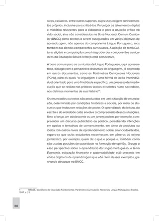 nicos, celulares, entre outros suportes, cujos usos exigem conhecimen-
tos próprios, inclusive para criticá-los. Por julgar os letramentos digital
e midiático relevantes para a cidadania e para a atuação crítica na
vida social, eles são considerados na Base Nacional Comum Curricu-
lar (BNCC) como direitos a serem assegurados em vários objetivos de
aprendizagem, não apenas do componente Língua Portuguesa, mas
também dos demais componentes curriculares. A adoção do tema Cul-
turas digitais e computação como integrador dos componentes curricu-
lares da Educação Básica reforça esta perspectiva.
A base comum para os currículos de Língua Portuguesa, aqui apresen-
tada, dialoga com a perspectiva discursiva da linguagem, já apontada
em outros documentos, como os Parâmetros Curriculares Nacionais
(PCNs), para os quais “a linguagem é uma forma de ação interindivi-
dual orientada para uma finalidade específica; um processo de interlo-
cução que se realiza nas práticas sociais existentes numa sociedade,
nos distintos momentos de sua história”1
.
Os enunciados ou textos são produzidos em uma situação de enuncia-
ção, determinada por condições históricas e sociais, por meio de dis-
cursos que instauram relações de poder. O aprendizado da leitura, da
escrita e da oralidade culta envolve a compreensão dessas situações.
Uma criança, um adolescente ou um jovem podem, por exemplo, com-
preender um discurso publicitário ou político, percebendo intenções
em apelos e tentativas de convencimento, em torno de produtos ou
ideias. Em outros níveis de aprofundamento sobre enunciados/textos,
espera-se que os/as estudantes reconheçam, em gêneros da esfera
jornalística, por exemplo, quem diz o quê e porquê e, também, como
são usadas posições de autoridade na formação de opinião. Graças a
essa perspectiva sobre o aprendizado da Língua Portuguesa, o tema
Economia, educação financeira e sustentabilidade está presente em
vários objetivos de aprendizagem que vão além desses exemplos, ga-
nhando destaque na BNCC.
1 BRASIL. Secretaria de Educação Fundamental. Parâmetros Curriculares Nacionais. Língua Portuguesa. Brasília,
1997, p. 23.
88
 