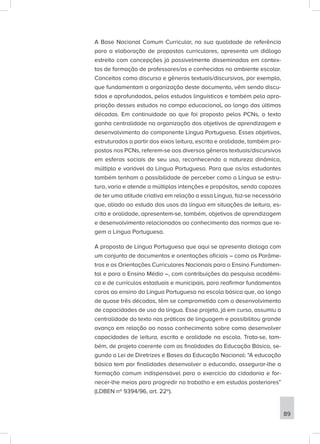 A Base Nacional Comum Curricular, na sua qualidade de referência
para a elaboração de propostas curriculares, apresenta um diálogo
estreito com concepções já possivelmente disseminadas em contex-
tos de formação de professores/as e conhecidas no ambiente escolar.
Conceitos como discurso e gêneros textuais/discursivos, por exemplo,
que fundamentam a organização deste documento, vêm sendo discu-
tidos e aprofundados, pelos estudos linguísticos e também pela apro-
priação desses estudos no campo educacional, ao longo das últimas
décadas. Em continuidade ao que foi proposto pelos PCNs, o texto
ganha centralidade na organização dos objetivos de aprendizagem e
desenvolvimento do componente Língua Portuguesa. Esses objetivos,
estruturados a partir dos eixos leitura, escrita e oralidade, também pro-
postos nos PCNs, referem-se aos diversos gêneros textuais/discursivos
em esferas sociais de seu uso, reconhecendo a natureza dinâmica,
múltipla e variável da Língua Portuguesa. Para que os/as estudantes
também tenham a possibilidade de perceber como a Língua se estru-
tura, varia e atende a múltiplas intenções e propósitos, sendo capazes
de ter uma atitude criativa em relação a essa Língua, faz-se necessário
que, aliado ao estudo dos usos da língua em situações de leitura, es-
crita e oralidade, apresentem-se, também, objetivos de aprendizagem
e desenvolvimento relacionados ao conhecimento das normas que re-
gem a Língua Portuguesa.
A proposta de Língua Portuguesa que aqui se apresenta dialoga com
um conjunto de documentos e orientações oficiais – como os Parâme-
tros e as Orientações Curriculares Nacionais para o Ensino Fundamen-
tal e para o Ensino Médio –, com contribuições da pesquisa acadêmi-
ca e de currículos estaduais e municipais, para reafirmar fundamentos
caros ao ensino da Língua Portuguesa na escola básica que, ao longo
de quase três décadas, têm se comprometido com o desenvolvimento
de capacidades de uso da língua. Esse projeto, já em curso, assumiu a
centralidade do texto nas práticas de linguagem e possibilitou grande
avanço em relação ao nosso conhecimento sobre como desenvolver
capacidades de leitura, escrita e oralidade na escola. Trata-se, tam-
bém, de projeto coerente com as finalidades da Educação Básica, se-
gundo a Lei de Diretrizes e Bases da Educação Nacional: “A educação
básica tem por finalidades desenvolver o educando, assegurar-lhe a
formação comum indispensável para o exercício da cidadania e for-
necer-lhe meios para progredir no trabalho e em estudos posteriores”
(LDBEN nº 9394/96, art. 22º).
89
 
