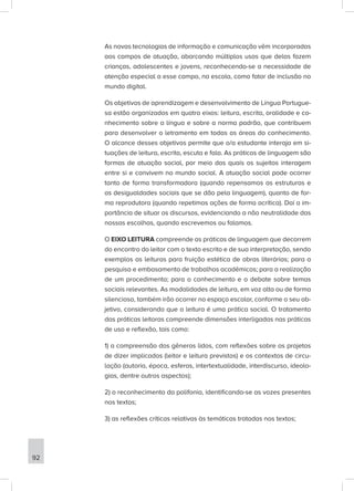 As novas tecnologias de informação e comunicação vêm incorporadas
aos campos de atuação, abarcando múltiplos usos que delas fazem
crianças, adolescentes e jovens, reconhecendo-se a necessidade de
atenção especial a esse campo, na escola, como fator de inclusão no
mundo digital.
Os objetivos de aprendizagem e desenvolvimento de Língua Portugue-
sa estão organizados em quatro eixos: leitura, escrita, oralidade e co-
nhecimento sobre a língua e sobre a norma padrão, que contribuem
para desenvolver o letramento em todas as áreas do conhecimento.
O alcance desses objetivos permite que o/a estudante interaja em si-
tuações de leitura, escrita, escuta e fala. As práticas de linguagem são
formas de atuação social, por meio das quais os sujeitos interagem
entre si e convivem no mundo social. A atuação social pode ocorrer
tanto de forma transformadora (quando repensamos as estruturas e
as desigualdades sociais que se dão pela linguagem), quanto de for-
ma reprodutora (quando repetimos ações de forma acrítica). Daí a im-
portância de situar os discursos, evidenciando a não neutralidade das
nossas escolhas, quando escrevemos ou falamos.
O EIXO LEITURA compreende as práticas de linguagem que decorrem
do encontro do leitor com o texto escrito e de sua interpretação, sendo
exemplos as leituras para fruição estética de obras literárias; para a
pesquisa e embasamento de trabalhos acadêmicos; para a realização
de um procedimento; para o conhecimento e o debate sobre temas
sociais relevantes. As modalidades de leitura, em voz alta ou de forma
silenciosa, também irão ocorrer no espaço escolar, conforme o seu ob-
jetivo, considerando que a leitura é uma prática social. O tratamento
das práticas leitoras compreende dimensões interligadas nas práticas
de uso e reflexão, tais como:
1) a compreensão dos gêneros lidos, com reflexões sobre os projetos
de dizer implicados (leitor e leitura previstos) e os contextos de circu-
lação (autoria, época, esferas, intertextualidade, interdiscurso, ideolo-
gias, dentre outros aspectos);
2) o reconhecimento da polifonia, identificando-se as vozes presentes
nos textos;
3) as reflexões críticas relativas às temáticas tratadas nos textos;
92
 
