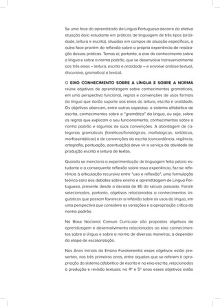 Se uma face do aprendizado da Língua Portuguesa decorre da efetiva
atuação do/a estudante em práticas de linguagem de três tipos (orali-
dade, leitura e escrita), situadas em campos de atuação específicos, a
outra face provém da reflexão sobre a própria experiência de realiza-
ção dessas práticas. Temos aí, portanto, o eixo do conhecimento sobre
a língua e sobre a norma padrão, que se desenvolve transversalmente
aos três eixos – leitura, escrita e oralidade – e envolve análise textual,
discursiva, gramatical e lexical.
O EIXO CONHECIMENTO SOBRE A LÍNGUA E SOBRE A NORMA
reúne objetivos de aprendizagem sobre conhecimentos gramaticais,
em uma perspectiva funcional, regras e convenções de usos formais
da língua que darão suporte aos eixos da leitura, escrita e oralidade.
Os objetivos abarcam, entre outros aspectos: o sistema alfabético de
escrita, conhecimentos sobre a “gramática” da língua, ou seja, sobre
as regras que explicam o seu funcionamento, conhecimentos sobre a
norma padrão e algumas de suas convenções. A abordagem de ca-
tegorias gramaticais (fonéticas/fonológicas, morfológicas, sintáticas,
morfossintáticas) e de convenções da escrita (concordância, regência,
ortografia, pontuação, acentuação) deve vir a serviço da atividade de
produção escrita e leitura de textos.
Quando se menciona a experimentação de linguagem feita pelo/a es-
tudante e a consequente reflexão sobre essa experiência, faz-se refe-
rência à articulação recursiva entre “uso e reflexão”, uma formulação
teórica cara aos debates sobre ensino e aprendizagem de Língua Por-
tuguesa, presente desde a década de 80 do século passado. Foram
selecionados, portanto, objetivos relacionados a conhecimentos lin-
guísticos que possam favorecer a reflexão sobre os usos da língua, em
uma perspectiva que considere as variações e a apropriação crítica da
norma padrão.
Na Base Nacional Comum Curricular são propostos objetivos de
aprendizagem e desenvolvimento relacionados ao eixo conhecimen-
tos sobre a língua e sobre a norma de diversas maneiras, a depender
da etapa de escolarização.
Nos Anos Iniciais do Ensino Fundamental esses objetivos estão pre-
sentes, nos três primeiros anos, entre aqueles que se referem à apro-
priação do sistema alfabético de escrita e no eixo escrita, relacionados
à produção e revisão textuais; no 4º e 5º anos esses objetivos estão
 