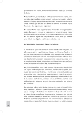 presentes no eixo escrita, também relacionados à produção e revisão
textuais.
Nos Anos Finais, esses objetivos estão presentes no eixo escrita, rela-
cionados à produção e revisão textuais e, ainda, num quadro próprio,
indicando alguns objetivos de aprendizagem e desenvolvimento que
visam à introdução dos/das estudantes à reflexão de como a língua
funciona e das regras que a organizam.
No Ensino Médio, esses objetivos estão distribuídos ao longo das Uni-
dades Curriculares em que se organizam os componentes da etapa,
referidos aos campos de atuação nos quais espera-se que os/estudan-
tes não apenas façam uso competente da Língua, mas que tenham
uma atitude investigativa e criativa em relação a ela.
A LITERATURA NO COMPONENTE LÍNGUA PORTUGUESA
A literatura se apresenta como um campo de atuação composto por
gêneros narrativos e poéticos que circulam socialmente. As obras li-
terárias englobam textos do passado e do presente, que ampliam o
universo de referências culturais e as respostas sobre o estar no mun-
do. Elas também propiciam o deslocamento necessário para a com-
preensão da diversidade sociocultural, aprofundando a percepção da
condição humana vista por outros e diversos ângulos.
As escolhas literárias, para cada ano da escolaridade, pressupõem
um sujeito em formação, seja ele criança, adolescente ou jovem, pos-
suidor de repertórios literários, e membro de uma coletividade que
compartilha bens culturais com endereçamentos específicos, confor-
me a idade. Embora não se possam determinar cortes objetivos re-
lacionados a preferências, estilos e temas, a BNCC evidencia, para
cada etapa, um leque de gêneros literários adequados aos leitores
em formação.
Durante toda a Educação Básica, deve-se favorecer a formação lite-
rária, de modo a garantir a continuidade do letramento literário, inicia-
do na Educação Infantil. Esse tipo de letramento é entendido como o
processo de apropriação da literatura como linguagem que oferece
uma experiência estética, bem como a ampliação gradativa das re-
ferências culturais compartilhadas nas comunidades de leitores que
se constituem na escola. Pela literatura, constituem-se subjetividades,
96
 
