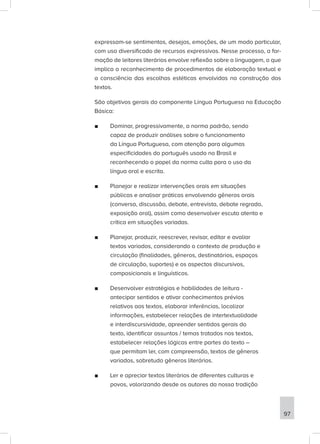 expressam-se sentimentos, desejos, emoções, de um modo particular,
com uso diversificado de recursos expressivos. Nesse processo, a for-
mação de leitores literários envolve reflexão sobre a linguagem, o que
implica o reconhecimento de procedimentos de elaboração textual e
a consciência das escolhas estéticas envolvidas na construção dos
textos.
São objetivos gerais do componente Língua Portuguesa na Educação
Básica:
■
■ Dominar, progressivamente, a norma padrão, sendo
capaz de produzir análises sobre o funcionamento
da Língua Portuguesa, com atenção para algumas
especificidades do português usado no Brasil e
reconhecendo o papel da norma culta para o uso da
língua oral e escrita.
■
■ Planejar e realizar intervenções orais em situações
públicas e analisar práticas envolvendo gêneros orais
(conversa, discussão, debate, entrevista, debate regrado,
exposição oral), assim como desenvolver escuta atenta e
crítica em situações variadas.
■
■ Planejar, produzir, reescrever, revisar, editar e avaliar
textos variados, considerando o contexto de produção e
circulação (finalidades, gêneros, destinatários, espaços
de circulação, suportes) e os aspectos discursivos,
composicionais e linguísticos.
■
■ Desenvolver estratégias e habilidades de leitura -
antecipar sentidos e ativar conhecimentos prévios
relativos aos textos, elaborar inferências, localizar
informações, estabelecer relações de intertextualidade
e interdiscursividade, apreender sentidos gerais do
texto, identificar assuntos / temas tratados nos textos,
estabelecer relações lógicas entre partes do texto –
que permitam ler, com compreensão, textos de gêneros
variados, sobretudo gêneros literários.
■
■ Ler e apreciar textos literários de diferentes culturas e
povos, valorizando desde os autores da nossa tradição
97
 