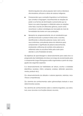 literária àqueles da cultura popular, bem como a literatura
afro-brasileira, africana e obras de autores indígenas.
■
■ Compreender que a variação linguística é um fenômeno
que constitui a linguagem, reconhecendo as relações de
poder e as formas de dominação e preconceito que se
fazem na e pela linguagem e refletindo sobre as relações
entre fala e escrita em diferentes gêneros, assim como
reconhecer e utilizar estratégias de marcação do nível de
formalidade dos textos em suas produções.
■
■ Apropriar-se, progressivamente, de um vocabulário que
permita ler/escutar e produzir textos orais e escritos,
identificando e utilizando palavras novas, bem como
seus sinônimos; consultando obras de referência para
compreender o significado de palavra desconhecida,
analisando a diferença de sentido entre palavras e
refletindo sobre as escolhas feitas pelo autor para
atender a uma finalidade de texto.
Os objetivos de aprendizagem e desenvolvimento para cada ano e a
progressão das habilidades de leitura ao longo da escolarização para
o componente Língua Portuguesa estão organizados a partir da conju-
gação dos seguintes aspectos:
1) o desenvolvimento de habilidades de leitura, escrita e oralidade
(identificar, localizar, inferir, comparar, analisar, defender posiciona-
mento, produzir etc.);
2) o desenvolvimento de atitudes e valores (apreciar, valorizar, reco-
nhecer a importância);
3) o domínio de conhecimentos sobre gêneros/tipos textuais e seus
determinantes sociais;
4) o domínio de conhecimentos sobre o sistema linguístico, sua estru-
tura, seus recursos e as funções desses recursos.
98
 