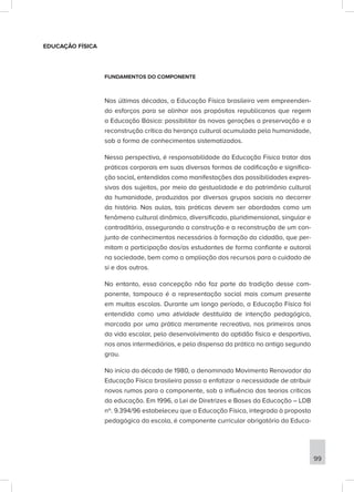 EDUCAÇÃO FÍSICA
FUNDAMENTOS DO COMPONENTE
Nas últimas décadas, a Educação Física brasileira vem empreenden-
do esforços para se alinhar aos propósitos republicanos que regem
a Educação Básica: possibilitar às novas gerações a preservação e a
reconstrução crítica da herança cultural acumulada pela humanidade,
sob a forma de conhecimentos sistematizados.
Nessa perspectiva, é responsabilidade da Educação Física tratar das
práticas corporais em suas diversas formas de codificação e significa-
ção social, entendidas como manifestações das possibilidades expres-
sivas dos sujeitos, por meio da gestualidade e do patrimônio cultural
da humanidade, produzidas por diversos grupos sociais no decorrer
da história. Nas aulas, tais práticas devem ser abordadas como um
fenômeno cultural dinâmico, diversificado, pluridimensional, singular e
contraditório, assegurando a construção e a reconstrução de um con-
junto de conhecimentos necessários à formação do cidadão, que per-
mitam a participação dos/as estudantes de forma confiante e autoral
na sociedade, bem como a ampliação dos recursos para o cuidado de
si e dos outros.
No entanto, essa concepção não faz parte da tradição desse com-
ponente, tampouco é a representação social mais comum presente
em muitas escolas. Durante um longo período, a Educação Física foi
entendida como uma atividade destituída de intenção pedagógica,
marcada por uma prática meramente recreativa, nos primeiros anos
da vida escolar, pelo desenvolvimento da aptidão física e desportiva,
nos anos intermediários, e pela dispensa da prática no antigo segundo
grau.
No início da década de 1980, o denominado Movimento Renovador da
Educação Física brasileira passa a enfatizar a necessidade de atribuir
novos rumos para o componente, sob a influência das teorias críticas
da educação. Em 1996, a Lei de Diretrizes e Bases da Educação – LDB
nº. 9.394/96 estabeleceu que a Educação Física, integrada à proposta
pedagógica da escola, é componente curricular obrigatório da Educa-
99
 
