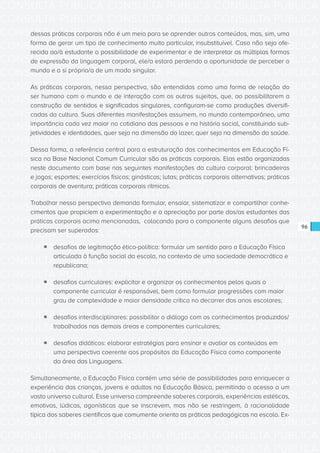 CONSULTA PÚBLICA CONSULTA PÚBLICA CONSULTA PÚBLICA
CONSULTA PÚBLICA CONSULTA PÚBLICA CONSULTA PÚBLICA
CONSULTA PÚBLICA CONSULTA PÚBLICA CONSULTA PÚBLICA
CONSULTA PÚBLICA CONSULTA PÚBLICA CONSULTA PÚBLICA
CONSULTA PÚBLICA CONSULTA PÚBLICA CONSULTA PÚBLICA
CONSULTA PÚBLICA CONSULTA PÚBLICA CONSULTA PÚBLICA
CONSULTA PÚBLICA CONSULTA PÚBLICA CONSULTA PÚBLICA
CONSULTA PÚBLICA CONSULTA PÚBLICA CONSULTA PÚBLICA
CONSULTA PÚBLICA CONSULTA PÚBLICA CONSULTA PÚBLICA
CONSULTA PÚBLICA CONSULTA PÚBLICA CONSULTA PÚBLICA
CONSULTA PÚBLICA CONSULTA PÚBLICA CONSULTA PÚBLICA
CONSULTA PÚBLICA CONSULTA PÚBLICA CONSULTA PÚBLICA
CONSULTA PÚBLICA CONSULTA PÚBLICA CONSULTA PÚBLICA
CONSULTA PÚBLICA CONSULTA PÚBLICA CONSULTA PÚBLICA
CONSULTA PÚBLICA CONSULTA PÚBLICA CONSULTA PÚBLICA
CONSULTA PÚBLICA CONSULTA PÚBLICA CONSULTA PÚBLICA
CONSULTA PÚBLICA CONSULTA PÚBLICA CONSULTA PÚBLICA
CONSULTA PÚBLICA CONSULTA PÚBLICA CONSULTA PÚBLICA
CONSULTA PÚBLICA CONSULTA PÚBLICA CONSULTA PÚBLICA
CONSULTA PÚBLICA CONSULTA PÚBLICA CONSULTA PÚBLICA
CONSULTA PÚBLICA CONSULTA PÚBLICA CONSULTA PÚBLICA
CONSULTA PÚBLICA CONSULTA PÚBLICA CONSULTA PÚBLICA
CONSULTA PÚBLICA CONSULTA PÚBLICA CONSULTA PÚBLICA
CONSULTA PÚBLICA CONSULTA PÚBLICA CONSULTA PÚBLICA
CONSULTA PÚBLICA CONSULTA PÚBLICA CONSULTA PÚBLICA
CONSULTA PÚBLICA CONSULTA PÚBLICA CONSULTA PÚBLICA
CONSULTA PÚBLICA CONSULTA PÚBLICA CONSULTA PÚBLICA
CONSULTA PÚBLICA CONSULTA PÚBLICA CONSULTA PÚBLICA
CONSULTA PÚBLICA CONSULTA PÚBLICA CONSULTA PÚBLICA
CONSULTA PÚBLICA CONSULTA PÚBLICA CONSULTA PÚBLICA
CONSULTA PÚBLICA CONSULTA PÚBLICA CONSULTA PÚBLICA
CONSULTA PÚBLICA CONSULTA PÚBLICA CONSULTA PÚBLICA
CONSULTA PÚBLICA CONSULTA PÚBLICA CONSULTA PÚBLICA
CONSULTA PÚBLICA CONSULTA PÚBLICA CONSULTA PÚBLICA
96
dessas práticas corporais não é um meio para se aprender outros conteúdos, mas, sim, uma
forma de gerar um tipo de conhecimento muito particular, insubstituível. Caso não seja ofe-
recida ao/à estudante a possibilidade de experimentar e de interpretar as múltiplas formas
de expressão da linguagem corporal, ele/a estará perdendo a oportunidade de perceber o
mundo e a si próprio/a de um modo singular.
As práticas corporais, nessa perspectiva, são entendidas como uma forma de relação do
ser humano com o mundo e de interação com os outros sujeitos, que, ao possibilitarem a
construção de sentidos e significados singulares, configuram-se como produções diversifi-
cadas da cultura. Suas diferentes manifestações assumem, no mundo contemporâneo, uma
importância cada vez maior no cotidiano das pessoas e na história social, constituindo sub-
jetividades e identidades, quer seja na dimensão do lazer, quer seja na dimensão da saúde.
Dessa forma, a referência central para a estruturação dos conhecimentos em Educação Fí-
sica na Base Nacional Comum Curricular são as práticas corporais. Elas estão organizadas
neste documento com base nas seguintes manifestações da cultura corporal: brincadeiras
e jogos; esportes; exercícios físicos; ginásticas; lutas; práticas corporais alternativas; práticas
corporais de aventura; práticas corporais rítmicas.
Trabalhar nessa perspectiva demanda formular, ensaiar, sistematizar e compartilhar conhe-
cimentos que propiciem a experimentação e a apreciação por parte dos/as estudantes das
práticas corporais acima mencionadas, colocando para o componente alguns desafios que
precisam ser superados:
ƒƒ desafios de legitimação ético-política: formular um sentido para a Educação Física
articulada à função social da escola, no contexto de uma sociedade democrática e
republicana;
ƒƒ desafios curriculares: explicitar e organizar os conhecimentos pelos quais o
componente curricular é responsável, bem como formular progressões com maior
grau de complexidade e maior densidade crítica no decorrer dos anos escolares;
ƒƒ desafios interdisciplinares: possibilitar o diálogo com os conhecimentos produzidos/
trabalhados nas demais áreas e componentes curriculares;
ƒƒ desafios didáticos: elaborar estratégias para ensinar e avaliar os conteúdos em
uma perspectiva coerente aos propósitos da Educação Física como componente
da área das Linguagens.
Simultaneamente, a Educação Física contém uma série de possibilidades para enriquecer a
experiência das crianças, jovens e adultos na Educação Básica, permitindo o acesso a um
vasto universo cultural. Esse universo compreende saberes corporais, experiências estéticas,
emotivas, lúdicas, agonísticas que se inscrevem, mas não se restringem, à racionalidade
típica dos saberes científicos que comumente orienta as práticas pedagógicas na escola. Ex-
 