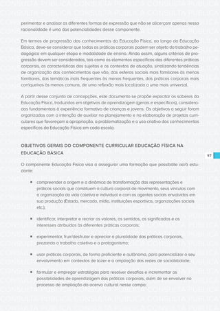 CONSULTA PÚBLICA CONSULTA PÚBLICA CONSULTA PÚBLICA
CONSULTA PÚBLICA CONSULTA PÚBLICA CONSULTA PÚBLICA
CONSULTA PÚBLICA CONSULTA PÚBLICA CONSULTA PÚBLICA
CONSULTA PÚBLICA CONSULTA PÚBLICA CONSULTA PÚBLICA
CONSULTA PÚBLICA CONSULTA PÚBLICA CONSULTA PÚBLICA
CONSULTA PÚBLICA CONSULTA PÚBLICA CONSULTA PÚBLICA
CONSULTA PÚBLICA CONSULTA PÚBLICA CONSULTA PÚBLICA
CONSULTA PÚBLICA CONSULTA PÚBLICA CONSULTA PÚBLICA
CONSULTA PÚBLICA CONSULTA PÚBLICA CONSULTA PÚBLICA
CONSULTA PÚBLICA CONSULTA PÚBLICA CONSULTA PÚBLICA
CONSULTA PÚBLICA CONSULTA PÚBLICA CONSULTA PÚBLICA
CONSULTA PÚBLICA CONSULTA PÚBLICA CONSULTA PÚBLICA
CONSULTA PÚBLICA CONSULTA PÚBLICA CONSULTA PÚBLICA
CONSULTA PÚBLICA CONSULTA PÚBLICA CONSULTA PÚBLICA
CONSULTA PÚBLICA CONSULTA PÚBLICA CONSULTA PÚBLICA
CONSULTA PÚBLICA CONSULTA PÚBLICA CONSULTA PÚBLICA
CONSULTA PÚBLICA CONSULTA PÚBLICA CONSULTA PÚBLICA
CONSULTA PÚBLICA CONSULTA PÚBLICA CONSULTA PÚBLICA
CONSULTA PÚBLICA CONSULTA PÚBLICA CONSULTA PÚBLICA
CONSULTA PÚBLICA CONSULTA PÚBLICA CONSULTA PÚBLICA
CONSULTA PÚBLICA CONSULTA PÚBLICA CONSULTA PÚBLICA
CONSULTA PÚBLICA CONSULTA PÚBLICA CONSULTA PÚBLICA
CONSULTA PÚBLICA CONSULTA PÚBLICA CONSULTA PÚBLICA
CONSULTA PÚBLICA CONSULTA PÚBLICA CONSULTA PÚBLICA
CONSULTA PÚBLICA CONSULTA PÚBLICA CONSULTA PÚBLICA
CONSULTA PÚBLICA CONSULTA PÚBLICA CONSULTA PÚBLICA
CONSULTA PÚBLICA CONSULTA PÚBLICA CONSULTA PÚBLICA
CONSULTA PÚBLICA CONSULTA PÚBLICA CONSULTA PÚBLICA
CONSULTA PÚBLICA CONSULTA PÚBLICA CONSULTA PÚBLICA
CONSULTA PÚBLICA CONSULTA PÚBLICA CONSULTA PÚBLICA
CONSULTA PÚBLICA CONSULTA PÚBLICA CONSULTA PÚBLICA
CONSULTA PÚBLICA CONSULTA PÚBLICA CONSULTA PÚBLICA
CONSULTA PÚBLICA CONSULTA PÚBLICA CONSULTA PÚBLICA
CONSULTA PÚBLICA CONSULTA PÚBLICA CONSULTA PÚBLICA
97
perimentar e analisar as diferentes formas de expressão que não se alicerçam apenas nessa
racionalidade é uma das potencialidades desse componente.
Em termos de progressão dos conhecimentos da Educação Física, ao longo da Educação
Básica, deve-se considerar que todas as práticas corporais podem ser objeto do trabalho pe-
dagógico em qualquer etapa e modalidade de ensino. Ainda assim, alguns critérios de pro-
gressão devem ser considerados, tais como os elementos específicos das diferentes práticas
corporais, as características dos sujeitos e os contextos de atuação, sinalizando tendências
de organização dos conhecimentos que vão, das esferas sociais mais familiares às menos
familiares, das temáticas mais frequentes às menos frequentes, das práticas corporais mais
corriqueiras às menos comuns, de uma reflexão mais localizada a uma mais universal.
A partir desse conjunto de concepções, este documento se propõe explicitar os saberes da
Educação Física, traduzidos em objetivos de aprendizagem (gerais e específicos), considera-
dos fundamentais à experiência formativa de crianças e jovens. Os objetivos a seguir foram
organizados com a intenção de auxiliar no planejamento e na elaboração de projetos curri-
culares que favoreçam a apropriação, a problematização e o uso criativo dos conhecimentos
específicos da Educação Física em cada escola.
OBJETIVOS GERAIS DO COMPONENTE CURRICULAR EDUCAÇÃO FÍSICA NA
EDUCAÇÃO BÁSICA
O componente Educação Física visa a assegurar uma formação que possibilite ao/à estu-
dante:
ƒƒ compreender a origem e a dinâmica de transformação das representações e
práticas sociais que constituem a cultura corporal de movimento, seus vínculos com
a organização da vida coletiva e individual e com os agentes sociais envolvidos em
sua produção (Estado, mercado, mídia, instituições esportivas, organizações sociais
etc.);
ƒƒ identificar, interpretar e recriar os valores, os sentidos, os significados e os
interesses atribuídos às diferentes práticas corporais;
ƒƒ experimentar, fruir/desfrutar e apreciar a pluralidade das práticas corporais,
prezando o trabalho coletivo e o protagonismo;
ƒƒ usar práticas corporais, de forma proficiente e autônoma, para potencializar o seu
envolvimento em contextos de lazer e a ampliação das redes de sociabilidade;
ƒƒ formular e empregar estratégias para resolver desafios e incrementar as
possibilidades de aprendizagem das práticas corporais, além de se envolver no
processo de ampliação do acervo cultural nesse campo;
 