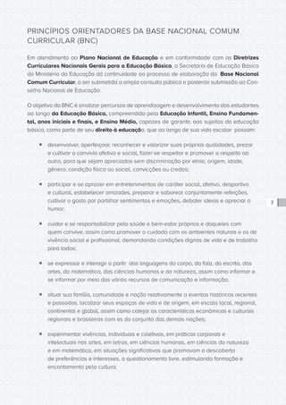CONSULTA PÚBLICA CONSULTA PÚBLICA CONSULTA PÚBLICA
CONSULTA PÚBLICA CONSULTA PÚBLICA CONSULTA PÚBLICA
CONSULTA PÚBLICA CONSULTA PÚBLICA CONSULTA PÚBLICA
CONSULTA PÚBLICA CONSULTA PÚBLICA CONSULTA PÚBLICA
CONSULTA PÚBLICA CONSULTA PÚBLICA CONSULTA PÚBLICA
CONSULTA PÚBLICA CONSULTA PÚBLICA CONSULTA PÚBLICA
CONSULTA PÚBLICA CONSULTA PÚBLICA CONSULTA PÚBLICA
CONSULTA PÚBLICA CONSULTA PÚBLICA CONSULTA PÚBLICA
CONSULTA PÚBLICA CONSULTA PÚBLICA CONSULTA PÚBLICA
CONSULTA PÚBLICA CONSULTA PÚBLICA CONSULTA PÚBLICA
CONSULTA PÚBLICA CONSULTA PÚBLICA CONSULTA PÚBLICA
CONSULTA PÚBLICA CONSULTA PÚBLICA CONSULTA PÚBLICA
CONSULTA PÚBLICA CONSULTA PÚBLICA CONSULTA PÚBLICA
CONSULTA PÚBLICA CONSULTA PÚBLICA CONSULTA PÚBLICA
CONSULTA PÚBLICA CONSULTA PÚBLICA CONSULTA PÚBLICA
CONSULTA PÚBLICA CONSULTA PÚBLICA CONSULTA PÚBLICA
CONSULTA PÚBLICA CONSULTA PÚBLICA CONSULTA PÚBLICA
CONSULTA PÚBLICA CONSULTA PÚBLICA CONSULTA PÚBLICA
CONSULTA PÚBLICA CONSULTA PÚBLICA CONSULTA PÚBLICA
CONSULTA PÚBLICA CONSULTA PÚBLICA CONSULTA PÚBLICA
CONSULTA PÚBLICA CONSULTA PÚBLICA CONSULTA PÚBLICA
CONSULTA PÚBLICA CONSULTA PÚBLICA CONSULTA PÚBLICA
CONSULTA PÚBLICA CONSULTA PÚBLICA CONSULTA PÚBLICA
CONSULTA PÚBLICA CONSULTA PÚBLICA CONSULTA PÚBLICA
CONSULTA PÚBLICA CONSULTA PÚBLICA CONSULTA PÚBLICA
CONSULTA PÚBLICA CONSULTA PÚBLICA CONSULTA PÚBLICA
CONSULTA PÚBLICA CONSULTA PÚBLICA CONSULTA PÚBLICA
CONSULTA PÚBLICA CONSULTA PÚBLICA CONSULTA PÚBLICA
CONSULTA PÚBLICA CONSULTA PÚBLICA CONSULTA PÚBLICA
CONSULTA PÚBLICA CONSULTA PÚBLICA CONSULTA PÚBLICA
CONSULTA PÚBLICA CONSULTA PÚBLICA CONSULTA PÚBLICA
CONSULTA PÚBLICA CONSULTA PÚBLICA CONSULTA PÚBLICA
CONSULTA PÚBLICA CONSULTA PÚBLICA CONSULTA PÚBLICA
CONSULTA PÚBLICA CONSULTA PÚBLICA CONSULTA PÚBLICA
7
PRINCÍPIOS ORIENTADORES DA BASE NACIONAL COMUM
CURRICULAR (BNC)
Em atendimento ao Plano Nacional de Educação e em conformidade com as Diretrizes
Curriculares Nacionais Gerais para a Educação Básica, a Secretaria de Educação Básica
do Ministério da Educação dá continuidade ao processo de elaboração da Base Nacional
Comum Curricular, a ser submetida a ampla consulta pública e posterior submissão ao Con-
selho Nacional de Educação.
O objetivo da BNC é sinalizar percursos de aprendizagem e desenvolvimento dos estudantes
ao longo da Educação Básica, compreendida pela Educação Infantil, Ensino Fundamen-
tal, anos iniciais e finais, e Ensino Médio, capazes de garantir, aos sujeitos da educação
básica, como parte de seu direito à educação, que ao longo de sua vida escolar possam:
ƒƒ desenvolver, aperfeiçoar, reconhecer e valorizar suas próprias qualidades, prezar
e cultivar o convívio afetivo e social, fazer-se respeitar e promover o respeito ao
outro, para que sejam apreciados sem discriminação por etnia, origem, idade,
gênero, condição física ou social, convicções ou credos;
ƒƒ participar e se aprazer em entretenimentos de caráter social, afetivo, desportivo
e cultural, estabelecer amizades, preparar e saborear conjuntamente refeições,
cultivar o gosto por partilhar sentimentos e emoções, debater ideias e apreciar o
humor;
ƒƒ cuidar e se responsabilizar pela saúde e bem-estar próprios e daqueles com
quem convive, assim como promover o cuidado com os ambientes naturais e os de
vivência social e profissional, demandando condições dignas de vida e de trabalho
para todos;
ƒƒ se expressar e interagir a partir das linguagens do corpo, da fala, da escrita, das
artes, da matemática, das ciências humanas e da natureza, assim como informar e
se informar por meio dos vários recursos de comunicação e informação;
ƒƒ situar sua família, comunidade e nação relativamente a eventos históricos recentes
e passados, localizar seus espaços de vida e de origem, em escala local, regional,
continental e global, assim como cotejar as características econômicas e culturais
regionais e brasileiras com as do conjunto das demais nações;
ƒƒ experimentar vivências, individuais e coletivas, em práticas corporais e
intelectuais nas artes, em letras, em ciências humanas, em ciências da natureza
e em matemática, em situações significativas que promovam a descoberta
de preferências e interesses, o questionamento livre, estimulando formação e
encantamento pela cultura;
 