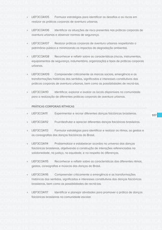 CONSULTA PÚBLICA CONSULTA PÚBLICA CONSULTA PÚBLICA
CONSULTA PÚBLICA CONSULTA PÚBLICA CONSULTA PÚBLICA
CONSULTA PÚBLICA CONSULTA PÚBLICA CONSULTA PÚBLICA
CONSULTA PÚBLICA CONSULTA PÚBLICA CONSULTA PÚBLICA
CONSULTA PÚBLICA CONSULTA PÚBLICA CONSULTA PÚBLICA
CONSULTA PÚBLICA CONSULTA PÚBLICA CONSULTA PÚBLICA
CONSULTA PÚBLICA CONSULTA PÚBLICA CONSULTA PÚBLICA
CONSULTA PÚBLICA CONSULTA PÚBLICA CONSULTA PÚBLICA
CONSULTA PÚBLICA CONSULTA PÚBLICA CONSULTA PÚBLICA
CONSULTA PÚBLICA CONSULTA PÚBLICA CONSULTA PÚBLICA
CONSULTA PÚBLICA CONSULTA PÚBLICA CONSULTA PÚBLICA
CONSULTA PÚBLICA CONSULTA PÚBLICA CONSULTA PÚBLICA
CONSULTA PÚBLICA CONSULTA PÚBLICA CONSULTA PÚBLICA
CONSULTA PÚBLICA CONSULTA PÚBLICA CONSULTA PÚBLICA
CONSULTA PÚBLICA CONSULTA PÚBLICA CONSULTA PÚBLICA
CONSULTA PÚBLICA CONSULTA PÚBLICA CONSULTA PÚBLICA
CONSULTA PÚBLICA CONSULTA PÚBLICA CONSULTA PÚBLICA
CONSULTA PÚBLICA CONSULTA PÚBLICA CONSULTA PÚBLICA
CONSULTA PÚBLICA CONSULTA PÚBLICA CONSULTA PÚBLICA
CONSULTA PÚBLICA CONSULTA PÚBLICA CONSULTA PÚBLICA
CONSULTA PÚBLICA CONSULTA PÚBLICA CONSULTA PÚBLICA
CONSULTA PÚBLICA CONSULTA PÚBLICA CONSULTA PÚBLICA
CONSULTA PÚBLICA CONSULTA PÚBLICA CONSULTA PÚBLICA
CONSULTA PÚBLICA CONSULTA PÚBLICA CONSULTA PÚBLICA
CONSULTA PÚBLICA CONSULTA PÚBLICA CONSULTA PÚBLICA
CONSULTA PÚBLICA CONSULTA PÚBLICA CONSULTA PÚBLICA
CONSULTA PÚBLICA CONSULTA PÚBLICA CONSULTA PÚBLICA
CONSULTA PÚBLICA CONSULTA PÚBLICA CONSULTA PÚBLICA
CONSULTA PÚBLICA CONSULTA PÚBLICA CONSULTA PÚBLICA
CONSULTA PÚBLICA CONSULTA PÚBLICA CONSULTA PÚBLICA
CONSULTA PÚBLICA CONSULTA PÚBLICA CONSULTA PÚBLICA
CONSULTA PÚBLICA CONSULTA PÚBLICA CONSULTA PÚBLICA
CONSULTA PÚBLICA CONSULTA PÚBLICA CONSULTA PÚBLICA
CONSULTA PÚBLICA CONSULTA PÚBLICA CONSULTA PÚBLICA
107
»» LIEF3COA105	 Formular estratégias para identificar os desafios e os riscos em
realizar as práticas corporais de aventura urbanas.
»» LIEF3COA106	 Identificar as situações de risco presentes nas práticas corporais de
aventura urbanas e observar normas de segurança.
»» LIEF3COA107	 Realizar práticas corporais de aventura urbanas respeitando o
patrimônio público e minimizando os impactos da degradação ambiental.
»» LIEF3COA108	 Reconhecer e refletir sobre as características (riscos, instrumentos,
equipamentos de segurança, indumentária, organização) e tipos de práticas corporais
urbanas.
»» LIEF3COA109	 Compreender criticamente as marcas sociais, emergência e as
transformações históricas dos sentidos, significados e interesses constitutivos das
práticas corporais de aventura urbanas, bem como as possibilidades de recriá-las.
»» LIEF3COA110	 Identificar, explorar e avaliar os locais disponíveis na comunidade
para a realização de diferentes práticas corporais de aventura urbanas.
PRÁTICAS CORPORAIS RÍTMICAS
»» LIEF3COA111	 Experimentar e recriar diferentes danças folclóricas brasileiras.
»» LIEF3COA112	 Fruir/desfrutar e apreciar diferentes danças folclóricas brasileiras.
»» LIEF3COA113	 Formular estratégias para identificar e realizar os ritmos, os gestos e
as coreografias das danças folclóricas do Brasil.
»» LIEF3COA114	 Problematizar e estabelecer acordos no universo das danças
folclóricas brasileiras, objetivando a construção de interações referenciadas na
solidariedade, na justiça, na equidade, e no respeito às diferenças.
»» LIEF3COA115	 Reconhecer e refletir sobre as características dos diferentes ritmos,
gestos, coreografias e músicas das danças do Brasil.
»» LIEF3COA116	 Compreender criticamente a emergência e as transformações
históricas dos sentidos, significados e interesses constitutivos das danças folclóricas
brasileiras, bem como as possibilidades de recriá-las.
»» LIEF3COA117	 Identificar e planejar atividades para promover a prática de danças
folclóricas brasileiras na comunidade escolar.
 