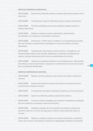 CONSULTA PÚBLICA CONSULTA PÚBLICA CONSULTA PÚBLICA
CONSULTA PÚBLICA CONSULTA PÚBLICA CONSULTA PÚBLICA
CONSULTA PÚBLICA CONSULTA PÚBLICA CONSULTA PÚBLICA
CONSULTA PÚBLICA CONSULTA PÚBLICA CONSULTA PÚBLICA
CONSULTA PÚBLICA CONSULTA PÚBLICA CONSULTA PÚBLICA
CONSULTA PÚBLICA CONSULTA PÚBLICA CONSULTA PÚBLICA
CONSULTA PÚBLICA CONSULTA PÚBLICA CONSULTA PÚBLICA
CONSULTA PÚBLICA CONSULTA PÚBLICA CONSULTA PÚBLICA
CONSULTA PÚBLICA CONSULTA PÚBLICA CONSULTA PÚBLICA
CONSULTA PÚBLICA CONSULTA PÚBLICA CONSULTA PÚBLICA
CONSULTA PÚBLICA CONSULTA PÚBLICA CONSULTA PÚBLICA
CONSULTA PÚBLICA CONSULTA PÚBLICA CONSULTA PÚBLICA
CONSULTA PÚBLICA CONSULTA PÚBLICA CONSULTA PÚBLICA
CONSULTA PÚBLICA CONSULTA PÚBLICA CONSULTA PÚBLICA
CONSULTA PÚBLICA CONSULTA PÚBLICA CONSULTA PÚBLICA
CONSULTA PÚBLICA CONSULTA PÚBLICA CONSULTA PÚBLICA
CONSULTA PÚBLICA CONSULTA PÚBLICA CONSULTA PÚBLICA
CONSULTA PÚBLICA CONSULTA PÚBLICA CONSULTA PÚBLICA
CONSULTA PÚBLICA CONSULTA PÚBLICA CONSULTA PÚBLICA
CONSULTA PÚBLICA CONSULTA PÚBLICA CONSULTA PÚBLICA
CONSULTA PÚBLICA CONSULTA PÚBLICA CONSULTA PÚBLICA
CONSULTA PÚBLICA CONSULTA PÚBLICA CONSULTA PÚBLICA
CONSULTA PÚBLICA CONSULTA PÚBLICA CONSULTA PÚBLICA
CONSULTA PÚBLICA CONSULTA PÚBLICA CONSULTA PÚBLICA
CONSULTA PÚBLICA CONSULTA PÚBLICA CONSULTA PÚBLICA
CONSULTA PÚBLICA CONSULTA PÚBLICA CONSULTA PÚBLICA
CONSULTA PÚBLICA CONSULTA PÚBLICA CONSULTA PÚBLICA
CONSULTA PÚBLICA CONSULTA PÚBLICA CONSULTA PÚBLICA
CONSULTA PÚBLICA CONSULTA PÚBLICA CONSULTA PÚBLICA
CONSULTA PÚBLICA CONSULTA PÚBLICA CONSULTA PÚBLICA
CONSULTA PÚBLICA CONSULTA PÚBLICA CONSULTA PÚBLICA
CONSULTA PÚBLICA CONSULTA PÚBLICA CONSULTA PÚBLICA
CONSULTA PÚBLICA CONSULTA PÚBLICA CONSULTA PÚBLICA
CONSULTA PÚBLICA CONSULTA PÚBLICA CONSULTA PÚBLICA
113
PRÁTICAS CORPORAIS ALTERNATIVAS
»» LIEF5COA182	 Experimentar diferentes práticas corporais alternativas (eutonia, tai chi
chuan etc.).
»» LIEF5COA183	 Fruir/desfrutar e apreciar diferentes práticas corporais alternativas.
»» LIEF5COA184	 Formular estratégias para resolver desafios surgidos durante as
práticas alternativas.
»» LIEF5COA185	 Realizar as práticas corporais alternativas, demonstrando
sensibilidade com relação às características individuais.
»» LIEF5COA186	 Reconhecer e refletir sobre os objetivos, as características (conceitos,
técnicas, formatos e equipamentos empregados) e os tipos de práticas corporais
alternativas.
»» LIEF5COA187	 Compreender criticamente as marcas sociais, a emergência e as
transformações históricas dos sentidos, significados e interesses constitutivos das
práticas corporais alternativas, bem como as possibilidades de recriá-las.
»» LIEF5COA188	 Analisar as condições existentes na comunidade para o desenvolvido
das práticas corporais alternativas e organizar-se coletivamente em busca de soluções
para os problemas identificados.
PRÁTICAS CORPORAIS DE AVENTURA
»» LIEF5COA189	 Realizar, de forma autônoma, pelo menos uma prática corporal de
aventura.
»» LIEF5COA190	 Experimentar práticas corporais de aventura com potencial para o
envolvimento em práticas de lazer.
»» LIEF5COA191	 Fruir/desfrutar de praticar atividades de aventura de forma autônoma.
»» LIEF5COA192	 Apreciar as diferentes práticas corporais de aventura.
»» LIEF5COA193	 Formular e utilizar estratégias para resolver os desafios da realização,
de forma autônoma, de práticas corporais de aventura.
»» LIEF5COA194	 Identificar situações de risco presentes nas práticas corporais de
aventura, observar as normas de segurança e orientar outros praticantes sobre as
mesmas.
»» LIEF5COA195	 Realizar as práticas corporais de aventura respeitando o patrimônio
urbano e/ou natural, minimizando os impactos de degradação ambiental e orientando
 