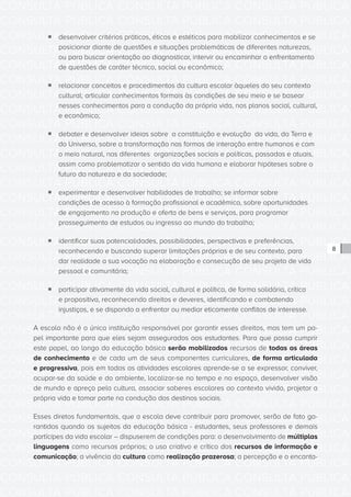 CONSULTA PÚBLICA CONSULTA PÚBLICA CONSULTA PÚBLICA
CONSULTA PÚBLICA CONSULTA PÚBLICA CONSULTA PÚBLICA
CONSULTA PÚBLICA CONSULTA PÚBLICA CONSULTA PÚBLICA
CONSULTA PÚBLICA CONSULTA PÚBLICA CONSULTA PÚBLICA
CONSULTA PÚBLICA CONSULTA PÚBLICA CONSULTA PÚBLICA
CONSULTA PÚBLICA CONSULTA PÚBLICA CONSULTA PÚBLICA
CONSULTA PÚBLICA CONSULTA PÚBLICA CONSULTA PÚBLICA
CONSULTA PÚBLICA CONSULTA PÚBLICA CONSULTA PÚBLICA
CONSULTA PÚBLICA CONSULTA PÚBLICA CONSULTA PÚBLICA
CONSULTA PÚBLICA CONSULTA PÚBLICA CONSULTA PÚBLICA
CONSULTA PÚBLICA CONSULTA PÚBLICA CONSULTA PÚBLICA
CONSULTA PÚBLICA CONSULTA PÚBLICA CONSULTA PÚBLICA
CONSULTA PÚBLICA CONSULTA PÚBLICA CONSULTA PÚBLICA
CONSULTA PÚBLICA CONSULTA PÚBLICA CONSULTA PÚBLICA
CONSULTA PÚBLICA CONSULTA PÚBLICA CONSULTA PÚBLICA
CONSULTA PÚBLICA CONSULTA PÚBLICA CONSULTA PÚBLICA
CONSULTA PÚBLICA CONSULTA PÚBLICA CONSULTA PÚBLICA
CONSULTA PÚBLICA CONSULTA PÚBLICA CONSULTA PÚBLICA
CONSULTA PÚBLICA CONSULTA PÚBLICA CONSULTA PÚBLICA
CONSULTA PÚBLICA CONSULTA PÚBLICA CONSULTA PÚBLICA
CONSULTA PÚBLICA CONSULTA PÚBLICA CONSULTA PÚBLICA
CONSULTA PÚBLICA CONSULTA PÚBLICA CONSULTA PÚBLICA
CONSULTA PÚBLICA CONSULTA PÚBLICA CONSULTA PÚBLICA
CONSULTA PÚBLICA CONSULTA PÚBLICA CONSULTA PÚBLICA
CONSULTA PÚBLICA CONSULTA PÚBLICA CONSULTA PÚBLICA
CONSULTA PÚBLICA CONSULTA PÚBLICA CONSULTA PÚBLICA
CONSULTA PÚBLICA CONSULTA PÚBLICA CONSULTA PÚBLICA
CONSULTA PÚBLICA CONSULTA PÚBLICA CONSULTA PÚBLICA
CONSULTA PÚBLICA CONSULTA PÚBLICA CONSULTA PÚBLICA
CONSULTA PÚBLICA CONSULTA PÚBLICA CONSULTA PÚBLICA
CONSULTA PÚBLICA CONSULTA PÚBLICA CONSULTA PÚBLICA
CONSULTA PÚBLICA CONSULTA PÚBLICA CONSULTA PÚBLICA
CONSULTA PÚBLICA CONSULTA PÚBLICA CONSULTA PÚBLICA
CONSULTA PÚBLICA CONSULTA PÚBLICA CONSULTA PÚBLICA
8
ƒƒ desenvolver critérios práticos, éticos e estéticos para mobilizar conhecimentos e se
posicionar diante de questões e situações problemáticas de diferentes naturezas,
ou para buscar orientação ao diagnosticar, intervir ou encaminhar o enfrentamento
de questões de caráter técnico, social ou econômico;
ƒƒ relacionar conceitos e procedimentos da cultura escolar àqueles do seu contexto
cultural; articular conhecimentos formais às condições de seu meio e se basear
nesses conhecimentos para a condução da própria vida, nos planos social, cultural,
e econômico;
ƒƒ debater e desenvolver ideias sobre a constituição e evolução da vida, da Terra e
do Universo, sobre a transformação nas formas de interação entre humanos e com
o meio natural, nas diferentes organizações sociais e políticas, passadas e atuais,
assim como problematizar o sentido da vida humana e elaborar hipóteses sobre o
futuro da natureza e da sociedade;
ƒƒ experimentar e desenvolver habilidades de trabalho; se informar sobre
condições de acesso à formação profissional e acadêmica, sobre oportunidades
de engajamento na produção e oferta de bens e serviços, para programar
prosseguimento de estudos ou ingresso ao mundo do trabalho;
ƒƒ identificar suas potencialidades, possibilidades, perspectivas e preferências,
reconhecendo e buscando superar limitações próprias e de seu contexto, para
dar realidade a sua vocação na elaboração e consecução de seu projeto de vida
pessoal e comunitária;
ƒƒ participar ativamente da vida social, cultural e política, de forma solidária, crítica
e propositiva, reconhecendo direitos e deveres, identificando e combatendo
injustiças, e se dispondo a enfrentar ou mediar eticamente conflitos de interesse.
A escola não é a única instituição responsável por garantir esses direitos, mas tem um pa-
pel importante para que eles sejam assegurados aos estudantes. Para que possa cumprir
este papel, ao longo da educação básica serão mobilizados recursos de todas as áreas
de conhecimento e de cada um de seus componentes curriculares, de forma articulada
e progressiva, pois em todas as atividades escolares aprende-se a se expressar, conviver,
ocupar-se da saúde e do ambiente, localizar-se no tempo e no espaço, desenvolver visão
de mundo e apreço pela cultura, associar saberes escolares ao contexto vivido, projetar a
própria vida e tomar parte na condução dos destinos sociais.
Esses diretos fundamentais, que a escola deve contribuir para promover, serão de fato ga-
rantidos quando os sujeitos da educação básica - estudantes, seus professores e demais
partícipes da vida escolar – dispuserem de condições para: o desenvolvimento de múltiplas
linguagens como recursos próprios; o uso criativo e crítico dos recursos de informação e
comunicação; a vivência da cultura como realização prazerosa; a percepção e o encanta-
 