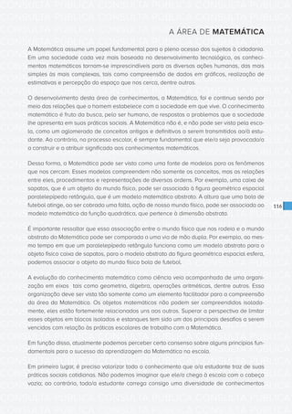CONSULTA PÚBLICA CONSULTA PÚBLICA CONSULTA PÚBLICA
CONSULTA PÚBLICA CONSULTA PÚBLICA CONSULTA PÚBLICA
CONSULTA PÚBLICA CONSULTA PÚBLICA CONSULTA PÚBLICA
CONSULTA PÚBLICA CONSULTA PÚBLICA CONSULTA PÚBLICA
CONSULTA PÚBLICA CONSULTA PÚBLICA CONSULTA PÚBLICA
CONSULTA PÚBLICA CONSULTA PÚBLICA CONSULTA PÚBLICA
CONSULTA PÚBLICA CONSULTA PÚBLICA CONSULTA PÚBLICA
CONSULTA PÚBLICA CONSULTA PÚBLICA CONSULTA PÚBLICA
CONSULTA PÚBLICA CONSULTA PÚBLICA CONSULTA PÚBLICA
CONSULTA PÚBLICA CONSULTA PÚBLICA CONSULTA PÚBLICA
CONSULTA PÚBLICA CONSULTA PÚBLICA CONSULTA PÚBLICA
CONSULTA PÚBLICA CONSULTA PÚBLICA CONSULTA PÚBLICA
CONSULTA PÚBLICA CONSULTA PÚBLICA CONSULTA PÚBLICA
CONSULTA PÚBLICA CONSULTA PÚBLICA CONSULTA PÚBLICA
CONSULTA PÚBLICA CONSULTA PÚBLICA CONSULTA PÚBLICA
CONSULTA PÚBLICA CONSULTA PÚBLICA CONSULTA PÚBLICA
CONSULTA PÚBLICA CONSULTA PÚBLICA CONSULTA PÚBLICA
CONSULTA PÚBLICA CONSULTA PÚBLICA CONSULTA PÚBLICA
CONSULTA PÚBLICA CONSULTA PÚBLICA CONSULTA PÚBLICA
CONSULTA PÚBLICA CONSULTA PÚBLICA CONSULTA PÚBLICA
CONSULTA PÚBLICA CONSULTA PÚBLICA CONSULTA PÚBLICA
CONSULTA PÚBLICA CONSULTA PÚBLICA CONSULTA PÚBLICA
CONSULTA PÚBLICA CONSULTA PÚBLICA CONSULTA PÚBLICA
CONSULTA PÚBLICA CONSULTA PÚBLICA CONSULTA PÚBLICA
CONSULTA PÚBLICA CONSULTA PÚBLICA CONSULTA PÚBLICA
CONSULTA PÚBLICA CONSULTA PÚBLICA CONSULTA PÚBLICA
CONSULTA PÚBLICA CONSULTA PÚBLICA CONSULTA PÚBLICA
CONSULTA PÚBLICA CONSULTA PÚBLICA CONSULTA PÚBLICA
CONSULTA PÚBLICA CONSULTA PÚBLICA CONSULTA PÚBLICA
CONSULTA PÚBLICA CONSULTA PÚBLICA CONSULTA PÚBLICA
CONSULTA PÚBLICA CONSULTA PÚBLICA CONSULTA PÚBLICA
CONSULTA PÚBLICA CONSULTA PÚBLICA CONSULTA PÚBLICA
CONSULTA PÚBLICA CONSULTA PÚBLICA CONSULTA PÚBLICA
CONSULTA PÚBLICA CONSULTA PÚBLICA CONSULTA PÚBLICA
116
A ÁREA DE MATEMÁTICA
A Matemática assume um papel fundamental para o pleno acesso dos sujeitos à cidadania.
Em uma sociedade cada vez mais baseada no desenvolvimento tecnológico, os conheci-
mentos matemáticos tornam-se imprescindíveis para as diversas ações humanas, das mais
simples às mais complexas, tais como compreensão de dados em gráficos, realização de
estimativas e percepção do espaço que nos cerca, dentre outras.
O desenvolvimento desta área de conhecimentos, a Matemática, foi e continua sendo por
meio das relações que o homem estabelece com a sociedade em que vive. O conhecimento
matemático é fruto da busca, pelo ser humano, de respostas a problemas que a sociedade
lhe apresenta em suas práticas sociais. A Matemática não é, e não pode ser vista pela esco-
la, como um aglomerado de conceitos antigos e definitivos a serem transmitidos ao/à estu-
dante. Ao contrário, no processo escolar, é sempre fundamental que ele/a seja provocado/a
a construir e a atribuir significado aos conhecimentos matemáticos.
Dessa forma, a Matemática pode ser vista como uma fonte de modelos para os fenômenos
que nos cercam. Esses modelos compreendem não somente os conceitos, mas as relações
entre eles, procedimentos e representações de diversas ordens. Por exemplo, uma caixa de
sapatos, que é um objeto do mundo físico, pode ser associada à figura geométrica espacial
paralelepípedo retângulo, que é um modelo matemático abstrato. A altura que uma bola de
futebol atinge, ao ser cobrada uma falta, ação de nosso mundo físico, pode ser associada ao
modelo matemático da função quadrática, que pertence à dimensão abstrata.
É importante ressaltar que essa associação entre o mundo físico que nos rodeia e o mundo
abstrato da Matemática pode ser comparada a uma via de mão dupla. Por exemplo, ao mes-
mo tempo em que um paralelepípedo retângulo funciona como um modelo abstrato para o
objeto físico caixa de sapatos, para o modelo abstrato da figura geométrica espacial esfera,
podemos associar o objeto do mundo físico bola de futebol.
A evolução do conhecimento matemático como ciência veio acompanhada de uma organi-
zação em eixos tais como geometria, álgebra, operações aritméticas, dentre outros. Essa
organização deve ser vista tão somente como um elemento facilitador para a compreensão
da área da Matemática. Os objetos matemáticos não podem ser compreendidos isolada-
mente, eles estão fortemente relacionados uns aos outros. Superar a perspectiva de limitar
esses objetos em blocos isolados e estanques tem sido um dos principais desafios a serem
vencidos com relação às práticas escolares de trabalho com a Matemática.
Em função disso, atualmente podemos perceber certo consenso sobre alguns princípios fun-
damentais para o sucesso da aprendizagem da Matemática na escola.
Em primeiro lugar, é preciso valorizar todo o conhecimento que o/a estudante traz de suas
práticas sociais cotidianas. Não podemos imaginar que ele/a chega à escola com a cabeça
vazia; ao contrário, todo/a estudante carrega consigo uma diversidade de conhecimentos
 