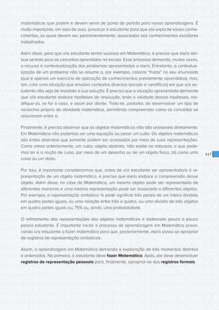 CONSULTA PÚBLICA CONSULTA PÚBLICA CONSULTA PÚBLICA
CONSULTA PÚBLICA CONSULTA PÚBLICA CONSULTA PÚBLICA
CONSULTA PÚBLICA CONSULTA PÚBLICA CONSULTA PÚBLICA
CONSULTA PÚBLICA CONSULTA PÚBLICA CONSULTA PÚBLICA
CONSULTA PÚBLICA CONSULTA PÚBLICA CONSULTA PÚBLICA
CONSULTA PÚBLICA CONSULTA PÚBLICA CONSULTA PÚBLICA
CONSULTA PÚBLICA CONSULTA PÚBLICA CONSULTA PÚBLICA
CONSULTA PÚBLICA CONSULTA PÚBLICA CONSULTA PÚBLICA
CONSULTA PÚBLICA CONSULTA PÚBLICA CONSULTA PÚBLICA
CONSULTA PÚBLICA CONSULTA PÚBLICA CONSULTA PÚBLICA
CONSULTA PÚBLICA CONSULTA PÚBLICA CONSULTA PÚBLICA
CONSULTA PÚBLICA CONSULTA PÚBLICA CONSULTA PÚBLICA
CONSULTA PÚBLICA CONSULTA PÚBLICA CONSULTA PÚBLICA
CONSULTA PÚBLICA CONSULTA PÚBLICA CONSULTA PÚBLICA
CONSULTA PÚBLICA CONSULTA PÚBLICA CONSULTA PÚBLICA
CONSULTA PÚBLICA CONSULTA PÚBLICA CONSULTA PÚBLICA
CONSULTA PÚBLICA CONSULTA PÚBLICA CONSULTA PÚBLICA
CONSULTA PÚBLICA CONSULTA PÚBLICA CONSULTA PÚBLICA
CONSULTA PÚBLICA CONSULTA PÚBLICA CONSULTA PÚBLICA
CONSULTA PÚBLICA CONSULTA PÚBLICA CONSULTA PÚBLICA
CONSULTA PÚBLICA CONSULTA PÚBLICA CONSULTA PÚBLICA
CONSULTA PÚBLICA CONSULTA PÚBLICA CONSULTA PÚBLICA
CONSULTA PÚBLICA CONSULTA PÚBLICA CONSULTA PÚBLICA
CONSULTA PÚBLICA CONSULTA PÚBLICA CONSULTA PÚBLICA
CONSULTA PÚBLICA CONSULTA PÚBLICA CONSULTA PÚBLICA
CONSULTA PÚBLICA CONSULTA PÚBLICA CONSULTA PÚBLICA
CONSULTA PÚBLICA CONSULTA PÚBLICA CONSULTA PÚBLICA
CONSULTA PÚBLICA CONSULTA PÚBLICA CONSULTA PÚBLICA
CONSULTA PÚBLICA CONSULTA PÚBLICA CONSULTA PÚBLICA
CONSULTA PÚBLICA CONSULTA PÚBLICA CONSULTA PÚBLICA
CONSULTA PÚBLICA CONSULTA PÚBLICA CONSULTA PÚBLICA
CONSULTA PÚBLICA CONSULTA PÚBLICA CONSULTA PÚBLICA
CONSULTA PÚBLICA CONSULTA PÚBLICA CONSULTA PÚBLICA
CONSULTA PÚBLICA CONSULTA PÚBLICA CONSULTA PÚBLICA
117
matemáticos que podem e devem servir de ponto de partida para novas aprendizagens. É
muito importante, em sala de aula, provocar o estudante para que ele explicite esses conhe-
cimentos, os quais devem ser, permanentemente, associados aos conhecimentos escolares
trabalhados.
Além disso, para que o/a estudante tenha sucesso em Matemática, é preciso que ele/a atri-
bua sentido para os conceitos aprendidos na escola. Esse processo demanda, muitas vezes,
o recurso à contextualização dos problemas apresentados a ele/a. Entretanto, a contextua-
lização de um problema não se resume a, por exemplo, colocar “frutas” no seu enunciado
(que é apenas um exercício de aplicação de conhecimentos previamente aprendidos), mas,
sim, criar uma situação que envolva contextos diversos (sociais e científicos) em que o/a es-
tudante não veja de imediato a sua solução. É preciso que a situação apresentada demande
que o/a estudante elabore hipóteses de resolução, teste a validade dessas hipóteses, mo-
difique-as, se for o caso, e assim por diante. Trata-se, portanto, de desenvolver um tipo de
raciocínio próprio da atividade matemática, permitindo compreender como os conceitos se
relacionam entre si.
Finalmente, é preciso observar que os objetos matemáticos não são acessíveis diretamente.
Em Matemática não podemos ver uma equação ou pesar um cubo. Os objetos matemáticos
são entes abstratos que somente podem ser acessados por meio de suas representações.
Como vimos anteriormente, um cubo, objeto abstrato, não existe na natureza, o que pode-
mos ter é a noção de cubo, por meio de um desenho ou de um objeto físico, tal como uma
caixa ou um dado.
Por isso, é importante considerarmos que, antes de o/a estudante ser apresentado/a à re-
presentação de um objeto matemático, é preciso que ele/a elabore a compreensão desse
objeto. Além disso, no caso da Matemática, um mesmo objeto pode ser representado de
diferentes maneiras e uma mesma representação pode ser associada a diferentes objetos.
Por exemplo, a representação simbólica ¾ pode significar três partes de um inteiro dividido
em quatro partes iguais, ou uma relação entre três e quatro, ou uma divisão de três objetos
em quatro partes iguais ou, 75% ou, ainda, uma probabilidade.
O refinamento das representações dos objetos matemáticos é elaborado pouco a pouco
pelo/a estudante. É importante iniciar o processo de aprendizagem em Matemática provo-
cando o/a estudante a fazer matemática para que, posteriormente, ele/a possa se apropriar
de registros de representação simbólicos.
Assim, a aprendizagem em Matemática demanda a exploração de três momentos distintos
e ordenados. No primeiro, o estudante deve fazer Matemática. Após, ele deve desenvolver
registros de representação pessoais para, finalmente, apropriar-se dos registros formais.
 