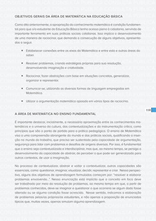 CONSULTA PÚBLICA CONSULTA PÚBLICA CONSULTA PÚBLICA
CONSULTA PÚBLICA CONSULTA PÚBLICA CONSULTA PÚBLICA
CONSULTA PÚBLICA CONSULTA PÚBLICA CONSULTA PÚBLICA
CONSULTA PÚBLICA CONSULTA PÚBLICA CONSULTA PÚBLICA
CONSULTA PÚBLICA CONSULTA PÚBLICA CONSULTA PÚBLICA
CONSULTA PÚBLICA CONSULTA PÚBLICA CONSULTA PÚBLICA
CONSULTA PÚBLICA CONSULTA PÚBLICA CONSULTA PÚBLICA
CONSULTA PÚBLICA CONSULTA PÚBLICA CONSULTA PÚBLICA
CONSULTA PÚBLICA CONSULTA PÚBLICA CONSULTA PÚBLICA
CONSULTA PÚBLICA CONSULTA PÚBLICA CONSULTA PÚBLICA
CONSULTA PÚBLICA CONSULTA PÚBLICA CONSULTA PÚBLICA
CONSULTA PÚBLICA CONSULTA PÚBLICA CONSULTA PÚBLICA
CONSULTA PÚBLICA CONSULTA PÚBLICA CONSULTA PÚBLICA
CONSULTA PÚBLICA CONSULTA PÚBLICA CONSULTA PÚBLICA
CONSULTA PÚBLICA CONSULTA PÚBLICA CONSULTA PÚBLICA
CONSULTA PÚBLICA CONSULTA PÚBLICA CONSULTA PÚBLICA
CONSULTA PÚBLICA CONSULTA PÚBLICA CONSULTA PÚBLICA
CONSULTA PÚBLICA CONSULTA PÚBLICA CONSULTA PÚBLICA
CONSULTA PÚBLICA CONSULTA PÚBLICA CONSULTA PÚBLICA
CONSULTA PÚBLICA CONSULTA PÚBLICA CONSULTA PÚBLICA
CONSULTA PÚBLICA CONSULTA PÚBLICA CONSULTA PÚBLICA
CONSULTA PÚBLICA CONSULTA PÚBLICA CONSULTA PÚBLICA
CONSULTA PÚBLICA CONSULTA PÚBLICA CONSULTA PÚBLICA
CONSULTA PÚBLICA CONSULTA PÚBLICA CONSULTA PÚBLICA
CONSULTA PÚBLICA CONSULTA PÚBLICA CONSULTA PÚBLICA
CONSULTA PÚBLICA CONSULTA PÚBLICA CONSULTA PÚBLICA
CONSULTA PÚBLICA CONSULTA PÚBLICA CONSULTA PÚBLICA
CONSULTA PÚBLICA CONSULTA PÚBLICA CONSULTA PÚBLICA
CONSULTA PÚBLICA CONSULTA PÚBLICA CONSULTA PÚBLICA
CONSULTA PÚBLICA CONSULTA PÚBLICA CONSULTA PÚBLICA
CONSULTA PÚBLICA CONSULTA PÚBLICA CONSULTA PÚBLICA
CONSULTA PÚBLICA CONSULTA PÚBLICA CONSULTA PÚBLICA
CONSULTA PÚBLICA CONSULTA PÚBLICA CONSULTA PÚBLICA
CONSULTA PÚBLICA CONSULTA PÚBLICA CONSULTA PÚBLICA
118
OBJETIVOS GERAIS DA ÁREA DE MATEMÁTICA NA EDUCAÇÃO BÁSICA
Como dito anteriormente, a apropriação do conhecimento matemático é condição fundamen-
tal para que o/a estudante da Educação Básica tenha acesso pleno à cidadania, servindo de
importante ferramenta em suas práticas sociais cotidianas. Isso implica o desenvolvimento
de uma maneira de raciocinar, que demanda a consecução de alguns objetivos, apresenta-
dos a seguir.
ƒƒ Estabelecer conexões entre os eixos da Matemática e entre esta e outras áreas do
saber.
ƒƒ Resolver problemas, criando estratégias próprias para sua resolução,
desenvolvendo imaginação e criatividade.
ƒƒ Raciocinar, fazer abstrações com base em situações concretas, generalizar,
organizar e representar.
ƒƒ Comunicar-se, utilizando as diversas formas de linguagem empregadas em
Matemática.
ƒƒ Utilizar a argumentação matemática apoiada em vários tipos de raciocínio.
A ÁREA DE MATEMÁTICA NO ENSINO FUNDAMENTAL
É importante destacar, inicialmente, a necessária aproximação entre os conhecimentos ma-
temáticos e o universo da cultura, das contextualizações e da instrumentação crítica, como
princípios que são o ponto de partida para a prática pedagógica. O ensino de Matemática
visa a uma compreensão abrangente do mundo e das práticas sociais, qualificando a inser-
ção no mundo do trabalho, que precisa ser sustentada pela capacidade de argumentação,
segurança para lidar com problemas e desafios de origens diversas. Por isso, é fundamental
que o ensino seja contextualizado e interdisciplinar, mas que, ao mesmo tempo, se persiga o
desenvolvimento da capacidade de abstrair, de perceber o que pode ser generalizado para
outros contextos, de usar a imaginação.
No processo de contextualizar, abstrair e voltar a contextualizar, outras capacidades são
essenciais, como: questionar, imaginar, visualizar, decidir, representar e criar. Nessa perspec-
tiva, alguns dos objetivos de aprendizagem formulados começam por: “resolver e elaborar
problemas envolvendo...”. Nessa enunciação está implícito que o conceito em foco deve
ser trabalhado por meio da resolução de problemas, ao mesmo tempo em que, a partir de
problemas conhecidos, deve-se imaginar e questionar o que ocorreria se algum dado fosse
alterado ou se alguma condição fosse acrescida. Nesse sentido, indicamos a elaboração
de problemas pelos/as próprios/as estudantes, e não apenas a proposição de enunciados
típicos que, muitas vezes, apenas simulam alguma aprendizagem.
 