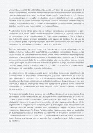 CONSULTA PÚBLICA CONSULTA PÚBLICA CONSULTA PÚBLICA
CONSULTA PÚBLICA CONSULTA PÚBLICA CONSULTA PÚBLICA
CONSULTA PÚBLICA CONSULTA PÚBLICA CONSULTA PÚBLICA
CONSULTA PÚBLICA CONSULTA PÚBLICA CONSULTA PÚBLICA
CONSULTA PÚBLICA CONSULTA PÚBLICA CONSULTA PÚBLICA
CONSULTA PÚBLICA CONSULTA PÚBLICA CONSULTA PÚBLICA
CONSULTA PÚBLICA CONSULTA PÚBLICA CONSULTA PÚBLICA
CONSULTA PÚBLICA CONSULTA PÚBLICA CONSULTA PÚBLICA
CONSULTA PÚBLICA CONSULTA PÚBLICA CONSULTA PÚBLICA
CONSULTA PÚBLICA CONSULTA PÚBLICA CONSULTA PÚBLICA
CONSULTA PÚBLICA CONSULTA PÚBLICA CONSULTA PÚBLICA
CONSULTA PÚBLICA CONSULTA PÚBLICA CONSULTA PÚBLICA
CONSULTA PÚBLICA CONSULTA PÚBLICA CONSULTA PÚBLICA
CONSULTA PÚBLICA CONSULTA PÚBLICA CONSULTA PÚBLICA
CONSULTA PÚBLICA CONSULTA PÚBLICA CONSULTA PÚBLICA
CONSULTA PÚBLICA CONSULTA PÚBLICA CONSULTA PÚBLICA
CONSULTA PÚBLICA CONSULTA PÚBLICA CONSULTA PÚBLICA
CONSULTA PÚBLICA CONSULTA PÚBLICA CONSULTA PÚBLICA
CONSULTA PÚBLICA CONSULTA PÚBLICA CONSULTA PÚBLICA
CONSULTA PÚBLICA CONSULTA PÚBLICA CONSULTA PÚBLICA
CONSULTA PÚBLICA CONSULTA PÚBLICA CONSULTA PÚBLICA
CONSULTA PÚBLICA CONSULTA PÚBLICA CONSULTA PÚBLICA
CONSULTA PÚBLICA CONSULTA PÚBLICA CONSULTA PÚBLICA
CONSULTA PÚBLICA CONSULTA PÚBLICA CONSULTA PÚBLICA
CONSULTA PÚBLICA CONSULTA PÚBLICA CONSULTA PÚBLICA
CONSULTA PÚBLICA CONSULTA PÚBLICA CONSULTA PÚBLICA
CONSULTA PÚBLICA CONSULTA PÚBLICA CONSULTA PÚBLICA
CONSULTA PÚBLICA CONSULTA PÚBLICA CONSULTA PÚBLICA
CONSULTA PÚBLICA CONSULTA PÚBLICA CONSULTA PÚBLICA
CONSULTA PÚBLICA CONSULTA PÚBLICA CONSULTA PÚBLICA
CONSULTA PÚBLICA CONSULTA PÚBLICA CONSULTA PÚBLICA
CONSULTA PÚBLICA CONSULTA PÚBLICA CONSULTA PÚBLICA
CONSULTA PÚBLICA CONSULTA PÚBLICA CONSULTA PÚBLICA
CONSULTA PÚBLICA CONSULTA PÚBLICA CONSULTA PÚBLICA
119
Um currículo, na área da Matemática, dialogando com todas as áreas, precisa garantir o
direito à compreensão das ideias abrangentes que articulam conhecimentos específicos; ao
desenvolvimento do pensamento analítico e à interpretação de problemas, criação de suas
próprias estratégias de resolução e produção de situações desafiadoras. Essas capacidades
habilitam os/as estudantes a buscarem respostas a situações familiares e não familiares pelo
emprego de estratégias típicas do raciocínio matemático e fundamentais para a tomada de
decisões conscientes, de maneira cada vez mais qualificada.
A Matemática é uma ciência composta por múltiplos conceitos que se relacionam, se com-
plementam e que, muitas vezes, são interdependentes. Além disso, o corpo de conhecimen-
tos matemáticos (que se consolida por ampliações sucessivas ao longo da Educação Básica)
está fortemente apoiado em suas aplicações, tanto aquelas do cotidiano fora da sala de
aula quanto as que se originam pelo próprio desafio do conhecimento, que está sempre em
movimento, necessitando ser completado, explicado, verificado.
As ideias matemáticas foram produzidas e se desenvolveram durante milhares de anos fin-
cadas em diversas culturas, têm suas histórias associadas às necessidades de cada tempo
social, estando em constante desenvolvimento. Dessa forma, a Matemática contemporânea
se constitui a partir de elos com outras áreas de conhecimento e com os desafios do de-
senvolvimento da sociedade. As tecnologias digitais são exemplo disso, pois, ao mesmo
tempo que exigem novas descobertas matemáticas para seu avanço, facilitam a expansão
de ideias e dão acesso a novas formas de aplicação dos conhecimentos, o que possibilita a
continuidade da exploração e invenção matemática.
É no planejamento da ação pedagógica que as conexões e a riqueza de possibilidades do
currículo podem ser explicitadas, contribuindo para que todos se beneficiem do acesso ao
raciocínio matemático e aprendam a aplicá-lo de maneira criativa e eficiente. Na Base Na-
cional Comum Curricular, a Matemática propõe objetivos básicos de aprendizagem, mas tem,
sobretudo, o papel de encorajar os professores a propiciarem que seus alunos se motivem
e desenvolvam a autoconfiança, mediante sua participação ativa em experiências desafia-
doras e atraentes.
Partimos da concepção de que a criança aprende Matemática dentro e fora da escola. Esse
aprendizado se inicia antes mesmo da Educação Infantil e acompanha todo o Ensino Fun-
damental, que é quando um tratamento sistematizado um pouco além dos conhecimentos
intuitivos tem começo e, progressivamente, amplia e introduz novos conceitos. Desde a Edu-
cação Infantil, as relações espaço-temporais, as de quantificação e as de medição começam
a ser exploradas, por meio de atividades intencionalmente planejadas que valorizam os co-
nhecimentos das crianças. No Ensino Fundamental de nove anos, que pode ser subdividido
em duas fases (anos iniciais e anos finais), esse caminho em direção aos conhecimentos so-
cialmente construídos continua a ser trilhado, respeitando-se o pensar e o fazer matemáticos
típicos de cada fase, sempre visando à ampliação e ao aprofundamento de forma paulatina
e persistente.
 