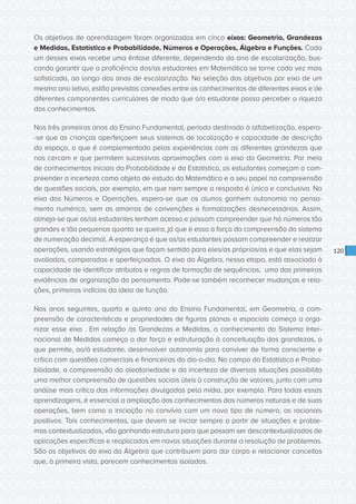 CONSULTA PÚBLICA CONSULTA PÚBLICA CONSULTA PÚBLICA
CONSULTA PÚBLICA CONSULTA PÚBLICA CONSULTA PÚBLICA
CONSULTA PÚBLICA CONSULTA PÚBLICA CONSULTA PÚBLICA
CONSULTA PÚBLICA CONSULTA PÚBLICA CONSULTA PÚBLICA
CONSULTA PÚBLICA CONSULTA PÚBLICA CONSULTA PÚBLICA
CONSULTA PÚBLICA CONSULTA PÚBLICA CONSULTA PÚBLICA
CONSULTA PÚBLICA CONSULTA PÚBLICA CONSULTA PÚBLICA
CONSULTA PÚBLICA CONSULTA PÚBLICA CONSULTA PÚBLICA
CONSULTA PÚBLICA CONSULTA PÚBLICA CONSULTA PÚBLICA
CONSULTA PÚBLICA CONSULTA PÚBLICA CONSULTA PÚBLICA
CONSULTA PÚBLICA CONSULTA PÚBLICA CONSULTA PÚBLICA
CONSULTA PÚBLICA CONSULTA PÚBLICA CONSULTA PÚBLICA
CONSULTA PÚBLICA CONSULTA PÚBLICA CONSULTA PÚBLICA
CONSULTA PÚBLICA CONSULTA PÚBLICA CONSULTA PÚBLICA
CONSULTA PÚBLICA CONSULTA PÚBLICA CONSULTA PÚBLICA
CONSULTA PÚBLICA CONSULTA PÚBLICA CONSULTA PÚBLICA
CONSULTA PÚBLICA CONSULTA PÚBLICA CONSULTA PÚBLICA
CONSULTA PÚBLICA CONSULTA PÚBLICA CONSULTA PÚBLICA
CONSULTA PÚBLICA CONSULTA PÚBLICA CONSULTA PÚBLICA
CONSULTA PÚBLICA CONSULTA PÚBLICA CONSULTA PÚBLICA
CONSULTA PÚBLICA CONSULTA PÚBLICA CONSULTA PÚBLICA
CONSULTA PÚBLICA CONSULTA PÚBLICA CONSULTA PÚBLICA
CONSULTA PÚBLICA CONSULTA PÚBLICA CONSULTA PÚBLICA
CONSULTA PÚBLICA CONSULTA PÚBLICA CONSULTA PÚBLICA
CONSULTA PÚBLICA CONSULTA PÚBLICA CONSULTA PÚBLICA
CONSULTA PÚBLICA CONSULTA PÚBLICA CONSULTA PÚBLICA
CONSULTA PÚBLICA CONSULTA PÚBLICA CONSULTA PÚBLICA
CONSULTA PÚBLICA CONSULTA PÚBLICA CONSULTA PÚBLICA
CONSULTA PÚBLICA CONSULTA PÚBLICA CONSULTA PÚBLICA
CONSULTA PÚBLICA CONSULTA PÚBLICA CONSULTA PÚBLICA
CONSULTA PÚBLICA CONSULTA PÚBLICA CONSULTA PÚBLICA
CONSULTA PÚBLICA CONSULTA PÚBLICA CONSULTA PÚBLICA
CONSULTA PÚBLICA CONSULTA PÚBLICA CONSULTA PÚBLICA
CONSULTA PÚBLICA CONSULTA PÚBLICA CONSULTA PÚBLICA
120
Os objetivos de aprendizagem foram organizados em cinco eixos: Geometria, Grandezas
e Medidas, Estatística e Probabilidade, Números e Operações, Álgebra e Funções. Cada
um desses eixos recebe uma ênfase diferente, dependendo do ano de escolarização, bus-
cando garantir que a proficiência dos/as estudantes em Matemática se torne cada vez mais
sofisticada, ao longo dos anos de escolarização. Na seleção dos objetivos por eixo de um
mesmo ano letivo, estão previstas conexões entre os conhecimentos de diferentes eixos e de
diferentes componentes curriculares de modo que o/a estudante possa perceber a riqueza
dos conhecimentos.
Nos três primeiros anos do Ensino Fundamental, período destinado à alfabetização, espera-
-se que as crianças aperfeiçoem seus sistemas de localização e capacidade de descrição
do espaço, o que é complementado pelas experiências com as diferentes grandezas que
nos cercam e que permitem sucessivas aproximações com o eixo da Geometria. Por meio
de conhecimentos iniciais da Probabilidade e da Estatística, os estudantes começam a com-
preender a incerteza como objeto de estudo da Matemática e o seu papel na compreensão
de questões sociais, por exemplo, em que nem sempre a resposta é única e conclusiva. No
eixo dos Números e Operações, espera-se que os alunos ganhem autonomia no pensa-
mento numérico, sem as amarras de convenções e formalizações desnecessárias. Assim,
almeja-se que os/as estudantes tenham acesso e possam compreender que há números tão
grandes e tão pequenos quanto se queira, já que é essa a força da compreensão do sistema
de numeração decimal. A esperança é que os/as estudantes possam compreender e realizar
operações, usando estratégias que façam sentido para eles/as próprios/as e que elas sejam
avaliadas, comparadas e aperfeiçoadas. O eixo da Álgebra, nessa etapa, está associado à
capacidade de identificar atributos e regras de formação de sequências, uma das primeiras
evidências de organização do pensamento. Pode-se também reconhecer mudanças e rela-
ções, primeiros indícios da ideia de função.
Nos anos seguintes, quarto e quinto ano do Ensino Fundamental, em Geometria, a com-
preensão de características e propriedades de figuras planas e espaciais começa a orga-
nizar esse eixo . Em relação às Grandezas e Medidas, o conhecimento do Sistema Inter-
nacional de Medidas começa a dar força e estruturação à conceituação das grandezas, o
que permite, ao/à estudante, desenvolver autonomia para conviver de forma consciente e
crítica com questões comerciais e financeiras do dia-a-dia. No campo da Estatística e Proba-
bilidade, a compreensão da aleatoriedade e da incerteza de diversas situações possibilita
uma melhor compreensão de questões sociais úteis à construção de valores, junto com uma
análise mais crítica das informações divulgadas pela mídia, por exemplo. Para todas essas
aprendizagens, é essencial a ampliação dos conhecimentos dos números naturais e de suas
operações, bem como a iniciação no convívio com um novo tipo de número, os racionais
positivos. Tais conhecimentos, que devem se iniciar sempre a partir de situações e proble-
mas contextualizados, vão ganhando estrutura para que possam ser descontextualizados de
aplicações específicas e reaplicados em novas situações durante a resolução de problemas.
São os objetivos do eixo da Álgebra que contribuem para dar corpo e relacionar conceitos
que, à primeira vista, parecem conhecimentos isolados.
 