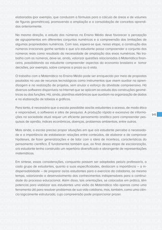 CONSULTA PÚBLICA CONSULTA PÚBLICA CONSULTA PÚBLICA
CONSULTA PÚBLICA CONSULTA PÚBLICA CONSULTA PÚBLICA
CONSULTA PÚBLICA CONSULTA PÚBLICA CONSULTA PÚBLICA
CONSULTA PÚBLICA CONSULTA PÚBLICA CONSULTA PÚBLICA
CONSULTA PÚBLICA CONSULTA PÚBLICA CONSULTA PÚBLICA
CONSULTA PÚBLICA CONSULTA PÚBLICA CONSULTA PÚBLICA
CONSULTA PÚBLICA CONSULTA PÚBLICA CONSULTA PÚBLICA
CONSULTA PÚBLICA CONSULTA PÚBLICA CONSULTA PÚBLICA
CONSULTA PÚBLICA CONSULTA PÚBLICA CONSULTA PÚBLICA
CONSULTA PÚBLICA CONSULTA PÚBLICA CONSULTA PÚBLICA
CONSULTA PÚBLICA CONSULTA PÚBLICA CONSULTA PÚBLICA
CONSULTA PÚBLICA CONSULTA PÚBLICA CONSULTA PÚBLICA
CONSULTA PÚBLICA CONSULTA PÚBLICA CONSULTA PÚBLICA
CONSULTA PÚBLICA CONSULTA PÚBLICA CONSULTA PÚBLICA
CONSULTA PÚBLICA CONSULTA PÚBLICA CONSULTA PÚBLICA
CONSULTA PÚBLICA CONSULTA PÚBLICA CONSULTA PÚBLICA
CONSULTA PÚBLICA CONSULTA PÚBLICA CONSULTA PÚBLICA
CONSULTA PÚBLICA CONSULTA PÚBLICA CONSULTA PÚBLICA
CONSULTA PÚBLICA CONSULTA PÚBLICA CONSULTA PÚBLICA
CONSULTA PÚBLICA CONSULTA PÚBLICA CONSULTA PÚBLICA
CONSULTA PÚBLICA CONSULTA PÚBLICA CONSULTA PÚBLICA
CONSULTA PÚBLICA CONSULTA PÚBLICA CONSULTA PÚBLICA
CONSULTA PÚBLICA CONSULTA PÚBLICA CONSULTA PÚBLICA
CONSULTA PÚBLICA CONSULTA PÚBLICA CONSULTA PÚBLICA
CONSULTA PÚBLICA CONSULTA PÚBLICA CONSULTA PÚBLICA
CONSULTA PÚBLICA CONSULTA PÚBLICA CONSULTA PÚBLICA
CONSULTA PÚBLICA CONSULTA PÚBLICA CONSULTA PÚBLICA
CONSULTA PÚBLICA CONSULTA PÚBLICA CONSULTA PÚBLICA
CONSULTA PÚBLICA CONSULTA PÚBLICA CONSULTA PÚBLICA
CONSULTA PÚBLICA CONSULTA PÚBLICA CONSULTA PÚBLICA
CONSULTA PÚBLICA CONSULTA PÚBLICA CONSULTA PÚBLICA
CONSULTA PÚBLICA CONSULTA PÚBLICA CONSULTA PÚBLICA
CONSULTA PÚBLICA CONSULTA PÚBLICA CONSULTA PÚBLICA
CONSULTA PÚBLICA CONSULTA PÚBLICA CONSULTA PÚBLICA
141
elaboradas (por exemplo, que conduzam a fórmulas para o cálculo de áreas e de volumes
de figuras geométricas), promovendo a ampliação e a consolidação de conceitos aprendi-
dos anteriormente.
Na mesma direção, o estudo dos números no Ensino Médio deve favorecer a percepção
de agrupamentos em diferentes conjuntos numéricos e a compreensão das limitações de
algumas propriedades numéricas. Com isso, espera-se que, nessa etapa, a construção dos
números irracionais ganhe sentido e que o/a estudante possa compreender o conjunto dos
números reais como resultado da necessidade de ampliação dos eixos numéricos. No tra-
balho com os números, deve-se, ainda, valorizar questões relacionadas à Matemática finan-
ceira, possibilitando ao estudante compreender aspectos da economia brasileira e tomar
decisões, por exemplo, sobre compras a prazo ou à vista.
O trabalho com a Matemática no Ensino Médio pode ser enriquecido por meio de propostas
pautadas no uso de recursos tecnológicos como instrumentos que visem auxiliar na apren-
dizagem e na realização de projetos, sem anular o esforço da atividade compreensiva. Há
diversos softwares disponíveis na Internet que se aplicam ao estudo das construções geomé-
tricas ou das funções. Há, ainda, planilhas eletrônicas que auxiliam na organização de dados
e na elaboração de tabelas e gráficos.
Para tanto, é necessário que a escola possibilite aos/às estudantes o acesso, de modo ético
e responsável, a softwares e sites de pesquisa. A produção rápida e excessiva de informa-
ções na sociedade atual requer um eficiente pensamento analítico para compreender pes-
quisas de opinião, índices econômicos, doenças, problemas ambientais, entre outros.
Mais ainda, a escola precisa propor situações em que o/a estudante perceba a necessida-
de e a importância de estabelecer relações entre conteúdos, de elaborar e de comprovar
hipóteses, de fazer generalizações e de lidar com a ideia de incerteza, características do
pensamento científico. É fundamental também que, ao final dessa etapa de escolarização,
o/a estudante tenha construído um repertório diversificado e abrangente de representações
matemáticas.
Em síntese, essas considerações, conquanto possam ser adaptadas pelo/a professor/a, a
cada grupo de estudantes, quanto a suas especificidades, destacam a importância – a in-
dispensabilidade – de preparar os/as estudantes para o exercício da cidadania, ao mesmo
tempo, valorizando o desenvolvimento dos conhecimentos indispensáveis para a continui-
dade do processo educacional. Além disso, tais orientações, se colocadas em prática, têm
potencial para viabilizar aos estudantes uma visão da Matemática não apenas como uma
ferramenta útil para resolver problemas de sua vida cotidiana, mas, também, como uma ciên-
cia logicamente estruturada, cuja compreensão pode proporcionar prazer.
 