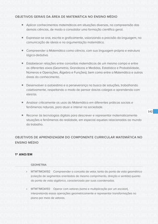 CONSULTA PÚBLICA CONSULTA PÚBLICA CONSULTA PÚBLICA
CONSULTA PÚBLICA CONSULTA PÚBLICA CONSULTA PÚBLICA
CONSULTA PÚBLICA CONSULTA PÚBLICA CONSULTA PÚBLICA
CONSULTA PÚBLICA CONSULTA PÚBLICA CONSULTA PÚBLICA
CONSULTA PÚBLICA CONSULTA PÚBLICA CONSULTA PÚBLICA
CONSULTA PÚBLICA CONSULTA PÚBLICA CONSULTA PÚBLICA
CONSULTA PÚBLICA CONSULTA PÚBLICA CONSULTA PÚBLICA
CONSULTA PÚBLICA CONSULTA PÚBLICA CONSULTA PÚBLICA
CONSULTA PÚBLICA CONSULTA PÚBLICA CONSULTA PÚBLICA
CONSULTA PÚBLICA CONSULTA PÚBLICA CONSULTA PÚBLICA
CONSULTA PÚBLICA CONSULTA PÚBLICA CONSULTA PÚBLICA
CONSULTA PÚBLICA CONSULTA PÚBLICA CONSULTA PÚBLICA
CONSULTA PÚBLICA CONSULTA PÚBLICA CONSULTA PÚBLICA
CONSULTA PÚBLICA CONSULTA PÚBLICA CONSULTA PÚBLICA
CONSULTA PÚBLICA CONSULTA PÚBLICA CONSULTA PÚBLICA
CONSULTA PÚBLICA CONSULTA PÚBLICA CONSULTA PÚBLICA
CONSULTA PÚBLICA CONSULTA PÚBLICA CONSULTA PÚBLICA
CONSULTA PÚBLICA CONSULTA PÚBLICA CONSULTA PÚBLICA
CONSULTA PÚBLICA CONSULTA PÚBLICA CONSULTA PÚBLICA
CONSULTA PÚBLICA CONSULTA PÚBLICA CONSULTA PÚBLICA
CONSULTA PÚBLICA CONSULTA PÚBLICA CONSULTA PÚBLICA
CONSULTA PÚBLICA CONSULTA PÚBLICA CONSULTA PÚBLICA
CONSULTA PÚBLICA CONSULTA PÚBLICA CONSULTA PÚBLICA
CONSULTA PÚBLICA CONSULTA PÚBLICA CONSULTA PÚBLICA
CONSULTA PÚBLICA CONSULTA PÚBLICA CONSULTA PÚBLICA
CONSULTA PÚBLICA CONSULTA PÚBLICA CONSULTA PÚBLICA
CONSULTA PÚBLICA CONSULTA PÚBLICA CONSULTA PÚBLICA
CONSULTA PÚBLICA CONSULTA PÚBLICA CONSULTA PÚBLICA
CONSULTA PÚBLICA CONSULTA PÚBLICA CONSULTA PÚBLICA
CONSULTA PÚBLICA CONSULTA PÚBLICA CONSULTA PÚBLICA
CONSULTA PÚBLICA CONSULTA PÚBLICA CONSULTA PÚBLICA
CONSULTA PÚBLICA CONSULTA PÚBLICA CONSULTA PÚBLICA
CONSULTA PÚBLICA CONSULTA PÚBLICA CONSULTA PÚBLICA
CONSULTA PÚBLICA CONSULTA PÚBLICA CONSULTA PÚBLICA
142
OBJETIVOS GERAIS DA ÁREA DE MATEMÁTICA NO ENSINO MÉDIO
ƒƒ Aplicar conhecimentos matemáticos em situações diversas, na compreensão das
demais ciências, de modo a consolidar uma formação científica geral.
ƒƒ Expressar-se oral, escrita e graficamente, valorizando a precisão da linguagem, na
comunicação de ideias e na argumentação matemática.
ƒƒ Compreender a Matemática como ciência, com sua linguagem própria e estrutura
lógico-dedutiva.
ƒƒ Estabelecer relações entre conceitos matemáticos de um mesmo campo e entre
os diferentes eixos (Geometria, Grandezas e Medidas, Estatística e Probabilidade,
Números e Operações, Álgebra e Funções), bem como entre a Matemática e outras
áreas do conhecimento.
ƒƒ Desenvolver a autoestima e a perseverança na busca de soluções, trabalhando
coletivamente, respeitando o modo de pensar dos/as colegas e aprendendo com
eles/as.
ƒƒ Analisar criticamente os usos da Matemática em diferentes práticas sociais e
fenômenos naturais, para atuar e intervir na sociedade.
ƒƒ Recorrer às tecnologias digitais para descrever e representar matematicamente
situações e fenômenos da realidade, em especial aqueles relacionados ao mundo
do trabalho.
OBJETIVOS DE APRENDIZAGEM DO COMPONENTE CURRICULAR MATEMÁTICA NO
ENSINO MÉDIO
1º ANO/EM
GEOMETRIA
»» MTMT1MOA192	 Compreender o conceito de vetor, tanto do ponto de vista geométrico
(coleção de segmentos orientados de mesmo comprimento, direção e sentido) quanto
do ponto de vista algébrico, caracterizado por suas coordenadas.
»» MTMT1MOA193	 Operar com vetores (soma e multiplicação por um escalar),
interpretando essas operações geometricamente e representar transformações no
plano por meio de vetores.
 