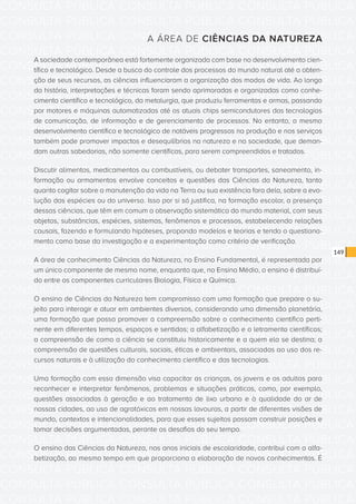 CONSULTA PÚBLICA CONSULTA PÚBLICA CONSULTA PÚBLICA
CONSULTA PÚBLICA CONSULTA PÚBLICA CONSULTA PÚBLICA
CONSULTA PÚBLICA CONSULTA PÚBLICA CONSULTA PÚBLICA
CONSULTA PÚBLICA CONSULTA PÚBLICA CONSULTA PÚBLICA
CONSULTA PÚBLICA CONSULTA PÚBLICA CONSULTA PÚBLICA
CONSULTA PÚBLICA CONSULTA PÚBLICA CONSULTA PÚBLICA
CONSULTA PÚBLICA CONSULTA PÚBLICA CONSULTA PÚBLICA
CONSULTA PÚBLICA CONSULTA PÚBLICA CONSULTA PÚBLICA
CONSULTA PÚBLICA CONSULTA PÚBLICA CONSULTA PÚBLICA
CONSULTA PÚBLICA CONSULTA PÚBLICA CONSULTA PÚBLICA
CONSULTA PÚBLICA CONSULTA PÚBLICA CONSULTA PÚBLICA
CONSULTA PÚBLICA CONSULTA PÚBLICA CONSULTA PÚBLICA
CONSULTA PÚBLICA CONSULTA PÚBLICA CONSULTA PÚBLICA
CONSULTA PÚBLICA CONSULTA PÚBLICA CONSULTA PÚBLICA
CONSULTA PÚBLICA CONSULTA PÚBLICA CONSULTA PÚBLICA
CONSULTA PÚBLICA CONSULTA PÚBLICA CONSULTA PÚBLICA
CONSULTA PÚBLICA CONSULTA PÚBLICA CONSULTA PÚBLICA
CONSULTA PÚBLICA CONSULTA PÚBLICA CONSULTA PÚBLICA
CONSULTA PÚBLICA CONSULTA PÚBLICA CONSULTA PÚBLICA
CONSULTA PÚBLICA CONSULTA PÚBLICA CONSULTA PÚBLICA
CONSULTA PÚBLICA CONSULTA PÚBLICA CONSULTA PÚBLICA
CONSULTA PÚBLICA CONSULTA PÚBLICA CONSULTA PÚBLICA
CONSULTA PÚBLICA CONSULTA PÚBLICA CONSULTA PÚBLICA
CONSULTA PÚBLICA CONSULTA PÚBLICA CONSULTA PÚBLICA
CONSULTA PÚBLICA CONSULTA PÚBLICA CONSULTA PÚBLICA
CONSULTA PÚBLICA CONSULTA PÚBLICA CONSULTA PÚBLICA
CONSULTA PÚBLICA CONSULTA PÚBLICA CONSULTA PÚBLICA
CONSULTA PÚBLICA CONSULTA PÚBLICA CONSULTA PÚBLICA
CONSULTA PÚBLICA CONSULTA PÚBLICA CONSULTA PÚBLICA
CONSULTA PÚBLICA CONSULTA PÚBLICA CONSULTA PÚBLICA
CONSULTA PÚBLICA CONSULTA PÚBLICA CONSULTA PÚBLICA
CONSULTA PÚBLICA CONSULTA PÚBLICA CONSULTA PÚBLICA
CONSULTA PÚBLICA CONSULTA PÚBLICA CONSULTA PÚBLICA
CONSULTA PÚBLICA CONSULTA PÚBLICA CONSULTA PÚBLICA
149
A ÁREA DE CIÊNCIAS DA NATUREZA
A sociedade contemporânea está fortemente organizada com base no desenvolvimento cien-
tífico e tecnológico. Desde a busca do controle dos processos do mundo natural até a obten-
ção de seus recursos, as ciências influenciaram a organização dos modos de vida. Ao longo
da história, interpretações e técnicas foram sendo aprimoradas e organizadas como conhe-
cimento científico e tecnológico, da metalurgia, que produziu ferramentas e armas, passando
por motores e máquinas automatizadas até os atuais chips semicondutores das tecnologias
de comunicação, de informação e de gerenciamento de processos. No entanto, o mesmo
desenvolvimento científico e tecnológico de notáveis progressos na produção e nos serviços
também pode promover impactos e desequilíbrios na natureza e na sociedade, que deman-
dam outras sabedorias, não somente científicas, para serem compreendidos e tratados.
Discutir alimentos, medicamentos ou combustíveis, ou debater transportes, saneamento, in-
formação ou armamentos envolve conceitos e questões das Ciências da Natureza, tanto
quanto cogitar sobre a manutenção da vida na Terra ou sua existência fora dela, sobre a evo-
lução das espécies ou do universo. Isso por si só justifica, na formação escolar, a presença
dessas ciências, que têm em comum a observação sistemática do mundo material, com seus
objetos, substâncias, espécies, sistemas, fenômenos e processos, estabelecendo relações
causais, fazendo e formulando hipóteses, propondo modelos e teorias e tendo o questiona-
mento como base da investigação e a experimentação como critério de verificação.
A área de conhecimento Ciências da Natureza, no Ensino Fundamental, é representada por
um único componente de mesmo nome, enquanto que, no Ensino Médio, o ensino é distribuí-
do entre os componentes curriculares Biologia, Física e Química.
O ensino de Ciências da Natureza tem compromisso com uma formação que prepare o su-
jeito para interagir e atuar em ambientes diversos, considerando uma dimensão planetária,
uma formação que possa promover a compreensão sobre o conhecimento científico perti-
nente em diferentes tempos, espaços e sentidos; a alfabetização e o letramento científicos;
a compreensão de como a ciência se constituiu historicamente e a quem ela se destina; a
compreensão de questões culturais, sociais, éticas e ambientais, associadas ao uso dos re-
cursos naturais e à utilização do conhecimento científico e das tecnologias.
Uma formação com essa dimensão visa capacitar as crianças, os jovens e os adultos para
reconhecer e interpretar fenômenos, problemas e situações práticas, como, por exemplo,
questões associadas à geração e ao tratamento de lixo urbano e à qualidade do ar de
nossas cidades, ao uso de agrotóxicos em nossas lavouras, a partir de diferentes visões de
mundo, contextos e intencionalidades, para que esses sujeitos possam construir posições e
tomar decisões argumentadas, perante os desafios do seu tempo.
O ensino das Ciências da Natureza, nos anos iniciais de escolaridade, contribui com a alfa-
betização, ao mesmo tempo em que proporciona a elaboração de novos conhecimentos. É
 