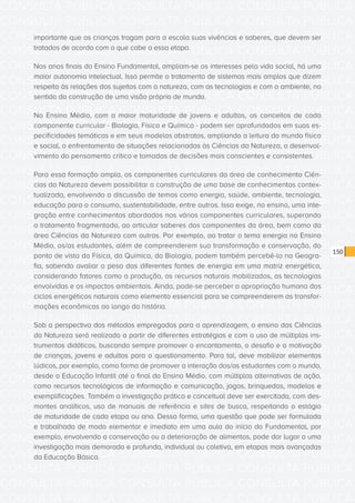 CONSULTA PÚBLICA CONSULTA PÚBLICA CONSULTA PÚBLICA
CONSULTA PÚBLICA CONSULTA PÚBLICA CONSULTA PÚBLICA
CONSULTA PÚBLICA CONSULTA PÚBLICA CONSULTA PÚBLICA
CONSULTA PÚBLICA CONSULTA PÚBLICA CONSULTA PÚBLICA
CONSULTA PÚBLICA CONSULTA PÚBLICA CONSULTA PÚBLICA
CONSULTA PÚBLICA CONSULTA PÚBLICA CONSULTA PÚBLICA
CONSULTA PÚBLICA CONSULTA PÚBLICA CONSULTA PÚBLICA
CONSULTA PÚBLICA CONSULTA PÚBLICA CONSULTA PÚBLICA
CONSULTA PÚBLICA CONSULTA PÚBLICA CONSULTA PÚBLICA
CONSULTA PÚBLICA CONSULTA PÚBLICA CONSULTA PÚBLICA
CONSULTA PÚBLICA CONSULTA PÚBLICA CONSULTA PÚBLICA
CONSULTA PÚBLICA CONSULTA PÚBLICA CONSULTA PÚBLICA
CONSULTA PÚBLICA CONSULTA PÚBLICA CONSULTA PÚBLICA
CONSULTA PÚBLICA CONSULTA PÚBLICA CONSULTA PÚBLICA
CONSULTA PÚBLICA CONSULTA PÚBLICA CONSULTA PÚBLICA
CONSULTA PÚBLICA CONSULTA PÚBLICA CONSULTA PÚBLICA
CONSULTA PÚBLICA CONSULTA PÚBLICA CONSULTA PÚBLICA
CONSULTA PÚBLICA CONSULTA PÚBLICA CONSULTA PÚBLICA
CONSULTA PÚBLICA CONSULTA PÚBLICA CONSULTA PÚBLICA
CONSULTA PÚBLICA CONSULTA PÚBLICA CONSULTA PÚBLICA
CONSULTA PÚBLICA CONSULTA PÚBLICA CONSULTA PÚBLICA
CONSULTA PÚBLICA CONSULTA PÚBLICA CONSULTA PÚBLICA
CONSULTA PÚBLICA CONSULTA PÚBLICA CONSULTA PÚBLICA
CONSULTA PÚBLICA CONSULTA PÚBLICA CONSULTA PÚBLICA
CONSULTA PÚBLICA CONSULTA PÚBLICA CONSULTA PÚBLICA
CONSULTA PÚBLICA CONSULTA PÚBLICA CONSULTA PÚBLICA
CONSULTA PÚBLICA CONSULTA PÚBLICA CONSULTA PÚBLICA
CONSULTA PÚBLICA CONSULTA PÚBLICA CONSULTA PÚBLICA
CONSULTA PÚBLICA CONSULTA PÚBLICA CONSULTA PÚBLICA
CONSULTA PÚBLICA CONSULTA PÚBLICA CONSULTA PÚBLICA
CONSULTA PÚBLICA CONSULTA PÚBLICA CONSULTA PÚBLICA
CONSULTA PÚBLICA CONSULTA PÚBLICA CONSULTA PÚBLICA
CONSULTA PÚBLICA CONSULTA PÚBLICA CONSULTA PÚBLICA
CONSULTA PÚBLICA CONSULTA PÚBLICA CONSULTA PÚBLICA
150
importante que as crianças tragam para a escola suas vivências e saberes, que devem ser
tratados de acordo com o que cabe a essa etapa.
Nos anos finais do Ensino Fundamental, ampliam-se os interesses pela vida social, há uma
maior autonomia intelectual. Isso permite o tratamento de sistemas mais amplos que dizem
respeito às relações dos sujeitos com a natureza, com as tecnologias e com o ambiente, no
sentido da construção de uma visão própria de mundo.
No Ensino Médio, com a maior maturidade de jovens e adultos, os conceitos de cada
componente curricular - Biologia, Física e Química - podem ser aprofundados em suas es-
pecificidades temáticas e em seus modelos abstratos, ampliando a leitura do mundo físico
e social, o enfrentamento de situações relacionadas às Ciências da Natureza, o desenvol-
vimento do pensamento crítico e tomadas de decisões mais conscientes e consistentes.
Para essa formação ampla, os componentes curriculares da área de conhecimento Ciên-
cias da Natureza devem possibilitar a construção de uma base de conhecimentos contex-
tualizada, envolvendo a discussão de temas como energia, saúde, ambiente, tecnologia,
educação para o consumo, sustentabilidade, entre outros. Isso exige, no ensino, uma inte-
gração entre conhecimentos abordados nos vários componentes curriculares, superando
o tratamento fragmentado, ao articular saberes dos componentes da área, bem como da
área Ciências da Natureza com outras. Por exemplo, ao tratar o tema energia no Ensino
Médio, os/as estudantes, além de compreenderem sua transformação e conservação, do
ponto de vista da Física, da Química, da Biologia, podem também percebê-lo na Geogra-
fia, sabendo avaliar o peso das diferentes fontes de energia em uma matriz energética,
considerando fatores como a produção, os recursos naturais mobilizados, as tecnologias
envolvidas e os impactos ambientais. Ainda, pode-se perceber a apropriação humana dos
ciclos energéticos naturais como elemento essencial para se compreenderem as transfor-
mações econômicas ao longo da história.
Sob a perspectiva dos métodos empregados para a aprendizagem, o ensino das Ciências
da Natureza será realizado a partir de diferentes estratégias e com o uso de múltiplos ins-
trumentos didáticos, buscando sempre promover o encantamento, o desafio e a motivação
de crianças, jovens e adultos para o questionamento. Para tal, deve mobilizar elementos
lúdicos, por exemplo, como forma de promover a interação dos/as estudantes com o mundo,
desde a Educação Infantil até o final do Ensino Médio, com múltiplas alternativas de ação,
como recursos tecnológicos de informação e comunicação, jogos, brinquedos, modelos e
exemplificações. Também a investigação prática e conceitual deve ser exercitada, com des-
montes analíticos, uso de manuais de referência e sites de busca, respeitando o estágio
de maturidade de cada etapa ou ano. Dessa forma, uma questão que pode ser formulada
e trabalhada de modo elementar e imediato em uma aula do início do Fundamental, por
exemplo, envolvendo a conservação ou a deterioração de alimentos, pode dar lugar a uma
investigação mais demorada e profunda, individual ou coletiva, em etapas mais avançadas
da Educação Básica.
 