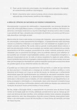 CONSULTA PÚBLICA CONSULTA PÚBLICA CONSULTA PÚBLICA
CONSULTA PÚBLICA CONSULTA PÚBLICA CONSULTA PÚBLICA
CONSULTA PÚBLICA CONSULTA PÚBLICA CONSULTA PÚBLICA
CONSULTA PÚBLICA CONSULTA PÚBLICA CONSULTA PÚBLICA
CONSULTA PÚBLICA CONSULTA PÚBLICA CONSULTA PÚBLICA
CONSULTA PÚBLICA CONSULTA PÚBLICA CONSULTA PÚBLICA
CONSULTA PÚBLICA CONSULTA PÚBLICA CONSULTA PÚBLICA
CONSULTA PÚBLICA CONSULTA PÚBLICA CONSULTA PÚBLICA
CONSULTA PÚBLICA CONSULTA PÚBLICA CONSULTA PÚBLICA
CONSULTA PÚBLICA CONSULTA PÚBLICA CONSULTA PÚBLICA
CONSULTA PÚBLICA CONSULTA PÚBLICA CONSULTA PÚBLICA
CONSULTA PÚBLICA CONSULTA PÚBLICA CONSULTA PÚBLICA
CONSULTA PÚBLICA CONSULTA PÚBLICA CONSULTA PÚBLICA
CONSULTA PÚBLICA CONSULTA PÚBLICA CONSULTA PÚBLICA
CONSULTA PÚBLICA CONSULTA PÚBLICA CONSULTA PÚBLICA
CONSULTA PÚBLICA CONSULTA PÚBLICA CONSULTA PÚBLICA
CONSULTA PÚBLICA CONSULTA PÚBLICA CONSULTA PÚBLICA
CONSULTA PÚBLICA CONSULTA PÚBLICA CONSULTA PÚBLICA
CONSULTA PÚBLICA CONSULTA PÚBLICA CONSULTA PÚBLICA
CONSULTA PÚBLICA CONSULTA PÚBLICA CONSULTA PÚBLICA
CONSULTA PÚBLICA CONSULTA PÚBLICA CONSULTA PÚBLICA
CONSULTA PÚBLICA CONSULTA PÚBLICA CONSULTA PÚBLICA
CONSULTA PÚBLICA CONSULTA PÚBLICA CONSULTA PÚBLICA
CONSULTA PÚBLICA CONSULTA PÚBLICA CONSULTA PÚBLICA
CONSULTA PÚBLICA CONSULTA PÚBLICA CONSULTA PÚBLICA
CONSULTA PÚBLICA CONSULTA PÚBLICA CONSULTA PÚBLICA
CONSULTA PÚBLICA CONSULTA PÚBLICA CONSULTA PÚBLICA
CONSULTA PÚBLICA CONSULTA PÚBLICA CONSULTA PÚBLICA
CONSULTA PÚBLICA CONSULTA PÚBLICA CONSULTA PÚBLICA
CONSULTA PÚBLICA CONSULTA PÚBLICA CONSULTA PÚBLICA
CONSULTA PÚBLICA CONSULTA PÚBLICA CONSULTA PÚBLICA
CONSULTA PÚBLICA CONSULTA PÚBLICA CONSULTA PÚBLICA
CONSULTA PÚBLICA CONSULTA PÚBLICA CONSULTA PÚBLICA
CONSULTA PÚBLICA CONSULTA PÚBLICA CONSULTA PÚBLICA
153
ƒƒ Fazer uso de modos de comunicação e de interação para aplicação e divulgação
de conhecimentos científicos e tecnológicos.
ƒƒ Refletir criticamente sobre valores humanos, éticos e morais relacionados com a
aplicação dos conhecimentos científicos e tecnológicos.
A ÁREA DE CIÊNCIAS DA NATUREZA NO ENSINO FUNDAMENTAL
Acompanhando o processo de urbanização e industrialização, nas primeiras décadas do
século 20, a Educação Básica passou a incorporar componentes científicos. No Ensino Fun-
damental, a formação nessa área se resumia à abordagem de temas como a vida e a saúde,
o que persiste até hoje, a despeito das orientações de diretrizes curriculares que têm procu-
rado diversificar a formação na área.
Mesmo antes de iniciar a vida escolar, as crianças são motivadas - pela exposição aos meios
de comunicação e outros equipamentos tecnológicos - a questionamentos sobre processos
naturais ou problemas ambientais e se deparam com uma variedade de situações que en-
volvem conceitos científicos. Na escola, deve-se garantir a continuidade dessa vivência, a
partir de uma educação científica que as prepare, por exemplo, para cuidarem da sua saúde,
alimentando-se de forma saudável, prevenindo-se de viroses, evitando problemas como a
obesidade; para se prevenirem de perigos, como os acidentes elétricos; para refletirem so-
bre questões que envolvem responsabilidade coletiva, como o desperdício energético e o
descarte irresponsável do lixo. Se cada um desses propósitos for objeto de ações efetivas,
haverá condições para dominar linguagens, saberes práticos e, ao mesmo tempo, tanto para
lidar com tecnologias de informação em contínua evolução, quanto para se posicionar diante
de questões gerais do seu ambiente natural e da vida social.
A questão que se coloca para educadores/as é de que forma e a partir de que momento
se deve promover a iniciação para o emprego de conceitos e práticas científicas e como
relacionar tal formação com o que se vive fora da escola, de maneira que o conhecimento
desenvolvido repercuta significativamente nos contextos de vida dos/as estudantes. Acres-
cente-se a isso a necessidade de se desenvolverem habilidades e comportamentos neces-
sários para a vida social e para o trabalho, em uma sociedade em que equipamentos e sis-
temas já presidem a informação e a comunicação, assim como assumem o trabalho braçal
e repetitivo, de forma que contribuições efetivas serão dadas por aqueles que estiverem em
condições de produzir novos conhecimentos e novas práticas.
De fato, desde a Educação Infantil, e especialmente nos primeiros anos do Ensino Funda-
mental, tal formação pode ser iniciada, sobretudo considerando-se que as crianças já con-
vivem com técnicas de base científica, como controles remotos, fones celulares, brinquedos,
jogos eletrônicos, além dos computadores. Elas têm acesso à Internet, desenvolvem habili-
dades e são estimuladas à busca de informações e a novas formas de interação com base
em novos recursos.
 