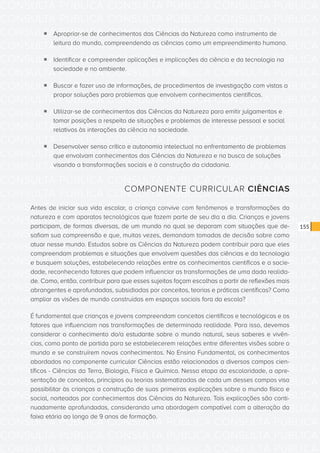 CONSULTA PÚBLICA CONSULTA PÚBLICA CONSULTA PÚBLICA
CONSULTA PÚBLICA CONSULTA PÚBLICA CONSULTA PÚBLICA
CONSULTA PÚBLICA CONSULTA PÚBLICA CONSULTA PÚBLICA
CONSULTA PÚBLICA CONSULTA PÚBLICA CONSULTA PÚBLICA
CONSULTA PÚBLICA CONSULTA PÚBLICA CONSULTA PÚBLICA
CONSULTA PÚBLICA CONSULTA PÚBLICA CONSULTA PÚBLICA
CONSULTA PÚBLICA CONSULTA PÚBLICA CONSULTA PÚBLICA
CONSULTA PÚBLICA CONSULTA PÚBLICA CONSULTA PÚBLICA
CONSULTA PÚBLICA CONSULTA PÚBLICA CONSULTA PÚBLICA
CONSULTA PÚBLICA CONSULTA PÚBLICA CONSULTA PÚBLICA
CONSULTA PÚBLICA CONSULTA PÚBLICA CONSULTA PÚBLICA
CONSULTA PÚBLICA CONSULTA PÚBLICA CONSULTA PÚBLICA
CONSULTA PÚBLICA CONSULTA PÚBLICA CONSULTA PÚBLICA
CONSULTA PÚBLICA CONSULTA PÚBLICA CONSULTA PÚBLICA
CONSULTA PÚBLICA CONSULTA PÚBLICA CONSULTA PÚBLICA
CONSULTA PÚBLICA CONSULTA PÚBLICA CONSULTA PÚBLICA
CONSULTA PÚBLICA CONSULTA PÚBLICA CONSULTA PÚBLICA
CONSULTA PÚBLICA CONSULTA PÚBLICA CONSULTA PÚBLICA
CONSULTA PÚBLICA CONSULTA PÚBLICA CONSULTA PÚBLICA
CONSULTA PÚBLICA CONSULTA PÚBLICA CONSULTA PÚBLICA
CONSULTA PÚBLICA CONSULTA PÚBLICA CONSULTA PÚBLICA
CONSULTA PÚBLICA CONSULTA PÚBLICA CONSULTA PÚBLICA
CONSULTA PÚBLICA CONSULTA PÚBLICA CONSULTA PÚBLICA
CONSULTA PÚBLICA CONSULTA PÚBLICA CONSULTA PÚBLICA
CONSULTA PÚBLICA CONSULTA PÚBLICA CONSULTA PÚBLICA
CONSULTA PÚBLICA CONSULTA PÚBLICA CONSULTA PÚBLICA
CONSULTA PÚBLICA CONSULTA PÚBLICA CONSULTA PÚBLICA
CONSULTA PÚBLICA CONSULTA PÚBLICA CONSULTA PÚBLICA
CONSULTA PÚBLICA CONSULTA PÚBLICA CONSULTA PÚBLICA
CONSULTA PÚBLICA CONSULTA PÚBLICA CONSULTA PÚBLICA
CONSULTA PÚBLICA CONSULTA PÚBLICA CONSULTA PÚBLICA
CONSULTA PÚBLICA CONSULTA PÚBLICA CONSULTA PÚBLICA
CONSULTA PÚBLICA CONSULTA PÚBLICA CONSULTA PÚBLICA
CONSULTA PÚBLICA CONSULTA PÚBLICA CONSULTA PÚBLICA
155
ƒƒ Apropriar-se de conhecimentos das Ciências da Natureza como instrumento de
leitura do mundo, compreendendo as ciências como um empreendimento humano.
ƒƒ Identificar e compreender aplicações e implicações da ciência e da tecnologia na
sociedade e no ambiente.
ƒƒ Buscar e fazer uso de informações, de procedimentos de investigação com vistas a
propor soluções para problemas que envolvem conhecimentos científicos.
ƒƒ Utilizar-se de conhecimentos das Ciências da Natureza para emitir julgamentos e
tomar posições a respeito de situações e problemas de interesse pessoal e social
relativos às interações da ciência na sociedade.
ƒƒ Desenvolver senso crítico e autonomia intelectual no enfrentamento de problemas
que envolvam conhecimentos das Ciências da Natureza e na busca de soluções
visando a transformações sociais e à construção da cidadania.
COMPONENTE CURRICULAR CIÊNCIAS
Antes de iniciar sua vida escolar, a criança convive com fenômenos e transformações da
natureza e com aparatos tecnológicos que fazem parte de seu dia a dia. Crianças e jovens
participam, de formas diversas, de um mundo no qual se deparam com situações que de-
safiam sua compreensão e que, muitas vezes, demandam tomadas de decisão sobre como
atuar nesse mundo. Estudos sobre as Ciências da Natureza podem contribuir para que eles
compreendam problemas e situações que envolvem questões das ciências e da tecnologia
e busquem soluções, estabelecendo relações entre os conhecimentos científicos e a socie-
dade, reconhecendo fatores que podem influenciar as transformações de uma dada realida-
de. Como, então, contribuir para que esses sujeitos façam escolhas a partir de reflexões mais
abrangentes e aprofundadas, subsidiadas por conceitos, teorias e práticas científicas? Como
ampliar as visões de mundo construídas em espaços sociais fora da escola?
É fundamental que crianças e jovens compreendam conceitos científicos e tecnológicos e os
fatores que influenciam nas transformações de determinada realidade. Para isso, devemos
considerar o conhecimento do/a estudante sobre o mundo natural, seus saberes e vivên-
cias, como ponto de partida para se estabelecerem relações entre diferentes visões sobre o
mundo e se construírem novos conhecimentos. No Ensino Fundamental, os conhecimentos
abordados no componente curricular Ciências estão relacionados a diversos campos cien-
tíficos - Ciências da Terra, Biologia, Física e Química. Nessa etapa da escolaridade, a apre-
sentação de conceitos, princípios ou teorias sistematizadas de cada um desses campos visa
possibilitar às crianças a construção de suas primeiras explicações sobre o mundo físico e
social, norteadas por conhecimentos das Ciências da Natureza. Tais explicações são conti-
nuadamente aprofundadas, considerando uma abordagem compatível com a alteração da
faixa etária ao longo de 9 anos de formação.
 