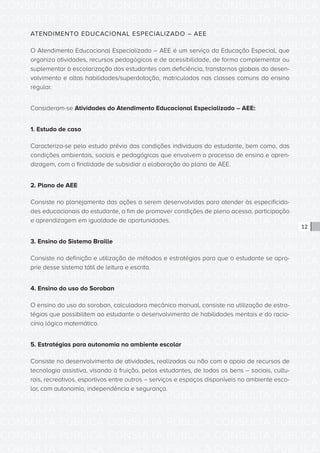 CONSULTA PÚBLICA CONSULTA PÚBLICA CONSULTA PÚBLICA
CONSULTA PÚBLICA CONSULTA PÚBLICA CONSULTA PÚBLICA
CONSULTA PÚBLICA CONSULTA PÚBLICA CONSULTA PÚBLICA
CONSULTA PÚBLICA CONSULTA PÚBLICA CONSULTA PÚBLICA
CONSULTA PÚBLICA CONSULTA PÚBLICA CONSULTA PÚBLICA
CONSULTA PÚBLICA CONSULTA PÚBLICA CONSULTA PÚBLICA
CONSULTA PÚBLICA CONSULTA PÚBLICA CONSULTA PÚBLICA
CONSULTA PÚBLICA CONSULTA PÚBLICA CONSULTA PÚBLICA
CONSULTA PÚBLICA CONSULTA PÚBLICA CONSULTA PÚBLICA
CONSULTA PÚBLICA CONSULTA PÚBLICA CONSULTA PÚBLICA
CONSULTA PÚBLICA CONSULTA PÚBLICA CONSULTA PÚBLICA
CONSULTA PÚBLICA CONSULTA PÚBLICA CONSULTA PÚBLICA
CONSULTA PÚBLICA CONSULTA PÚBLICA CONSULTA PÚBLICA
CONSULTA PÚBLICA CONSULTA PÚBLICA CONSULTA PÚBLICA
CONSULTA PÚBLICA CONSULTA PÚBLICA CONSULTA PÚBLICA
CONSULTA PÚBLICA CONSULTA PÚBLICA CONSULTA PÚBLICA
CONSULTA PÚBLICA CONSULTA PÚBLICA CONSULTA PÚBLICA
CONSULTA PÚBLICA CONSULTA PÚBLICA CONSULTA PÚBLICA
CONSULTA PÚBLICA CONSULTA PÚBLICA CONSULTA PÚBLICA
CONSULTA PÚBLICA CONSULTA PÚBLICA CONSULTA PÚBLICA
CONSULTA PÚBLICA CONSULTA PÚBLICA CONSULTA PÚBLICA
CONSULTA PÚBLICA CONSULTA PÚBLICA CONSULTA PÚBLICA
CONSULTA PÚBLICA CONSULTA PÚBLICA CONSULTA PÚBLICA
CONSULTA PÚBLICA CONSULTA PÚBLICA CONSULTA PÚBLICA
CONSULTA PÚBLICA CONSULTA PÚBLICA CONSULTA PÚBLICA
CONSULTA PÚBLICA CONSULTA PÚBLICA CONSULTA PÚBLICA
CONSULTA PÚBLICA CONSULTA PÚBLICA CONSULTA PÚBLICA
CONSULTA PÚBLICA CONSULTA PÚBLICA CONSULTA PÚBLICA
CONSULTA PÚBLICA CONSULTA PÚBLICA CONSULTA PÚBLICA
CONSULTA PÚBLICA CONSULTA PÚBLICA CONSULTA PÚBLICA
CONSULTA PÚBLICA CONSULTA PÚBLICA CONSULTA PÚBLICA
CONSULTA PÚBLICA CONSULTA PÚBLICA CONSULTA PÚBLICA
CONSULTA PÚBLICA CONSULTA PÚBLICA CONSULTA PÚBLICA
CONSULTA PÚBLICA CONSULTA PÚBLICA CONSULTA PÚBLICA
12
ATENDIMENTO EDUCACIONAL ESPECIALIZADO – AEE
O Atendimento Educacional Especializado – AEE é um serviço da Educação Especial, que
organiza atividades, recursos pedagógicos e de acessibilidade, de forma complementar ou
suplementar à escolarização dos estudantes com deficiência, transtornos globais do desen-
volvimento e altas habilidades/superdotação, matriculados nas classes comuns do ensino
regular.
Consideram-se Atividades do Atendimento Educacional Especializado – AEE:
1. Estudo de caso
Caracteriza-se pelo estudo prévio das condições individuais do estudante, bem como, das
condições ambientais, sociais e pedagógicas que envolvem o processo de ensino e apren-
dizagem, com a finalidade de subsidiar a elaboração do plano de AEE.
2. Plano de AEE
Consiste no planejamento das ações a serem desenvolvidas para atender às especificida-
des educacionais do estudante, a fim de promover condições de pleno acesso, participação
e aprendizagem em igualdade de oportunidades.
3. Ensino do Sistema Braille
Consiste na definição e utilização de métodos e estratégias para que o estudante se apro-
prie desse sistema tátil de leitura e escrita.
4. Ensino do uso do Soroban
O ensino do uso do soroban, calculadora mecânico manual, consiste na utilização de estra-
tégias que possibilitem ao estudante o desenvolvimento de habilidades mentais e do racio-
cínio lógico matemático.
5. Estratégias para autonomia no ambiente escolar
Consiste no desenvolvimento de atividades, realizadas ou não com o apoio de recursos de
tecnologia assistiva, visando à fruição, pelos estudantes, de todos os bens – sociais, cultu-
rais, recreativos, esportivos entre outros – serviços e espaços disponíveis no ambiente esco-
lar, com autonomia, independência e segurança.
 