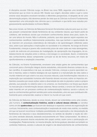 CONSULTA PÚBLICA CONSULTA PÚBLICA CONSULTA PÚBLICA
CONSULTA PÚBLICA CONSULTA PÚBLICA CONSULTA PÚBLICA
CONSULTA PÚBLICA CONSULTA PÚBLICA CONSULTA PÚBLICA
CONSULTA PÚBLICA CONSULTA PÚBLICA CONSULTA PÚBLICA
CONSULTA PÚBLICA CONSULTA PÚBLICA CONSULTA PÚBLICA
CONSULTA PÚBLICA CONSULTA PÚBLICA CONSULTA PÚBLICA
CONSULTA PÚBLICA CONSULTA PÚBLICA CONSULTA PÚBLICA
CONSULTA PÚBLICA CONSULTA PÚBLICA CONSULTA PÚBLICA
CONSULTA PÚBLICA CONSULTA PÚBLICA CONSULTA PÚBLICA
CONSULTA PÚBLICA CONSULTA PÚBLICA CONSULTA PÚBLICA
CONSULTA PÚBLICA CONSULTA PÚBLICA CONSULTA PÚBLICA
CONSULTA PÚBLICA CONSULTA PÚBLICA CONSULTA PÚBLICA
CONSULTA PÚBLICA CONSULTA PÚBLICA CONSULTA PÚBLICA
CONSULTA PÚBLICA CONSULTA PÚBLICA CONSULTA PÚBLICA
CONSULTA PÚBLICA CONSULTA PÚBLICA CONSULTA PÚBLICA
CONSULTA PÚBLICA CONSULTA PÚBLICA CONSULTA PÚBLICA
CONSULTA PÚBLICA CONSULTA PÚBLICA CONSULTA PÚBLICA
CONSULTA PÚBLICA CONSULTA PÚBLICA CONSULTA PÚBLICA
CONSULTA PÚBLICA CONSULTA PÚBLICA CONSULTA PÚBLICA
CONSULTA PÚBLICA CONSULTA PÚBLICA CONSULTA PÚBLICA
CONSULTA PÚBLICA CONSULTA PÚBLICA CONSULTA PÚBLICA
CONSULTA PÚBLICA CONSULTA PÚBLICA CONSULTA PÚBLICA
CONSULTA PÚBLICA CONSULTA PÚBLICA CONSULTA PÚBLICA
CONSULTA PÚBLICA CONSULTA PÚBLICA CONSULTA PÚBLICA
CONSULTA PÚBLICA CONSULTA PÚBLICA CONSULTA PÚBLICA
CONSULTA PÚBLICA CONSULTA PÚBLICA CONSULTA PÚBLICA
CONSULTA PÚBLICA CONSULTA PÚBLICA CONSULTA PÚBLICA
CONSULTA PÚBLICA CONSULTA PÚBLICA CONSULTA PÚBLICA
CONSULTA PÚBLICA CONSULTA PÚBLICA CONSULTA PÚBLICA
CONSULTA PÚBLICA CONSULTA PÚBLICA CONSULTA PÚBLICA
CONSULTA PÚBLICA CONSULTA PÚBLICA CONSULTA PÚBLICA
CONSULTA PÚBLICA CONSULTA PÚBLICA CONSULTA PÚBLICA
CONSULTA PÚBLICA CONSULTA PÚBLICA CONSULTA PÚBLICA
CONSULTA PÚBLICA CONSULTA PÚBLICA CONSULTA PÚBLICA
156
A disciplina escolar Ciências surgiu no Brasil nos anos 1930, seguindo uma tendência in-
ternacional que se inicia no século XIX. Desde sua origem, decisões sobre o quê e como
ensinar essa disciplina envolvem tensões e diferentes perspectivas. A despeito de ter uma
denominação própria, não devemos perder de vista que as Ciências no Ensino Fundamental
representam uma articulação das ciências que a constituem e que terão seus estudos pro-
gressivamente aprofundados no Ensino Médio.
Nos anos iniciais, as Ciências da Natureza fornecem ferramentas culturais para que as crian-
ças possam compreender desde fenômenos de seu ambiente natural, que fazem parte do
cotidiano, até temáticas sociais que envolvem conhecimentos dessa área para, assim, fa-
zer uma leitura do mundo. Não é suficiente, portanto, que elas apenas sejam expostas aos
conhecimentos científicos historicamente produzidos, mas que tenham a oportunidade de
se inserirem em processos sistemáticos de interação e de aprendizagem refletindo sobre
eles, sobre suas aplicações e implicações na sociedade e no ambiente. Ao longo do Ensino
Fundamental, crianças e jovens vão construindo juízos de valor cada vez mais abrangentes,
a partir de vivências em processos de investigação, de apropriação das linguagens, do es-
tabelecimento de relações entre a ciência, a tecnologia e a sociedade. Assim, o tratamento
dos conhecimentos desse componente curricular se dá de forma recursiva, em níveis de
aprofundamento e ampliação crescentes.
As Ciências, no Ensino Fundamental, envolvem uma ampla gama de conhecimentos que
concorrem para a formação integral dos/as estudantes, articulando diversos campos do sa-
ber científico. A expectativa é de que, ao estudar Ciências, crianças e jovens aprendam so-
bre si mesmos, sobre a história biológica de sua espécie e a manutenção da vida; sobre o
mundo material em que vivem e os seus recursos naturais, suas transformações naturais e a
exploração que sociedades humanas vêm fazendo desses recursos; sobre os impactos am-
bientais causados por essas ações; sobre a diversidade da vida no planeta e sobre o próprio
planeta, sua posição no sistema solar e no universo, os movimentos e as forças que atuam
na manutenção e transformação desses sistemas. Nesse sentido, o ensino de Ciências deve
estar inserido em um processo contínuo de contextualização histórica, social e cultural, no
qual os conhecimentos ganham sentido para os/as estudantes, uma vez que contribuem efe-
tivamente para compreender, explicar e intervir no mundo em que vivem.
As Ciências da Natureza, desde os anos iniciais, devem ser entendidas como uma constru-
ção humana. A contextualização histórica, social e cultural dessas ciências se constitui
como um dos quatro eixos que buscam dar destaque a aspectos centrais da organização do
currículo. Inicialmente, essa contextualização é explorada de modo mais restrito, na medida
em que se buscam reconhecer múltiplas possibilidades de explicação e de interpretação de
fenômenos da natureza e seus desdobramentos, no sentido de desafiar a noção de ciên-
cia como verdade absoluta, baseada exclusivamente em “fatos comprovados”. As ideias e
experiências pessoais dos/as estudantes têm papel central, assim como a participação em
investigações. Posteriormente, na mesma direção, de forma gradual, abordam-se também os
contextos históricos, sociais e culturais de origem e de desenvolvimento de conhecimentos
 