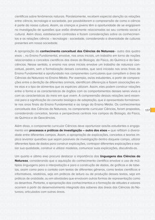 CONSULTA PÚBLICA CONSULTA PÚBLICA CONSULTA PÚBLICA
CONSULTA PÚBLICA CONSULTA PÚBLICA CONSULTA PÚBLICA
CONSULTA PÚBLICA CONSULTA PÚBLICA CONSULTA PÚBLICA
CONSULTA PÚBLICA CONSULTA PÚBLICA CONSULTA PÚBLICA
CONSULTA PÚBLICA CONSULTA PÚBLICA CONSULTA PÚBLICA
CONSULTA PÚBLICA CONSULTA PÚBLICA CONSULTA PÚBLICA
CONSULTA PÚBLICA CONSULTA PÚBLICA CONSULTA PÚBLICA
CONSULTA PÚBLICA CONSULTA PÚBLICA CONSULTA PÚBLICA
CONSULTA PÚBLICA CONSULTA PÚBLICA CONSULTA PÚBLICA
CONSULTA PÚBLICA CONSULTA PÚBLICA CONSULTA PÚBLICA
CONSULTA PÚBLICA CONSULTA PÚBLICA CONSULTA PÚBLICA
CONSULTA PÚBLICA CONSULTA PÚBLICA CONSULTA PÚBLICA
CONSULTA PÚBLICA CONSULTA PÚBLICA CONSULTA PÚBLICA
CONSULTA PÚBLICA CONSULTA PÚBLICA CONSULTA PÚBLICA
CONSULTA PÚBLICA CONSULTA PÚBLICA CONSULTA PÚBLICA
CONSULTA PÚBLICA CONSULTA PÚBLICA CONSULTA PÚBLICA
CONSULTA PÚBLICA CONSULTA PÚBLICA CONSULTA PÚBLICA
CONSULTA PÚBLICA CONSULTA PÚBLICA CONSULTA PÚBLICA
CONSULTA PÚBLICA CONSULTA PÚBLICA CONSULTA PÚBLICA
CONSULTA PÚBLICA CONSULTA PÚBLICA CONSULTA PÚBLICA
CONSULTA PÚBLICA CONSULTA PÚBLICA CONSULTA PÚBLICA
CONSULTA PÚBLICA CONSULTA PÚBLICA CONSULTA PÚBLICA
CONSULTA PÚBLICA CONSULTA PÚBLICA CONSULTA PÚBLICA
CONSULTA PÚBLICA CONSULTA PÚBLICA CONSULTA PÚBLICA
CONSULTA PÚBLICA CONSULTA PÚBLICA CONSULTA PÚBLICA
CONSULTA PÚBLICA CONSULTA PÚBLICA CONSULTA PÚBLICA
CONSULTA PÚBLICA CONSULTA PÚBLICA CONSULTA PÚBLICA
CONSULTA PÚBLICA CONSULTA PÚBLICA CONSULTA PÚBLICA
CONSULTA PÚBLICA CONSULTA PÚBLICA CONSULTA PÚBLICA
CONSULTA PÚBLICA CONSULTA PÚBLICA CONSULTA PÚBLICA
CONSULTA PÚBLICA CONSULTA PÚBLICA CONSULTA PÚBLICA
CONSULTA PÚBLICA CONSULTA PÚBLICA CONSULTA PÚBLICA
CONSULTA PÚBLICA CONSULTA PÚBLICA CONSULTA PÚBLICA
CONSULTA PÚBLICA CONSULTA PÚBLICA CONSULTA PÚBLICA
157
científicos sobre fenômenos naturais. Paralelamente, recebem especial atenção as relações
entre ciência, tecnologia e sociedade, por possibilitarem a compreensão de como a ciência
é parte da nossa cultura. Assim, as crianças e jovens têm a oportunidade de se engajarem
na investigação de questões que estão diretamente relacionadas ao seu contexto social e
cultural. Além disso, estabelecem contrastes e fazem considerações sobre os conhecimen-
tos e as relações ciência – tecnologia - sociedade, considerando a diversidade de culturas
presentes em nossa sociedade.
A apropriação do conhecimento conceitual das Ciências da Natureza– outro dos quatro
eixos -, no Ensino Fundamental, envolve, nos anos iniciais, um trabalho em torno de noções
relacionadas a conceitos científicos das áreas da Biologia, da Física, da Química e da Geo-
ciências. Nesse sentido, o ensino nos anos iniciais envolve um trabalho de natureza con-
ceitual, porém, sem a formalização desses conceitos, que será iniciada nos anos finais do
Ensino Fundamental e aprofundada nos componentes curriculares que compõem a área de
Ciências da Natureza no Ensino Médio. Por exemplo, os/as estudantes, a partir de compara-
ções entre a dentição de diferentes animais, identificam diferenças e fazem associações en-
tre elas e o tipo de alimentos que as espécies utilizam. Assim, eles podem construir relações
entre a forma e as características de órgãos com os comportamentos desses seres vivos e
com as características do meio em que vivem. A compreensão dessas relações será essen-
cial para a significação do conceito biológico de adaptação, que é apresentado formalmen-
te nos anos finais do Ensino Fundamental e ao longo do Ensino Médio. Os conhecimentos
conceituais das Ciências da Natureza, no componente curricular Ciências, foram propostos,
considerando conceitos, teorias e perspectivas centrais nos campos da Biologia, da Física,
da Química e da Geociências.
Além disso, o componente curricular Ciências deve oportunizar aos/às estudantes o engaja-
mento em processos e práticas de investigação – outro dos eixos – que reflitam a diversi-
dade entre diferentes campos. Assim, a apropriação de explicações, conceitos e teorias im-
plica levantar questões que sejam passíveis de investigação dentro daquele campo, utilizar
diferentes tipos de dados para construir explicações, contrapor diferentes explicações e ava-
liar sua qualidade, construir e utilizar modelos, comunicar suas explicações, discutindo-as.
Um quarto e último eixo procura destacar a importância das linguagens das Ciências da
Natureza, considerando que a aquisição do conhecimento científico envolve o uso de múl-
tiplas linguagens para a interpretação e para a construção de dados, de gráficos e de tabe-
las, assim como para o contato com textos de diferentes gêneros, como textos científicos e
informativos, relatórios, seja em práticas de leitura ou de produção desses textos, seja em
práticas de oralidade, ou em atividades que envolvam outras formas de representação como
os desenhos. Portanto, a apropriação dos conhecimentos e a formação de atitudes e valores
ocorrem a partir do desenvolvimento integrado dos saberes das áreas das Ciências da Na-
tureza, articulados com outras áreas.
 