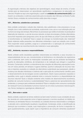 CONSULTA PÚBLICA CONSULTA PÚBLICA CONSULTA PÚBLICA
CONSULTA PÚBLICA CONSULTA PÚBLICA CONSULTA PÚBLICA
CONSULTA PÚBLICA CONSULTA PÚBLICA CONSULTA PÚBLICA
CONSULTA PÚBLICA CONSULTA PÚBLICA CONSULTA PÚBLICA
CONSULTA PÚBLICA CONSULTA PÚBLICA CONSULTA PÚBLICA
CONSULTA PÚBLICA CONSULTA PÚBLICA CONSULTA PÚBLICA
CONSULTA PÚBLICA CONSULTA PÚBLICA CONSULTA PÚBLICA
CONSULTA PÚBLICA CONSULTA PÚBLICA CONSULTA PÚBLICA
CONSULTA PÚBLICA CONSULTA PÚBLICA CONSULTA PÚBLICA
CONSULTA PÚBLICA CONSULTA PÚBLICA CONSULTA PÚBLICA
CONSULTA PÚBLICA CONSULTA PÚBLICA CONSULTA PÚBLICA
CONSULTA PÚBLICA CONSULTA PÚBLICA CONSULTA PÚBLICA
CONSULTA PÚBLICA CONSULTA PÚBLICA CONSULTA PÚBLICA
CONSULTA PÚBLICA CONSULTA PÚBLICA CONSULTA PÚBLICA
CONSULTA PÚBLICA CONSULTA PÚBLICA CONSULTA PÚBLICA
CONSULTA PÚBLICA CONSULTA PÚBLICA CONSULTA PÚBLICA
CONSULTA PÚBLICA CONSULTA PÚBLICA CONSULTA PÚBLICA
CONSULTA PÚBLICA CONSULTA PÚBLICA CONSULTA PÚBLICA
CONSULTA PÚBLICA CONSULTA PÚBLICA CONSULTA PÚBLICA
CONSULTA PÚBLICA CONSULTA PÚBLICA CONSULTA PÚBLICA
CONSULTA PÚBLICA CONSULTA PÚBLICA CONSULTA PÚBLICA
CONSULTA PÚBLICA CONSULTA PÚBLICA CONSULTA PÚBLICA
CONSULTA PÚBLICA CONSULTA PÚBLICA CONSULTA PÚBLICA
CONSULTA PÚBLICA CONSULTA PÚBLICA CONSULTA PÚBLICA
CONSULTA PÚBLICA CONSULTA PÚBLICA CONSULTA PÚBLICA
CONSULTA PÚBLICA CONSULTA PÚBLICA CONSULTA PÚBLICA
CONSULTA PÚBLICA CONSULTA PÚBLICA CONSULTA PÚBLICA
CONSULTA PÚBLICA CONSULTA PÚBLICA CONSULTA PÚBLICA
CONSULTA PÚBLICA CONSULTA PÚBLICA CONSULTA PÚBLICA
CONSULTA PÚBLICA CONSULTA PÚBLICA CONSULTA PÚBLICA
CONSULTA PÚBLICA CONSULTA PÚBLICA CONSULTA PÚBLICA
CONSULTA PÚBLICA CONSULTA PÚBLICA CONSULTA PÚBLICA
CONSULTA PÚBLICA CONSULTA PÚBLICA CONSULTA PÚBLICA
CONSULTA PÚBLICA CONSULTA PÚBLICA CONSULTA PÚBLICA
158
A organização criteriosa dos objetivos de aprendizagem, nessa etapa de ensino, é funda-
mental para se desenvolver um aprendizado significativo e progressivo na educação em
ciências. Propõe-se aqui uma organização, a partir de unidades de conhecimento (UC), que
trazem os conteúdos e vivências essenciais para os estudos das Ciências no Ensino Funda-
mental. Essas unidades de conhecimentos estão descritas a seguir.
UC1 _ Materiais, substâncias e processos
Esta unidade contempla o estudo dos materiais, das substâncias e dos processos e a sua
relação com a vida cotidiana da sociedade, explorando o seu uso e a sua utilização pelo ser
humano ao longo dos tempos. Reconhece os processos que estão envolvidos na produção e
obtenção de materiais, o uso de recursos naturais, os tipos de energias e fontes alternativas,
buscando respostas para perguntas como: de que são feitas as coisas? Como são formados
e transformados os materiais? Qual o papel da energia na transformação dos materiais?
Quais materiais estão presentes nos diferentes ambientes e qual sua relação com a vida?
Para responder essas questões, exige-se a compreensão e a aplicação de conhecimento
científico relativo ao reconhecimento dos materiais e suas aplicações.
UC2 _ Ambiente, recursos e responsabilidades
Nesta unidade serão estudadas questões relacionadas ao ambiente, a seus recursos e a
responsabilidade de seu uso, caracterizando os fenômenos e as interações de organismos
com o ambiente, bem como as implicações causadas pelo uso de produtos tecnológicos
quanto às alterações climáticas, de temperatura e de radiação que atingem a superfície
terrestre. Contempla, também, o entendimento das relações de diferentes populações huma-
nas em nosso planeta, em tempos e lugares distintos, quanto à utilização de recursos natu-
rais e impactos causados e a adoção de alternativas sustentáveis que perpassem, desde a
mudança de atitudes individuais e coletivas até a aplicação do conhecimento científico para
o desenvolvimento de tecnologias sociais sustentáveis. Assim, busca possíveis respostas a
questões como: qual a relação existente entre o consumo humano e a disponibilidade de
recursos naturais? Qual a relação existente entre modelo de desenvolvimento econômico,
padrões de consumo humano e sustentabilidade? Qual o potencial de aproveitamento dos
ambientes, a começar pelo ambiente doméstico? Qual a relação entre consumo e produção
de resíduos? Como as atividades humanas inserem-se em ciclos e processos naturais (quími-
cos, físicos, biológicos e geológicos), afetando-os?
UC3 _ Bem-estar e saúde
Nesta unidade, exploram-se temas relativos ao bem-estar humano e suas condições de saú-
de, levando em conta aspectos como a higiene pessoal; o convívio saudável; os hábitos ali-
mentares; as atividades físicas e recreativas; os cuidados diversos relacionados a contágios;
a atenção com a alimentação saudável e equilibrada. Contempla, ainda, a identificação de
doenças que acometem a saúde, suas implicações e prevenção, de forma a responder al-
guns questionamentos, quais sejam: qual a importância de consumir alimentos saudáveis?
 