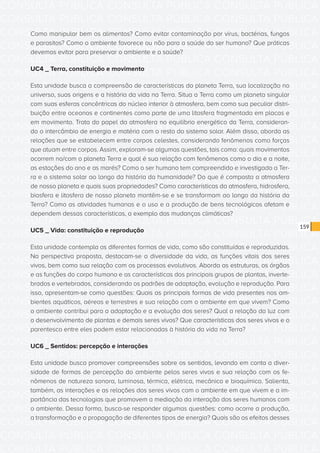 CONSULTA PÚBLICA CONSULTA PÚBLICA CONSULTA PÚBLICA
CONSULTA PÚBLICA CONSULTA PÚBLICA CONSULTA PÚBLICA
CONSULTA PÚBLICA CONSULTA PÚBLICA CONSULTA PÚBLICA
CONSULTA PÚBLICA CONSULTA PÚBLICA CONSULTA PÚBLICA
CONSULTA PÚBLICA CONSULTA PÚBLICA CONSULTA PÚBLICA
CONSULTA PÚBLICA CONSULTA PÚBLICA CONSULTA PÚBLICA
CONSULTA PÚBLICA CONSULTA PÚBLICA CONSULTA PÚBLICA
CONSULTA PÚBLICA CONSULTA PÚBLICA CONSULTA PÚBLICA
CONSULTA PÚBLICA CONSULTA PÚBLICA CONSULTA PÚBLICA
CONSULTA PÚBLICA CONSULTA PÚBLICA CONSULTA PÚBLICA
CONSULTA PÚBLICA CONSULTA PÚBLICA CONSULTA PÚBLICA
CONSULTA PÚBLICA CONSULTA PÚBLICA CONSULTA PÚBLICA
CONSULTA PÚBLICA CONSULTA PÚBLICA CONSULTA PÚBLICA
CONSULTA PÚBLICA CONSULTA PÚBLICA CONSULTA PÚBLICA
CONSULTA PÚBLICA CONSULTA PÚBLICA CONSULTA PÚBLICA
CONSULTA PÚBLICA CONSULTA PÚBLICA CONSULTA PÚBLICA
CONSULTA PÚBLICA CONSULTA PÚBLICA CONSULTA PÚBLICA
CONSULTA PÚBLICA CONSULTA PÚBLICA CONSULTA PÚBLICA
CONSULTA PÚBLICA CONSULTA PÚBLICA CONSULTA PÚBLICA
CONSULTA PÚBLICA CONSULTA PÚBLICA CONSULTA PÚBLICA
CONSULTA PÚBLICA CONSULTA PÚBLICA CONSULTA PÚBLICA
CONSULTA PÚBLICA CONSULTA PÚBLICA CONSULTA PÚBLICA
CONSULTA PÚBLICA CONSULTA PÚBLICA CONSULTA PÚBLICA
CONSULTA PÚBLICA CONSULTA PÚBLICA CONSULTA PÚBLICA
CONSULTA PÚBLICA CONSULTA PÚBLICA CONSULTA PÚBLICA
CONSULTA PÚBLICA CONSULTA PÚBLICA CONSULTA PÚBLICA
CONSULTA PÚBLICA CONSULTA PÚBLICA CONSULTA PÚBLICA
CONSULTA PÚBLICA CONSULTA PÚBLICA CONSULTA PÚBLICA
CONSULTA PÚBLICA CONSULTA PÚBLICA CONSULTA PÚBLICA
CONSULTA PÚBLICA CONSULTA PÚBLICA CONSULTA PÚBLICA
CONSULTA PÚBLICA CONSULTA PÚBLICA CONSULTA PÚBLICA
CONSULTA PÚBLICA CONSULTA PÚBLICA CONSULTA PÚBLICA
CONSULTA PÚBLICA CONSULTA PÚBLICA CONSULTA PÚBLICA
CONSULTA PÚBLICA CONSULTA PÚBLICA CONSULTA PÚBLICA
159
Como manipular bem os alimentos? Como evitar contaminação por vírus, bactérias, fungos
e parasitos? Como o ambiente favorece ou não para a saúde do ser humano? Que práticas
devemos evitar para preservar o ambiente e a saúde?
UC4 _ Terra, constituição e movimento
Esta unidade busca a compreensão de características do planeta Terra, sua localização no
universo, suas origens e a história da vida na Terra. Situa a Terra como um planeta singular
com suas esferas concêntricas do núcleo interior à atmosfera, bem como sua peculiar distri-
buição entre oceanos e continentes como parte de uma litosfera fragmentada em placas e
em movimento. Trata do papel da atmosfera no equilíbrio energético da Terra, consideran-
do o intercâmbio de energia e matéria com o resto do sistema solar. Além disso, aborda as
relações que se estabelecem entre corpos celestes, considerando fenômenos como forças
que atuam entre corpos. Assim, exploram-se algumas questões, tais como: quais movimentos
ocorrem no/com o planeta Terra e qual é sua relação com fenômenos como o dia e a noite,
as estações do ano e as marés? Como o ser humano tem compreendido e investigado a Ter-
ra e o sistema solar ao longo da história da humanidade? Do que é composta a atmosfera
de nosso planeta e quais suas propriedades? Como características da atmosfera, hidrosfera,
biosfera e litosfera de nosso planeta mantêm-se e se transformam ao longo da história da
Terra? Como as atividades humanas e o uso e a produção de bens tecnológicos afetam e
dependem dessas características, a exemplo das mudanças climáticas?
UC5 _ Vida: constituição e reprodução
Esta unidade contempla as diferentes formas de vida, como são constituídas e reproduzidas.
Na perspectiva proposta, destacam-se a diversidade da vida, as funções vitais dos seres
vivos, bem como sua relação com os processos evolutivos. Aborda as estruturas, os órgãos
e as funções do corpo humano e as características dos principais grupos de plantas, inverte-
brados e vertebrados, considerando os padrões de adaptação, evolução e reprodução. Para
isso, apresentam-se como questões: Quais as principais formas de vida presentes nos am-
bientes aquáticos, aéreos e terrestres e sua relação com o ambiente em que vivem? Como
o ambiente contribui para a adaptação e a evolução dos seres? Qual a relação da luz com
o desenvolvimento de plantas e demais seres vivos? Que características dos seres vivos e o
parentesco entre eles podem estar relacionadas à história da vida na Terra?
UC6 _ Sentidos: percepção e interações
Esta unidade busca promover compreensões sobre os sentidos, levando em conta a diver-
sidade de formas de percepção do ambiente pelos seres vivos e sua relação com os fe-
nômenos de natureza sonora, luminosa, térmica, elétrica, mecânica e bioquímica. Salienta,
também, as interações e as relações dos seres vivos com o ambiente em que vivem e a im-
portância das tecnologias que promovem a mediação da interação dos seres humanos com
o ambiente. Dessa forma, busca-se responder algumas questões: como ocorre a produção,
a transformação e a propagação de diferentes tipos de energia? Quais são os efeitos desses
 