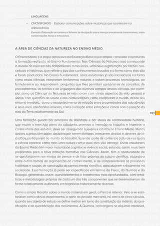 CONSULTA PÚBLICA CONSULTA PÚBLICA CONSULTA PÚBLICA
CONSULTA PÚBLICA CONSULTA PÚBLICA CONSULTA PÚBLICA
CONSULTA PÚBLICA CONSULTA PÚBLICA CONSULTA PÚBLICA
CONSULTA PÚBLICA CONSULTA PÚBLICA CONSULTA PÚBLICA
CONSULTA PÚBLICA CONSULTA PÚBLICA CONSULTA PÚBLICA
CONSULTA PÚBLICA CONSULTA PÚBLICA CONSULTA PÚBLICA
CONSULTA PÚBLICA CONSULTA PÚBLICA CONSULTA PÚBLICA
CONSULTA PÚBLICA CONSULTA PÚBLICA CONSULTA PÚBLICA
CONSULTA PÚBLICA CONSULTA PÚBLICA CONSULTA PÚBLICA
CONSULTA PÚBLICA CONSULTA PÚBLICA CONSULTA PÚBLICA
CONSULTA PÚBLICA CONSULTA PÚBLICA CONSULTA PÚBLICA
CONSULTA PÚBLICA CONSULTA PÚBLICA CONSULTA PÚBLICA
CONSULTA PÚBLICA CONSULTA PÚBLICA CONSULTA PÚBLICA
CONSULTA PÚBLICA CONSULTA PÚBLICA CONSULTA PÚBLICA
CONSULTA PÚBLICA CONSULTA PÚBLICA CONSULTA PÚBLICA
CONSULTA PÚBLICA CONSULTA PÚBLICA CONSULTA PÚBLICA
CONSULTA PÚBLICA CONSULTA PÚBLICA CONSULTA PÚBLICA
CONSULTA PÚBLICA CONSULTA PÚBLICA CONSULTA PÚBLICA
CONSULTA PÚBLICA CONSULTA PÚBLICA CONSULTA PÚBLICA
CONSULTA PÚBLICA CONSULTA PÚBLICA CONSULTA PÚBLICA
CONSULTA PÚBLICA CONSULTA PÚBLICA CONSULTA PÚBLICA
CONSULTA PÚBLICA CONSULTA PÚBLICA CONSULTA PÚBLICA
CONSULTA PÚBLICA CONSULTA PÚBLICA CONSULTA PÚBLICA
CONSULTA PÚBLICA CONSULTA PÚBLICA CONSULTA PÚBLICA
CONSULTA PÚBLICA CONSULTA PÚBLICA CONSULTA PÚBLICA
CONSULTA PÚBLICA CONSULTA PÚBLICA CONSULTA PÚBLICA
CONSULTA PÚBLICA CONSULTA PÚBLICA CONSULTA PÚBLICA
CONSULTA PÚBLICA CONSULTA PÚBLICA CONSULTA PÚBLICA
CONSULTA PÚBLICA CONSULTA PÚBLICA CONSULTA PÚBLICA
CONSULTA PÚBLICA CONSULTA PÚBLICA CONSULTA PÚBLICA
CONSULTA PÚBLICA CONSULTA PÚBLICA CONSULTA PÚBLICA
CONSULTA PÚBLICA CONSULTA PÚBLICA CONSULTA PÚBLICA
CONSULTA PÚBLICA CONSULTA PÚBLICA CONSULTA PÚBLICA
CONSULTA PÚBLICA CONSULTA PÚBLICA CONSULTA PÚBLICA
183
LINGUAGENS
»» CNCN9FOA015	 Elaborar comunicações sobre mudanças que acontecem na
adolescência.
Exemplo: Elaboração de cartazes e folhetos de divulgação sobre doenças sexualmente transmissíveis, sobre
transformações físicas e emocionais.
A ÁREA DE CIÊNCIAS DA NATUREZA NO ENSINO MÉDIO
O Ensino Médio é a etapa conclusiva da Educação Básica que amplia, consolida e aprofunda
a formação realizada no Ensino Fundamental. Nas Ciências da Natureza isso corresponde
à divisão da área em três componentes curriculares, uma nova organização por razões con-
ceituais e históricas, que reflete o tipo dos conhecimentos tratados e a forma como eles são
e foram produzidos. No Ensino Fundamental, os/as estudantes já são iniciados/as na forma
como essas ciências interpretam fenômenos naturais e tratam processos tecnológicos, ao
formularem e ao responderem perguntas que lhes permitam apropriar-se de conceitos, de
procedimentos, de teorias e de linguagens dos diversos campos dessas ciências, por exem-
plo: como as Ciências da Natureza se relacionam com vários aspectos da vida pessoal e
social, com questões da saúde e das comunicações; como interpretam o mundo, desde seu
entorno imediato, como o estabelecimento de relação entre propriedades das substâncias
e seus usos, até âmbitos maiores, como a relação entre estações e climas com a posição do
eixo da Terra relativamente ao Sol.
Uma formação guiada por princípios de liberdade e por ideais de solidariedade humana,
que inspire o exercício pleno da cidadania, promova a inserção no trabalho e incentive a
continuidade dos estudos, deve ser assegurada a jovens e adultos no Ensino Médio. Muitos
desses sujeitos têm poder decisório por serem eleitores, exercerem direitos e deveres de ci-
dadãos, participarem no mundo do trabalho, fazendo parte de contextos culturais nos quais
a ciência aparece como mais uma cultura com a qual eles vão interagir. Os/as estudantes
do Ensino Médio têm maior maturidade cognitiva e vivência social, estando, assim, mais bem
preparados para a nova ambição formativa nas Ciências. Assim, têm a oportunidade de
se aprofundarem nos modos de pensar e de falar próprios da cultura científica, situando-a
entre outras formas de organização do conhecimento, e de compreenderem os processos
históricos e sociais de construção do conhecimento científico, para atuarem criticamente na
sociedade. Essa formação já pode ser especificada em termos da Física, da Química e da
Biologia, garantindo, assim, questionamentos e tratamentos mais aprofundados, com temá-
ticas e metodologias próprias de cada um dos três componentes que se desenvolveram de
forma relativamente autônoma, em trajetórias historicamente diversas.
Como o amplo filosofar sobre o mundo material em geral, a Física é milenar. Veio a se esta-
belecer como ciência experimental, a partir do período mercantil, há cerca de cinco séculos,
quando seu objeto de estudo se define melhor em torno da constituição da matéria, da qua-
lificação e da quantificação dos movimentos. A Química, com origens na alquimia medieval,
 