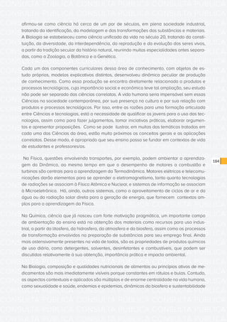 CONSULTA PÚBLICA CONSULTA PÚBLICA CONSULTA PÚBLICA
CONSULTA PÚBLICA CONSULTA PÚBLICA CONSULTA PÚBLICA
CONSULTA PÚBLICA CONSULTA PÚBLICA CONSULTA PÚBLICA
CONSULTA PÚBLICA CONSULTA PÚBLICA CONSULTA PÚBLICA
CONSULTA PÚBLICA CONSULTA PÚBLICA CONSULTA PÚBLICA
CONSULTA PÚBLICA CONSULTA PÚBLICA CONSULTA PÚBLICA
CONSULTA PÚBLICA CONSULTA PÚBLICA CONSULTA PÚBLICA
CONSULTA PÚBLICA CONSULTA PÚBLICA CONSULTA PÚBLICA
CONSULTA PÚBLICA CONSULTA PÚBLICA CONSULTA PÚBLICA
CONSULTA PÚBLICA CONSULTA PÚBLICA CONSULTA PÚBLICA
CONSULTA PÚBLICA CONSULTA PÚBLICA CONSULTA PÚBLICA
CONSULTA PÚBLICA CONSULTA PÚBLICA CONSULTA PÚBLICA
CONSULTA PÚBLICA CONSULTA PÚBLICA CONSULTA PÚBLICA
CONSULTA PÚBLICA CONSULTA PÚBLICA CONSULTA PÚBLICA
CONSULTA PÚBLICA CONSULTA PÚBLICA CONSULTA PÚBLICA
CONSULTA PÚBLICA CONSULTA PÚBLICA CONSULTA PÚBLICA
CONSULTA PÚBLICA CONSULTA PÚBLICA CONSULTA PÚBLICA
CONSULTA PÚBLICA CONSULTA PÚBLICA CONSULTA PÚBLICA
CONSULTA PÚBLICA CONSULTA PÚBLICA CONSULTA PÚBLICA
CONSULTA PÚBLICA CONSULTA PÚBLICA CONSULTA PÚBLICA
CONSULTA PÚBLICA CONSULTA PÚBLICA CONSULTA PÚBLICA
CONSULTA PÚBLICA CONSULTA PÚBLICA CONSULTA PÚBLICA
CONSULTA PÚBLICA CONSULTA PÚBLICA CONSULTA PÚBLICA
CONSULTA PÚBLICA CONSULTA PÚBLICA CONSULTA PÚBLICA
CONSULTA PÚBLICA CONSULTA PÚBLICA CONSULTA PÚBLICA
CONSULTA PÚBLICA CONSULTA PÚBLICA CONSULTA PÚBLICA
CONSULTA PÚBLICA CONSULTA PÚBLICA CONSULTA PÚBLICA
CONSULTA PÚBLICA CONSULTA PÚBLICA CONSULTA PÚBLICA
CONSULTA PÚBLICA CONSULTA PÚBLICA CONSULTA PÚBLICA
CONSULTA PÚBLICA CONSULTA PÚBLICA CONSULTA PÚBLICA
CONSULTA PÚBLICA CONSULTA PÚBLICA CONSULTA PÚBLICA
CONSULTA PÚBLICA CONSULTA PÚBLICA CONSULTA PÚBLICA
CONSULTA PÚBLICA CONSULTA PÚBLICA CONSULTA PÚBLICA
CONSULTA PÚBLICA CONSULTA PÚBLICA CONSULTA PÚBLICA
184
afirmou-se como ciência há cerca de um par de séculos, em plena sociedade industrial,
tratando da identificação, da modelagem e das transformações das substâncias e materiais.
A Biologia se estabeleceu como ciência unificada da vida no século 20, tratando da consti-
tuição, da diversidade, da interdependência, da reprodução e da evolução dos seres vivos,
a partir da tradição secular da história natural, reunindo muitas especialidades antes separa-
das, como a Zoologia, a Botânica e a Genética.
Cada um dos componentes curriculares dessa área de conhecimento, com objetos de es-
tudo próprios, modelos explicativos distintos, desenvolveu dinâmica peculiar de produção
de conhecimento. Como essa produção se encontra diretamente relacionada a produtos e
processos tecnológicos, cuja importância social e econômica teve tal ampliação, seu estudo
não pode ser separado das ciências correlatas. A vida humana seria impensável sem essas
Ciências na sociedade contemporânea, por sua presença na cultura e por sua relação com
produtos e processos tecnológicos. Por isso, entre as razões para uma formação articulada
entre Ciências e tecnologias, está a necessidade de qualificar os jovens para o uso das tec-
nologias, assim como para fazer julgamentos, tomar iniciativas práticas, elaborar argumen-
tos e apresentar proposições. Como se pode ilustrar, em muitas das temáticas tratadas em
cada uma das Ciências da área, estão muito próximos os conceitos gerais e as aplicações
correlatas. Desse modo, é apropriado que seu ensino possa se fundar em contextos de vida
de estudantes e professores/as.
Na Física, questões envolvendo transportes, por exemplo, podem ambientar a aprendiza-
gem da Dinâmica, ao mesmo tempo em que o desempenho de motores a combustão e
turbinas são centrais para a aprendizagem da Termodinâmica. Motores elétricos e telecomu-
nicações darão elementos para se aprender o eletromagnetismo, tanto quanto tecnologias
de radiações se associam à Física Atômica e Nuclear, e sistemas de informação se associam
à Microeletrônica. Há, ainda, outros sistemas, como o aproveitamento de ciclos de ar e da
água ou da radiação solar direta para a geração de energia, que fornecem contextos am-
plos para a aprendizagem da Física.
Na Química, ciência que já nasceu com forte motivação pragmática, um importante campo
de ambientação do ensino está na obtenção dos materiais como recursos para uso indus-
trial, a partir da litosfera, da hidrosfera, da atmosfera e da biosfera, assim como os processos
de transformação envolvidos na preparação de substâncias para seu emprego final. Ainda
mais ostensivamente presentes na vida de todos, são as propriedades de produtos químicos
de uso diário, como detergentes, solventes, desinfetantes e combustíveis, que podem ser
discutidos relativamente à sua obtenção, importância prática e impacto ambiental.
Na Biologia, composição e qualidades nutricionais de alimentos ou princípios ativos de me-
dicamentos são mais imediatamente visíveis porque constantes em rótulos e bulas. Contudo,
os aspectos contextuais e aplicados são múltiplos e de enorme centralidade na vida humana,
como sexualidade e saúde, endemias e epidemias, dinâmicas da biosfera e sustentabilidade
 