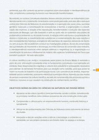 CONSULTA PÚBLICA CONSULTA PÚBLICA CONSULTA PÚBLICA
CONSULTA PÚBLICA CONSULTA PÚBLICA CONSULTA PÚBLICA
CONSULTA PÚBLICA CONSULTA PÚBLICA CONSULTA PÚBLICA
CONSULTA PÚBLICA CONSULTA PÚBLICA CONSULTA PÚBLICA
CONSULTA PÚBLICA CONSULTA PÚBLICA CONSULTA PÚBLICA
CONSULTA PÚBLICA CONSULTA PÚBLICA CONSULTA PÚBLICA
CONSULTA PÚBLICA CONSULTA PÚBLICA CONSULTA PÚBLICA
CONSULTA PÚBLICA CONSULTA PÚBLICA CONSULTA PÚBLICA
CONSULTA PÚBLICA CONSULTA PÚBLICA CONSULTA PÚBLICA
CONSULTA PÚBLICA CONSULTA PÚBLICA CONSULTA PÚBLICA
CONSULTA PÚBLICA CONSULTA PÚBLICA CONSULTA PÚBLICA
CONSULTA PÚBLICA CONSULTA PÚBLICA CONSULTA PÚBLICA
CONSULTA PÚBLICA CONSULTA PÚBLICA CONSULTA PÚBLICA
CONSULTA PÚBLICA CONSULTA PÚBLICA CONSULTA PÚBLICA
CONSULTA PÚBLICA CONSULTA PÚBLICA CONSULTA PÚBLICA
CONSULTA PÚBLICA CONSULTA PÚBLICA CONSULTA PÚBLICA
CONSULTA PÚBLICA CONSULTA PÚBLICA CONSULTA PÚBLICA
CONSULTA PÚBLICA CONSULTA PÚBLICA CONSULTA PÚBLICA
CONSULTA PÚBLICA CONSULTA PÚBLICA CONSULTA PÚBLICA
CONSULTA PÚBLICA CONSULTA PÚBLICA CONSULTA PÚBLICA
CONSULTA PÚBLICA CONSULTA PÚBLICA CONSULTA PÚBLICA
CONSULTA PÚBLICA CONSULTA PÚBLICA CONSULTA PÚBLICA
CONSULTA PÚBLICA CONSULTA PÚBLICA CONSULTA PÚBLICA
CONSULTA PÚBLICA CONSULTA PÚBLICA CONSULTA PÚBLICA
CONSULTA PÚBLICA CONSULTA PÚBLICA CONSULTA PÚBLICA
CONSULTA PÚBLICA CONSULTA PÚBLICA CONSULTA PÚBLICA
CONSULTA PÚBLICA CONSULTA PÚBLICA CONSULTA PÚBLICA
CONSULTA PÚBLICA CONSULTA PÚBLICA CONSULTA PÚBLICA
CONSULTA PÚBLICA CONSULTA PÚBLICA CONSULTA PÚBLICA
CONSULTA PÚBLICA CONSULTA PÚBLICA CONSULTA PÚBLICA
CONSULTA PÚBLICA CONSULTA PÚBLICA CONSULTA PÚBLICA
CONSULTA PÚBLICA CONSULTA PÚBLICA CONSULTA PÚBLICA
CONSULTA PÚBLICA CONSULTA PÚBLICA CONSULTA PÚBLICA
CONSULTA PÚBLICA CONSULTA PÚBLICA CONSULTA PÚBLICA
185
ambiental, que dão contexto ao pensar conceitual sobre diversidade e interdependência da
vida, considerada a presença humana e sua intervenção transformadora.
No entanto, os núcleos conceituais abstratos dessas ciências precisam ser trabalhados coor-
denadamente com o tratamento contextual e como pauta para este, pois eles são a estrutura
central das Ciências da Natureza. A caracterização e a operação dos seres vivos, sua base
genética molecular, a conceituação de ecossistemas e biomas, a organização e a classifi-
cação das espécies, a relação entre reprodução, hereditariedade e evolução são aspectos
estruturais da Biologia, que são basilares e sem os quais não se sustentam discussões da
problemática ambiental ou da saúde humana. A relação entre estruturas e propriedades de
átomos e moléculas, a classificação das substâncias e a sistematização das suas reações e
dos correspondentes balanços energéticos são exemplos de aspectos estruturais da Quími-
ca, sem os quais não se poderiam conduzir as investigações práticas. As leis de conservação
das quantidades de movimento e da energia, os limites teóricos da conversão calor-trabalho,
a interdependência essencial entre campos elétricos e magnéticos ou a organização e a
classificação da estrutura infinitesimal da matéria são aspectos fundamentais da Física que
presidem qualquer de suas aplicações.
A cultura científica a ser vivida e incorporada pelos jovens no Ensino Médio é realizada a
partir de uma articulação consistente entre os fundamentos conceituais e sua aplicação em
contexto. Esse desenvolvendo cognitivo e cultural do/a estudante é pressuposto necessário
para atender às demandas formativas para sua atuação como cidadão, para que possa se
inserir no mundo do trabalho e da participação social, com consciência de direitos, responsa-
bilidade social e ambiental, autonomia intelectual e princípios éticos, fazendo uso dos modos
de pensar e expressar da cultura científica, ao lado da compreensão dos processos sociais e
históricos, inclusive os que resultam na construção do conhecimento científico.
OBJETIVOS GERAIS DA ÁREA DE CIÊNCIAS DA NATUREZA NO ENSINO MÉDIO
ƒƒ Apropriar-se da cultura científica como permanente convite à dúvida, considerando
os princípios científicos como sínteses provisórias de uma construção ininterrupta.
ƒƒ Compreender a ciência como um empreendimento humano, construído histórica e
socialmente.
ƒƒ Utilizar-se de conhecimentos das Ciências da Natureza como instrumento de leitura
do mundo.
ƒƒ Interpretar e discutir relações entre a ciência, a tecnologia, o ambiente e a
sociedade, em seu próprio contexto e em âmbito maior no espaço e no tempo.
 