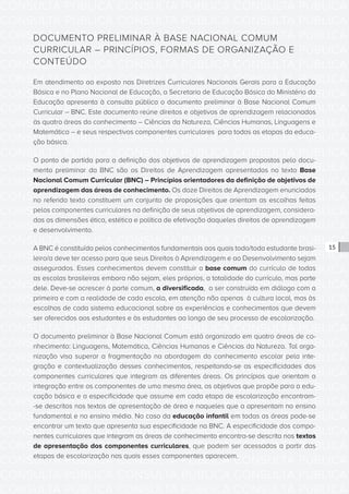 CONSULTA PÚBLICA CONSULTA PÚBLICA CONSULTA PÚBLICA
CONSULTA PÚBLICA CONSULTA PÚBLICA CONSULTA PÚBLICA
CONSULTA PÚBLICA CONSULTA PÚBLICA CONSULTA PÚBLICA
CONSULTA PÚBLICA CONSULTA PÚBLICA CONSULTA PÚBLICA
CONSULTA PÚBLICA CONSULTA PÚBLICA CONSULTA PÚBLICA
CONSULTA PÚBLICA CONSULTA PÚBLICA CONSULTA PÚBLICA
CONSULTA PÚBLICA CONSULTA PÚBLICA CONSULTA PÚBLICA
CONSULTA PÚBLICA CONSULTA PÚBLICA CONSULTA PÚBLICA
CONSULTA PÚBLICA CONSULTA PÚBLICA CONSULTA PÚBLICA
CONSULTA PÚBLICA CONSULTA PÚBLICA CONSULTA PÚBLICA
CONSULTA PÚBLICA CONSULTA PÚBLICA CONSULTA PÚBLICA
CONSULTA PÚBLICA CONSULTA PÚBLICA CONSULTA PÚBLICA
CONSULTA PÚBLICA CONSULTA PÚBLICA CONSULTA PÚBLICA
CONSULTA PÚBLICA CONSULTA PÚBLICA CONSULTA PÚBLICA
CONSULTA PÚBLICA CONSULTA PÚBLICA CONSULTA PÚBLICA
CONSULTA PÚBLICA CONSULTA PÚBLICA CONSULTA PÚBLICA
CONSULTA PÚBLICA CONSULTA PÚBLICA CONSULTA PÚBLICA
CONSULTA PÚBLICA CONSULTA PÚBLICA CONSULTA PÚBLICA
CONSULTA PÚBLICA CONSULTA PÚBLICA CONSULTA PÚBLICA
CONSULTA PÚBLICA CONSULTA PÚBLICA CONSULTA PÚBLICA
CONSULTA PÚBLICA CONSULTA PÚBLICA CONSULTA PÚBLICA
CONSULTA PÚBLICA CONSULTA PÚBLICA CONSULTA PÚBLICA
CONSULTA PÚBLICA CONSULTA PÚBLICA CONSULTA PÚBLICA
CONSULTA PÚBLICA CONSULTA PÚBLICA CONSULTA PÚBLICA
CONSULTA PÚBLICA CONSULTA PÚBLICA CONSULTA PÚBLICA
CONSULTA PÚBLICA CONSULTA PÚBLICA CONSULTA PÚBLICA
CONSULTA PÚBLICA CONSULTA PÚBLICA CONSULTA PÚBLICA
CONSULTA PÚBLICA CONSULTA PÚBLICA CONSULTA PÚBLICA
CONSULTA PÚBLICA CONSULTA PÚBLICA CONSULTA PÚBLICA
CONSULTA PÚBLICA CONSULTA PÚBLICA CONSULTA PÚBLICA
CONSULTA PÚBLICA CONSULTA PÚBLICA CONSULTA PÚBLICA
CONSULTA PÚBLICA CONSULTA PÚBLICA CONSULTA PÚBLICA
CONSULTA PÚBLICA CONSULTA PÚBLICA CONSULTA PÚBLICA
CONSULTA PÚBLICA CONSULTA PÚBLICA CONSULTA PÚBLICA
15
DOCUMENTO PRELIMINAR À BASE NACIONAL COMUM
CURRICULAR – PRINCÍPIOS, FORMAS DE ORGANIZAÇÃO E
CONTEÚDO
Em atendimento ao exposto nas Diretrizes Curriculares Nacionais Gerais para a Educação
Básica e no Plano Nacional de Educação, a Secretaria de Educação Básica do Ministério da
Educação apresenta à consulta pública o documento preliminar à Base Nacional Comum
Curricular – BNC. Este documento reúne direitos e objetivos de aprendizagem relacionados
às quatro áreas do conhecimento – Ciências da Natureza, Ciências Humanas, Linguagens e
Matemática – e seus respectivos componentes curriculares para todas as etapas da educa-
ção básica.
O ponto de partida para a definição dos objetivos de aprendizagem propostos pelo docu-
mento preliminar da BNC são os Direitos de Aprendizagem apresentados no texto Base
Nacional Comum Curricular (BNC) – Princípios orientadores da definição de objetivos de
aprendizagem das áreas de conhecimento. Os doze Direitos de Aprendizagem enunciados
no referido texto constituem um conjunto de proposições que orientam as escolhas feitas
pelos componentes curriculares na definição de seus objetivos de aprendizagem, considera-
das as dimensões ética, estética e política de efetivação daqueles direitos de aprendizagem
e desenvolvimento.
A BNC é constituída pelos conhecimentos fundamentais aos quais todo/toda estudante brasi-
leiro/a deve ter acesso para que seus Direitos à Aprendizagem e ao Desenvolvimento sejam
assegurados. Esses conhecimentos devem constituir a base comum do currículo de todas
as escolas brasileiras embora não sejam, eles próprios, a totalidade do currículo, mas parte
dele. Deve-se acrescer à parte comum, a diversificada, a ser construída em diálogo com a
primeira e com a realidade de cada escola, em atenção não apenas à cultura local, mas às
escolhas de cada sistema educacional sobre as experiências e conhecimentos que devem
ser oferecidos aos estudantes e às estudantes ao longo de seu processo de escolarização.
O documento preliminar à Base Nacional Comum está organizado em quatro áreas de co-
nhecimento: Linguagens, Matemática, Ciências Humanas e Ciências da Natureza. Tal orga-
nização visa superar a fragmentação na abordagem do conhecimento escolar pela inte-
gração e contextualização desses conhecimentos, respeitando-se as especificidades dos
componentes curriculares que integram as diferentes áreas. Os princípios que orientam a
integração entre os componentes de uma mesma área, os objetivos que propõe para a edu-
cação básica e a especificidade que assume em cada etapa de escolarização encontram-
-se descritos nos textos de apresentação de área e naqueles que a apresentam no ensino
fundamental e no ensino médio. No caso da educação infantil em todas as áreas pode-se
encontrar um texto que apresenta sua especificidade na BNC. A especificidade dos compo-
nentes curriculares que integram as áreas de conhecimento encontra-se descrita nos textos
de apresentação dos componentes curriculares, que podem ser acessados a partir das
etapas de escolarização nas quais esses componentes aparecem.
 