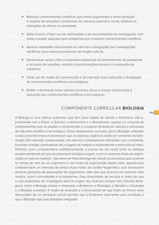 CONSULTA PÚBLICA CONSULTA PÚBLICA CONSULTA PÚBLICA
CONSULTA PÚBLICA CONSULTA PÚBLICA CONSULTA PÚBLICA
CONSULTA PÚBLICA CONSULTA PÚBLICA CONSULTA PÚBLICA
CONSULTA PÚBLICA CONSULTA PÚBLICA CONSULTA PÚBLICA
CONSULTA PÚBLICA CONSULTA PÚBLICA CONSULTA PÚBLICA
CONSULTA PÚBLICA CONSULTA PÚBLICA CONSULTA PÚBLICA
CONSULTA PÚBLICA CONSULTA PÚBLICA CONSULTA PÚBLICA
CONSULTA PÚBLICA CONSULTA PÚBLICA CONSULTA PÚBLICA
CONSULTA PÚBLICA CONSULTA PÚBLICA CONSULTA PÚBLICA
CONSULTA PÚBLICA CONSULTA PÚBLICA CONSULTA PÚBLICA
CONSULTA PÚBLICA CONSULTA PÚBLICA CONSULTA PÚBLICA
CONSULTA PÚBLICA CONSULTA PÚBLICA CONSULTA PÚBLICA
CONSULTA PÚBLICA CONSULTA PÚBLICA CONSULTA PÚBLICA
CONSULTA PÚBLICA CONSULTA PÚBLICA CONSULTA PÚBLICA
CONSULTA PÚBLICA CONSULTA PÚBLICA CONSULTA PÚBLICA
CONSULTA PÚBLICA CONSULTA PÚBLICA CONSULTA PÚBLICA
CONSULTA PÚBLICA CONSULTA PÚBLICA CONSULTA PÚBLICA
CONSULTA PÚBLICA CONSULTA PÚBLICA CONSULTA PÚBLICA
CONSULTA PÚBLICA CONSULTA PÚBLICA CONSULTA PÚBLICA
CONSULTA PÚBLICA CONSULTA PÚBLICA CONSULTA PÚBLICA
CONSULTA PÚBLICA CONSULTA PÚBLICA CONSULTA PÚBLICA
CONSULTA PÚBLICA CONSULTA PÚBLICA CONSULTA PÚBLICA
CONSULTA PÚBLICA CONSULTA PÚBLICA CONSULTA PÚBLICA
CONSULTA PÚBLICA CONSULTA PÚBLICA CONSULTA PÚBLICA
CONSULTA PÚBLICA CONSULTA PÚBLICA CONSULTA PÚBLICA
CONSULTA PÚBLICA CONSULTA PÚBLICA CONSULTA PÚBLICA
CONSULTA PÚBLICA CONSULTA PÚBLICA CONSULTA PÚBLICA
CONSULTA PÚBLICA CONSULTA PÚBLICA CONSULTA PÚBLICA
CONSULTA PÚBLICA CONSULTA PÚBLICA CONSULTA PÚBLICA
CONSULTA PÚBLICA CONSULTA PÚBLICA CONSULTA PÚBLICA
CONSULTA PÚBLICA CONSULTA PÚBLICA CONSULTA PÚBLICA
CONSULTA PÚBLICA CONSULTA PÚBLICA CONSULTA PÚBLICA
CONSULTA PÚBLICA CONSULTA PÚBLICA CONSULTA PÚBLICA
CONSULTA PÚBLICA CONSULTA PÚBLICA CONSULTA PÚBLICA
186
ƒƒ Mobilizar conhecimentos científicos para emitir julgamentos e tomar posições
a respeito de situações e problemas de interesse pessoal e social, relativos às
interações da ciência na sociedade.
ƒƒ Saber buscar e fazer uso de informações e de procedimentos de investigação, com
vistas a propor soluções para problemas que envolvem conhecimentos científicos.
ƒƒ Apreciar atividades relacionadas às ciências e divulgações das investigações
científicas como exercício prazeroso de fruição cultural.
ƒƒ Desenvolver senso crítico e autonomia intelectual no enfrentamento de problemas
e na busca de soluções, visando a transformações sociais e à construção da
cidadania.
ƒƒ Fazer uso de modos de comunicação e de interação para aplicação e divulgação
de conhecimentos científicos e tecnológicos.
ƒƒ Refletir criticamente sobre valores humanos, éticos e morais relacionados à
aplicação dos conhecimentos científicos e tecnológicos.
COMPONENTE CURRICULAR BIOLOGIA
A Biologia é uma ciência autônoma que tem como objeto de estudo o fenômeno vida e,
juntamente com a Física, a Química, a Astronomia e a Geociências, agrega um conjunto de
conhecimentos que se propõe a compreender e a explicar fenômenos naturais e processos
de natureza científica e tecnológica. Como componente curricular, para a Biologia, entender
a vida como fenômeno é reconhecer que os sistemas orgânicos estão em constante transfor-
mação, têm elevada complexidade, são abertos e estabelecem interações com o ambiente,
trocando energia, participando da ciclagem de matéria e respondendo a estímulos do meio.
Portanto, para compreendê-la satisfatoriamente, é preciso ter em conta tanto as distintas
escalas temporais em que os processos biológicos agem, como os diversos níveis de organi-
zação em que se realizam. Isso deve ser feito abrangendo, desde os processos que ocorrem
no tempo de vida de um organismo e nos níveis de organização abaixo dele, àqueles que
compreendem um intervalo de tempo muito maior, de caráter filogenético, que atravessam
diversas gerações de populações de organismos, além dos que ocorrem em sistemas mais
amplos, como comunidades e ecossistemas. Essa diversidade de escalas e níveis em que
a vida pode/deve ser investigada está na origem dos diversos campos das Ciências Bioló-
gicas, como a Biologia celular e molecular, a Anatomia, a Fisiologia, a Genética, a Ecologia
e a Biologia evolutiva. A noção de evolução e o pressuposto de que todas as formas vivas
descendem de um ancestral comum permite que o fenômeno vida tenha uma unicidade e
que a Biologia seja uma disciplina integrada.
 