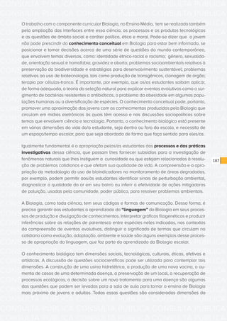CONSULTA PÚBLICA CONSULTA PÚBLICA CONSULTA PÚBLICA
CONSULTA PÚBLICA CONSULTA PÚBLICA CONSULTA PÚBLICA
CONSULTA PÚBLICA CONSULTA PÚBLICA CONSULTA PÚBLICA
CONSULTA PÚBLICA CONSULTA PÚBLICA CONSULTA PÚBLICA
CONSULTA PÚBLICA CONSULTA PÚBLICA CONSULTA PÚBLICA
CONSULTA PÚBLICA CONSULTA PÚBLICA CONSULTA PÚBLICA
CONSULTA PÚBLICA CONSULTA PÚBLICA CONSULTA PÚBLICA
CONSULTA PÚBLICA CONSULTA PÚBLICA CONSULTA PÚBLICA
CONSULTA PÚBLICA CONSULTA PÚBLICA CONSULTA PÚBLICA
CONSULTA PÚBLICA CONSULTA PÚBLICA CONSULTA PÚBLICA
CONSULTA PÚBLICA CONSULTA PÚBLICA CONSULTA PÚBLICA
CONSULTA PÚBLICA CONSULTA PÚBLICA CONSULTA PÚBLICA
CONSULTA PÚBLICA CONSULTA PÚBLICA CONSULTA PÚBLICA
CONSULTA PÚBLICA CONSULTA PÚBLICA CONSULTA PÚBLICA
CONSULTA PÚBLICA CONSULTA PÚBLICA CONSULTA PÚBLICA
CONSULTA PÚBLICA CONSULTA PÚBLICA CONSULTA PÚBLICA
CONSULTA PÚBLICA CONSULTA PÚBLICA CONSULTA PÚBLICA
CONSULTA PÚBLICA CONSULTA PÚBLICA CONSULTA PÚBLICA
CONSULTA PÚBLICA CONSULTA PÚBLICA CONSULTA PÚBLICA
CONSULTA PÚBLICA CONSULTA PÚBLICA CONSULTA PÚBLICA
CONSULTA PÚBLICA CONSULTA PÚBLICA CONSULTA PÚBLICA
CONSULTA PÚBLICA CONSULTA PÚBLICA CONSULTA PÚBLICA
CONSULTA PÚBLICA CONSULTA PÚBLICA CONSULTA PÚBLICA
CONSULTA PÚBLICA CONSULTA PÚBLICA CONSULTA PÚBLICA
CONSULTA PÚBLICA CONSULTA PÚBLICA CONSULTA PÚBLICA
CONSULTA PÚBLICA CONSULTA PÚBLICA CONSULTA PÚBLICA
CONSULTA PÚBLICA CONSULTA PÚBLICA CONSULTA PÚBLICA
CONSULTA PÚBLICA CONSULTA PÚBLICA CONSULTA PÚBLICA
CONSULTA PÚBLICA CONSULTA PÚBLICA CONSULTA PÚBLICA
CONSULTA PÚBLICA CONSULTA PÚBLICA CONSULTA PÚBLICA
CONSULTA PÚBLICA CONSULTA PÚBLICA CONSULTA PÚBLICA
CONSULTA PÚBLICA CONSULTA PÚBLICA CONSULTA PÚBLICA
CONSULTA PÚBLICA CONSULTA PÚBLICA CONSULTA PÚBLICA
CONSULTA PÚBLICA CONSULTA PÚBLICA CONSULTA PÚBLICA
187
O trabalho com o componente curricular Biologia, no Ensino Médio, tem se realizado também
pela ampliação das interfaces entre essa ciência, os processos e os produtos tecnológicos
e as questões de âmbito social e caráter político, ético e moral. Pode-se dizer que o jovem
não pode prescindir do conhecimento conceitual em Biologia para estar bem informado, se
posicionar e tomar decisões acerca de uma série de questões do mundo contemporâneo,
que envolvem temas diversos, como: identidade étnico-racial e racismo; gênero, sexualida-
de, orientação sexual e homofobia; gravidez e aborto; problemas socioambientais relativos à
preservação da biodiversidade e estratégias para desenvolvimento sustentável; problemas
relativos ao uso de biotecnologia, tais como produção de transgênicos, clonagem de órgão;
terapia por células-tronco. É importante, por exemplo, que os/as estudantes saibam aplicar,
de forma adequada, a teoria da seleção natural para explicar eventos evolutivos como o sur-
gimento de bactérias resistentes a antibióticos, o problema da obesidade em algumas popu-
lações humanas ou a diversificação de espécies. O conhecimento conceitual pode, portanto,
promover uma aproximação dos jovens com os conhecimentos produzidos pela Biologia que
circulam em mídias eletrônicas às quais têm acesso e nas discussões sociopolíticas sobre
temas que envolvem ciência e tecnologia. Portanto, o conhecimento biológico está presente
em várias dimensões da vida do/a estudante, seja dentro ou fora da escola, e necessita de
um espaço/tempo escolar, para que seja abordado de forma que faça sentido para eles/as.
Igualmente fundamental é a apropriação pelos/as estudantes dos processos e das práticas
investigativas dessa ciência, que possam lhes fornecer subsídios para a investigação de
fenômenos naturais que lhes instiguem a curiosidade ou que estejam relacionados à resolu-
ção de problemas cotidianos e que afetam sua qualidade de vida. A compreensão e a apro-
priação da metodologia do uso de bioindicadores no monitoramento de áreas degradadas,
por exemplo, podem permitir aos/às estudantes identificar sinais de perturbação ambiental,
diagnosticar a qualidade do ar em seu bairro ou inferir a efetividade de ações mitigadoras
de poluição, usadas pela comunidade, poder público, para resolver problemas ambientais.
A Biologia, como toda ciência, tem seus códigos e formas de comunicação. Dessa forma, é
preciso garantir aos estudantes o aprendizado da “linguagem” da Biologia em seus proces-
sos de produção e divulgação de conhecimentos. Interpretar gráficos filogenéticos e produzir
inferências sobre as relações de parentesco entre espécies neles indicadas, nos contextos
da compreensão de eventos evolutivos, distinguir o significado de termos que circulam no
cotidiano como evolução, adaptação, ambiente e saúde são alguns exemplos desse proces-
so de apropriação da linguagem, que faz parte do aprendizado da Biologia escolar.
O conhecimento biológico tem dimensões sociais, tecnológicas, culturais, éticas, afetivas e
artísticas. A discussão de questões sociocientíficas pode ser utilizada para contemplar tais
dimensões. A construção de uma usina hidrelétrica, a produção de uma nova vacina, o au-
mento de casos de uma determinada doença, a preservação de um local, a recuperação de
processos ecológicos, a decisão sobre um novo tratamento para uma doença são algumas
das questões que podem ser levadas para a sala de aula para tornar o ensino de Biologia
mais próximo de jovens e adultos. Todas essas questões são consideradas dimensões da
 