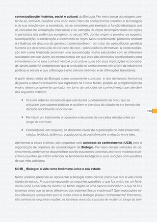 CONSULTA PÚBLICA CONSULTA PÚBLICA CONSULTA PÚBLICA
CONSULTA PÚBLICA CONSULTA PÚBLICA CONSULTA PÚBLICA
CONSULTA PÚBLICA CONSULTA PÚBLICA CONSULTA PÚBLICA
CONSULTA PÚBLICA CONSULTA PÚBLICA CONSULTA PÚBLICA
CONSULTA PÚBLICA CONSULTA PÚBLICA CONSULTA PÚBLICA
CONSULTA PÚBLICA CONSULTA PÚBLICA CONSULTA PÚBLICA
CONSULTA PÚBLICA CONSULTA PÚBLICA CONSULTA PÚBLICA
CONSULTA PÚBLICA CONSULTA PÚBLICA CONSULTA PÚBLICA
CONSULTA PÚBLICA CONSULTA PÚBLICA CONSULTA PÚBLICA
CONSULTA PÚBLICA CONSULTA PÚBLICA CONSULTA PÚBLICA
CONSULTA PÚBLICA CONSULTA PÚBLICA CONSULTA PÚBLICA
CONSULTA PÚBLICA CONSULTA PÚBLICA CONSULTA PÚBLICA
CONSULTA PÚBLICA CONSULTA PÚBLICA CONSULTA PÚBLICA
CONSULTA PÚBLICA CONSULTA PÚBLICA CONSULTA PÚBLICA
CONSULTA PÚBLICA CONSULTA PÚBLICA CONSULTA PÚBLICA
CONSULTA PÚBLICA CONSULTA PÚBLICA CONSULTA PÚBLICA
CONSULTA PÚBLICA CONSULTA PÚBLICA CONSULTA PÚBLICA
CONSULTA PÚBLICA CONSULTA PÚBLICA CONSULTA PÚBLICA
CONSULTA PÚBLICA CONSULTA PÚBLICA CONSULTA PÚBLICA
CONSULTA PÚBLICA CONSULTA PÚBLICA CONSULTA PÚBLICA
CONSULTA PÚBLICA CONSULTA PÚBLICA CONSULTA PÚBLICA
CONSULTA PÚBLICA CONSULTA PÚBLICA CONSULTA PÚBLICA
CONSULTA PÚBLICA CONSULTA PÚBLICA CONSULTA PÚBLICA
CONSULTA PÚBLICA CONSULTA PÚBLICA CONSULTA PÚBLICA
CONSULTA PÚBLICA CONSULTA PÚBLICA CONSULTA PÚBLICA
CONSULTA PÚBLICA CONSULTA PÚBLICA CONSULTA PÚBLICA
CONSULTA PÚBLICA CONSULTA PÚBLICA CONSULTA PÚBLICA
CONSULTA PÚBLICA CONSULTA PÚBLICA CONSULTA PÚBLICA
CONSULTA PÚBLICA CONSULTA PÚBLICA CONSULTA PÚBLICA
CONSULTA PÚBLICA CONSULTA PÚBLICA CONSULTA PÚBLICA
CONSULTA PÚBLICA CONSULTA PÚBLICA CONSULTA PÚBLICA
CONSULTA PÚBLICA CONSULTA PÚBLICA CONSULTA PÚBLICA
CONSULTA PÚBLICA CONSULTA PÚBLICA CONSULTA PÚBLICA
CONSULTA PÚBLICA CONSULTA PÚBLICA CONSULTA PÚBLICA
188
contextualização histórica, social e cultural da Biologia. Por meio dessa abordagem, pre-
tende-se, também, construir uma visão mais crítica do conhecimento científico e tecnológico
e de sua relação com a sociedade, ao se considerar, por exemplo, a função ideológica que
os conceitos de competição inter-racial e de extinção de raças desempenharam em ações
imperialistas das potências europeias no século XIX, dando origem a projetos de eugenia,
hierarquização, subordinação e escravidão de raças. Mais recentemente, podemos analisar
a influência do discurso da genética contemporânea - ao tratar da variabilidade genética
humana e a desconstrução do conceito de raça - sobre políticas afirmativas. A contextualiza-
ção tem como finalidade promover uma aproximação dos/as estudantes com as diferentes
realidades em que vivem, ao mesmo tempo em que lhes são oferecidas oportunidades para
entenderem como esse conhecimento é produzido e quais são suas implicações na socieda-
de. Assim, poderão compreender que a produção do conhecimento não é livre de influências
políticas e sociais e que a Biologia é uma ciência dinâmica e de afirmações transitórias.
A partir dessa visão da Biologia como componente curricular e das demandas formativas
de jovens e adultos brasileiros que ingressam no Ensino Médio, propõe-se a organização do
ensino desse componente curricular em torno de unidades de conhecimento que atendem
aos seguintes critérios:
ƒƒ Incluam saberes conceituais que estruturem o pensamento da área, que se
articulem com saberes práticos e auxiliem o exercício da cidadania e a tomada de
decisão socialmente responsável.
ƒƒ Permitam um tratamento progressivo e recursivo de conceitos estruturantes ao
longo do currículo.
ƒƒ Contemplem, em conjunto, os diferentes níveis de organização da vida (molecular,
celular, tecidual, sistêmico, populacional, ecossistêmico) e a relação entre eles.
Atendendo a esses critérios, são propostas sete unidades de conhecimento (UCB) para a
organização de objetivos de aprendizagem de Biologia. Por meio dessas unidades de co-
nhecimento, pretende-se disponibilizar aos/às estudantes conceitos, teorias e modelos expli-
cativos que lhes permitam entender os fenômenos biológicos e suas relações com questões
de sua vida cotidiana.
UC1B _ Biologia: a vida como fenômeno único e seu estudo
Nesta unidade pretende-se apresentar a Biologia como ciência única que tem a vida como
objeto de estudo. Procura-se responder as seguintes questões: o que faz a vida ser um fenô-
meno único e coerente de modo a se tornar objeto de uma ciência autônoma? O que há nos
sistemas vivos que os torna diferentes dos sistemas físicos e químicos? Que implicações es-
sas diferenças apresentam para o modo como a Biologia produz conhecimento? Para tanto,
são centrais as seguintes noções: os sistemas vivos são capazes de mudar ao longo do tem-
 