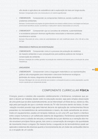 CONSULTA PÚBLICA CONSULTA PÚBLICA CONSULTA PÚBLICA
CONSULTA PÚBLICA CONSULTA PÚBLICA CONSULTA PÚBLICA
CONSULTA PÚBLICA CONSULTA PÚBLICA CONSULTA PÚBLICA
CONSULTA PÚBLICA CONSULTA PÚBLICA CONSULTA PÚBLICA
CONSULTA PÚBLICA CONSULTA PÚBLICA CONSULTA PÚBLICA
CONSULTA PÚBLICA CONSULTA PÚBLICA CONSULTA PÚBLICA
CONSULTA PÚBLICA CONSULTA PÚBLICA CONSULTA PÚBLICA
CONSULTA PÚBLICA CONSULTA PÚBLICA CONSULTA PÚBLICA
CONSULTA PÚBLICA CONSULTA PÚBLICA CONSULTA PÚBLICA
CONSULTA PÚBLICA CONSULTA PÚBLICA CONSULTA PÚBLICA
CONSULTA PÚBLICA CONSULTA PÚBLICA CONSULTA PÚBLICA
CONSULTA PÚBLICA CONSULTA PÚBLICA CONSULTA PÚBLICA
CONSULTA PÚBLICA CONSULTA PÚBLICA CONSULTA PÚBLICA
CONSULTA PÚBLICA CONSULTA PÚBLICA CONSULTA PÚBLICA
CONSULTA PÚBLICA CONSULTA PÚBLICA CONSULTA PÚBLICA
CONSULTA PÚBLICA CONSULTA PÚBLICA CONSULTA PÚBLICA
CONSULTA PÚBLICA CONSULTA PÚBLICA CONSULTA PÚBLICA
CONSULTA PÚBLICA CONSULTA PÚBLICA CONSULTA PÚBLICA
CONSULTA PÚBLICA CONSULTA PÚBLICA CONSULTA PÚBLICA
CONSULTA PÚBLICA CONSULTA PÚBLICA CONSULTA PÚBLICA
CONSULTA PÚBLICA CONSULTA PÚBLICA CONSULTA PÚBLICA
CONSULTA PÚBLICA CONSULTA PÚBLICA CONSULTA PÚBLICA
CONSULTA PÚBLICA CONSULTA PÚBLICA CONSULTA PÚBLICA
CONSULTA PÚBLICA CONSULTA PÚBLICA CONSULTA PÚBLICA
CONSULTA PÚBLICA CONSULTA PÚBLICA CONSULTA PÚBLICA
CONSULTA PÚBLICA CONSULTA PÚBLICA CONSULTA PÚBLICA
CONSULTA PÚBLICA CONSULTA PÚBLICA CONSULTA PÚBLICA
CONSULTA PÚBLICA CONSULTA PÚBLICA CONSULTA PÚBLICA
CONSULTA PÚBLICA CONSULTA PÚBLICA CONSULTA PÚBLICA
CONSULTA PÚBLICA CONSULTA PÚBLICA CONSULTA PÚBLICA
CONSULTA PÚBLICA CONSULTA PÚBLICA CONSULTA PÚBLICA
CONSULTA PÚBLICA CONSULTA PÚBLICA CONSULTA PÚBLICA
CONSULTA PÚBLICA CONSULTA PÚBLICA CONSULTA PÚBLICA
CONSULTA PÚBLICA CONSULTA PÚBLICA CONSULTA PÚBLICA
202
vão desde a agricultura de subsistência até a exploração do meio em larga escala.
Exemplo: Comparação entre uma monocultura e um sistema agroflorestal.
»» CNBI3MOA016	 Compreender os componentes históricos, sociais e políticos de
problemas ambientais.
Exemplo: Conhecimento de projetos de gerenciamento de resíduos sólidos (como a reciclagem de lixo) que
promoveram benefícios sociais, econômicos e rediscutiram valores relacionados ao consumo.
»» CNBI3MOA017	 Compreender que os conceitos de ambiente, sustentabilidade
e ecossistema possuem diversos significados associados a interesses políticos,
econômicos e sociais.
Exemplo: Discussão de como a ideia de sustentabilidade tem sido modificada desde a Eco -92 até os dias
de hoje.
PROCESSOS E PRÁTICAS DE INVESTIGAÇÃO
»» CNBI3MOA018	 Compreender como é o processo de produção de relatórios
de impacto ambiental e suas consequências para políticas públicas de manejo e
conservação do ambiente.
Exemplo: Avaliação de conflitos gerados na produção dos relatórios de impacto para a construção de usinas
hidrelétricas.
LINGUAGENS
»» CNBI3MOA019	 Compreender como a linguagem matemática e as representações
gráficas são empregadas para interpretar e descrever fenômenos ecológicos
(pirâmides de massa, diagramas de teias alimentares).
Exemplo: Montagem de uma teia alimentar para analisar a consequência para as outras populações, quando
ocorre a perda de um componente da teia.
COMPONENTE CURRICULAR FÍSICA
Crianças, jovens e adultos são expostos cotidianamente a fenômenos complexos que po-
dem e devem ser tratados desde cedo na educação escolar, seja pela simples observação
de uma porta que se abre automaticamente, ao se interromper um feixe de luz, visível ou não,
seja pela percepção de que o controle remoto da TV não funciona dentro do bolso. A inter-
-relação mundial provida hoje pela Internet decorre da aplicação de conhecimentos físicos
presentes na microeletrônica de semicondutores e lasers, de modo semelhante ao encon-
trado em equipamentos usados em terapias médicas ou em uma UTI, que fazem a interface
entre corpos humanos e um sofisticado sistema de diagnóstico. Fenômenos aparentemente
tão distintos como a colisão de veículos, a emissão de luz por átomos ou a variação das ma-
rés envolvem princípios físicos gerais, tais como a conservação da energia e da quantidade
de movimento linear e angular. Da mesma forma, a segunda lei da termodinâmica pode ser
aplicada a sistemas tão diversos quanto o funcionamento de um motor de combustão interna
ou a erupção de um vulcão.
 