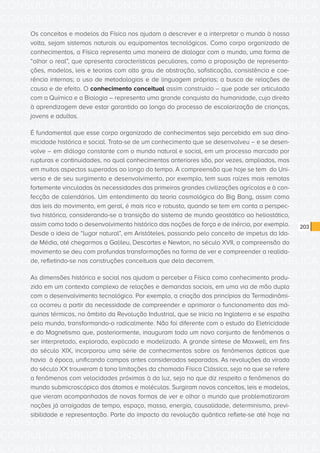 CONSULTA PÚBLICA CONSULTA PÚBLICA CONSULTA PÚBLICA
CONSULTA PÚBLICA CONSULTA PÚBLICA CONSULTA PÚBLICA
CONSULTA PÚBLICA CONSULTA PÚBLICA CONSULTA PÚBLICA
CONSULTA PÚBLICA CONSULTA PÚBLICA CONSULTA PÚBLICA
CONSULTA PÚBLICA CONSULTA PÚBLICA CONSULTA PÚBLICA
CONSULTA PÚBLICA CONSULTA PÚBLICA CONSULTA PÚBLICA
CONSULTA PÚBLICA CONSULTA PÚBLICA CONSULTA PÚBLICA
CONSULTA PÚBLICA CONSULTA PÚBLICA CONSULTA PÚBLICA
CONSULTA PÚBLICA CONSULTA PÚBLICA CONSULTA PÚBLICA
CONSULTA PÚBLICA CONSULTA PÚBLICA CONSULTA PÚBLICA
CONSULTA PÚBLICA CONSULTA PÚBLICA CONSULTA PÚBLICA
CONSULTA PÚBLICA CONSULTA PÚBLICA CONSULTA PÚBLICA
CONSULTA PÚBLICA CONSULTA PÚBLICA CONSULTA PÚBLICA
CONSULTA PÚBLICA CONSULTA PÚBLICA CONSULTA PÚBLICA
CONSULTA PÚBLICA CONSULTA PÚBLICA CONSULTA PÚBLICA
CONSULTA PÚBLICA CONSULTA PÚBLICA CONSULTA PÚBLICA
CONSULTA PÚBLICA CONSULTA PÚBLICA CONSULTA PÚBLICA
CONSULTA PÚBLICA CONSULTA PÚBLICA CONSULTA PÚBLICA
CONSULTA PÚBLICA CONSULTA PÚBLICA CONSULTA PÚBLICA
CONSULTA PÚBLICA CONSULTA PÚBLICA CONSULTA PÚBLICA
CONSULTA PÚBLICA CONSULTA PÚBLICA CONSULTA PÚBLICA
CONSULTA PÚBLICA CONSULTA PÚBLICA CONSULTA PÚBLICA
CONSULTA PÚBLICA CONSULTA PÚBLICA CONSULTA PÚBLICA
CONSULTA PÚBLICA CONSULTA PÚBLICA CONSULTA PÚBLICA
CONSULTA PÚBLICA CONSULTA PÚBLICA CONSULTA PÚBLICA
CONSULTA PÚBLICA CONSULTA PÚBLICA CONSULTA PÚBLICA
CONSULTA PÚBLICA CONSULTA PÚBLICA CONSULTA PÚBLICA
CONSULTA PÚBLICA CONSULTA PÚBLICA CONSULTA PÚBLICA
CONSULTA PÚBLICA CONSULTA PÚBLICA CONSULTA PÚBLICA
CONSULTA PÚBLICA CONSULTA PÚBLICA CONSULTA PÚBLICA
CONSULTA PÚBLICA CONSULTA PÚBLICA CONSULTA PÚBLICA
CONSULTA PÚBLICA CONSULTA PÚBLICA CONSULTA PÚBLICA
CONSULTA PÚBLICA CONSULTA PÚBLICA CONSULTA PÚBLICA
CONSULTA PÚBLICA CONSULTA PÚBLICA CONSULTA PÚBLICA
203
Os conceitos e modelos da Física nos ajudam a descrever e a interpretar o mundo à nossa
volta, sejam sistemas naturais ou equipamentos tecnológicos. Como corpo organizado de
conhecimentos, a Física representa uma maneira de dialogar com o mundo, uma forma de
“olhar o real”, que apresenta características peculiares, como a proposição de representa-
ções, modelos, leis e teorias com alto grau de abstração, sofisticação, consistência e coe-
rência internas; o uso de metodologias e de linguagem próprias; a busca de relações de
causa e de efeito. O conhecimento conceitual assim construído – que pode ser articulado
com a Química e a Biologia – representa uma grande conquista da humanidade, cujo direito
à aprendizagem deve estar garantido ao longo do processo de escolarização de crianças,
jovens e adultos.
É fundamental que esse corpo organizado de conhecimentos seja percebido em sua dina-
micidade histórica e social. Trata-se de um conhecimento que se desenvolveu – e se desen-
volve – em diálogo constante com o mundo natural e social, em um processo marcado por
rupturas e continuidades, no qual conhecimentos anteriores são, por vezes, ampliados, mas
em muitos aspectos superados ao longo do tempo. A compreensão que hoje se tem do Uni-
verso e de seu surgimento e desenvolvimento, por exemplo, tem suas raízes mais remotas
fortemente vinculadas às necessidades das primeiras grandes civilizações agrícolas e à con-
fecção de calendários. Um entendimento da teoria cosmológica do Big Bang, assim como
das leis do movimento, em geral, é mais rico e robusto, quando se tem em conta a perspec-
tiva histórica, considerando-se a transição do sistema de mundo geostático ao heliostático,
assim como todo o desenvolvimento histórico das noções de força e de inércia, por exemplo.
Desde a ideia de “lugar natural”, em Aristóteles, passando pelo conceito de impetus da Ida-
de Média, até chegarmos a Galileu, Descartes e Newton, no século XVII, a compreensão do
movimento se deu com profundas transformações na forma de ver e compreender a realida-
de, refletindo-se nas construções conceituais que dela decorrem.
As dimensões histórica e social nos ajudam a perceber a Física como conhecimento produ-
zido em um contexto complexo de relações e demandas sociais, em uma via de mão dupla
com o desenvolvimento tecnológico. Por exemplo, a criação dos princípios da Termodinâmi-
ca ocorreu a partir da necessidade de compreender e aprimorar o funcionamento das má-
quinas térmicas, no âmbito da Revolução Industrial, que se inicia na Inglaterra e se espalha
pelo mundo, transformando-o radicalmente. Não foi diferente com o estudo da Eletricidade
e do Magnetismo que, posteriormente, inauguram todo um novo conjunto de fenômenos a
ser interpretado, explorado, explicado e modelizado. A grande síntese de Maxwell, em fins
do século XIX, incorporou uma série de conhecimentos sobre os fenômenos ópticos que
havia à época, unificando campos antes considerados separados. As revoluções da virada
do século XX trouxeram à tona limitações da chamada Física Clássica, seja no que se refere
a fenômenos com velocidades próximas à da luz, seja no que diz respeito a fenômenos do
mundo submicroscópico dos átomos e moléculas. Surgiram novos conceitos, leis e modelos,
que vieram acompanhados de novas formas de ver e olhar o mundo que problematizaram
noções já arraigadas de tempo, espaço, massa, energia, causalidade, determinismo, previ-
sibilidade e representação. Parte do impacto da revolução quântica reflete-se até hoje na
 