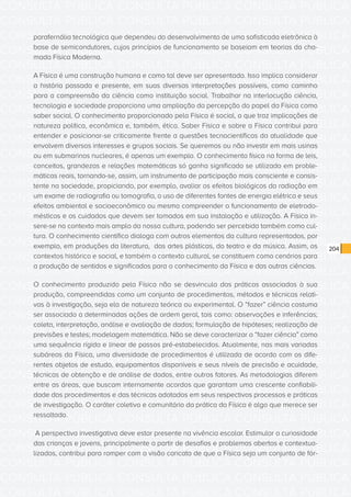 CONSULTA PÚBLICA CONSULTA PÚBLICA CONSULTA PÚBLICA
CONSULTA PÚBLICA CONSULTA PÚBLICA CONSULTA PÚBLICA
CONSULTA PÚBLICA CONSULTA PÚBLICA CONSULTA PÚBLICA
CONSULTA PÚBLICA CONSULTA PÚBLICA CONSULTA PÚBLICA
CONSULTA PÚBLICA CONSULTA PÚBLICA CONSULTA PÚBLICA
CONSULTA PÚBLICA CONSULTA PÚBLICA CONSULTA PÚBLICA
CONSULTA PÚBLICA CONSULTA PÚBLICA CONSULTA PÚBLICA
CONSULTA PÚBLICA CONSULTA PÚBLICA CONSULTA PÚBLICA
CONSULTA PÚBLICA CONSULTA PÚBLICA CONSULTA PÚBLICA
CONSULTA PÚBLICA CONSULTA PÚBLICA CONSULTA PÚBLICA
CONSULTA PÚBLICA CONSULTA PÚBLICA CONSULTA PÚBLICA
CONSULTA PÚBLICA CONSULTA PÚBLICA CONSULTA PÚBLICA
CONSULTA PÚBLICA CONSULTA PÚBLICA CONSULTA PÚBLICA
CONSULTA PÚBLICA CONSULTA PÚBLICA CONSULTA PÚBLICA
CONSULTA PÚBLICA CONSULTA PÚBLICA CONSULTA PÚBLICA
CONSULTA PÚBLICA CONSULTA PÚBLICA CONSULTA PÚBLICA
CONSULTA PÚBLICA CONSULTA PÚBLICA CONSULTA PÚBLICA
CONSULTA PÚBLICA CONSULTA PÚBLICA CONSULTA PÚBLICA
CONSULTA PÚBLICA CONSULTA PÚBLICA CONSULTA PÚBLICA
CONSULTA PÚBLICA CONSULTA PÚBLICA CONSULTA PÚBLICA
CONSULTA PÚBLICA CONSULTA PÚBLICA CONSULTA PÚBLICA
CONSULTA PÚBLICA CONSULTA PÚBLICA CONSULTA PÚBLICA
CONSULTA PÚBLICA CONSULTA PÚBLICA CONSULTA PÚBLICA
CONSULTA PÚBLICA CONSULTA PÚBLICA CONSULTA PÚBLICA
CONSULTA PÚBLICA CONSULTA PÚBLICA CONSULTA PÚBLICA
CONSULTA PÚBLICA CONSULTA PÚBLICA CONSULTA PÚBLICA
CONSULTA PÚBLICA CONSULTA PÚBLICA CONSULTA PÚBLICA
CONSULTA PÚBLICA CONSULTA PÚBLICA CONSULTA PÚBLICA
CONSULTA PÚBLICA CONSULTA PÚBLICA CONSULTA PÚBLICA
CONSULTA PÚBLICA CONSULTA PÚBLICA CONSULTA PÚBLICA
CONSULTA PÚBLICA CONSULTA PÚBLICA CONSULTA PÚBLICA
CONSULTA PÚBLICA CONSULTA PÚBLICA CONSULTA PÚBLICA
CONSULTA PÚBLICA CONSULTA PÚBLICA CONSULTA PÚBLICA
CONSULTA PÚBLICA CONSULTA PÚBLICA CONSULTA PÚBLICA
204
parafernália tecnológica que dependeu do desenvolvimento de uma sofisticada eletrônica à
base de semicondutores, cujos princípios de funcionamento se baseiam em teorias da cha-
mada Física Moderna.
A Física é uma construção humana e como tal deve ser apresentada. Isso implica considerar
a história passada e presente, em suas diversas interpretações possíveis, como caminho
para a compreensão da ciência como instituição social. Trabalhar na interlocução ciência,
tecnologia e sociedade proporciona uma ampliação da percepção do papel da Física como
saber social. O conhecimento proporcionado pela Física é social, o que traz implicações de
natureza política, econômica e, também, ética. Saber Física e sobre a Física contribui para
entender e posicionar-se criticamente frente a questões tecnocientíficas da atualidade que
envolvem diversos interesses e grupos sociais. Se queremos ou não investir em mais usinas
ou em submarinos nucleares, é apenas um exemplo. O conhecimento físico na forma de leis,
conceitos, grandezas e relações matemáticas só ganha significado se utilizado em proble-
máticas reais, tornando-se, assim, um instrumento de participação mais consciente e consis-
tente na sociedade, propiciando, por exemplo, avaliar os efeitos biológicos da radiação em
um exame de radiografia ou tomografia, o uso de diferentes fontes de energia elétrica e seus
efeitos ambiental e socioeconômico ou mesmo compreender o funcionamento de eletrodo-
mésticos e os cuidados que devem ser tomados em sua instalação e utilização. A Física in-
sere-se no contexto mais amplo da nossa cultura, podendo ser percebida também como cul-
tura. O conhecimento científico dialoga com outros elementos da cultura representados, por
exemplo, em produções da literatura, das artes plásticas, do teatro e da música. Assim, os
contextos histórico e social, e também o contexto cultural, se constituem como cenários para
a produção de sentidos e significados para o conhecimento da Física e das outras ciências.
O conhecimento produzido pela Física não se desvincula das práticas associadas à sua
produção, compreendidas como um conjunto de procedimentos, métodos e técnicas relati-
vas à investigação, seja ela de natureza teórica ou experimental. O “fazer” ciência costuma
ser associado a determinadas ações de ordem geral, tais como: observações e inferências;
coleta, interpretação, análise e avaliação de dados; formulação de hipóteses; realização de
previsões e testes; modelagem matemática. Não se deve caracterizar o “fazer ciência” como
uma sequência rígida e linear de passos pré-estabelecidos. Atualmente, nas mais variadas
subáreas da Física, uma diversidade de procedimentos é utilizada de acordo com os dife-
rentes objetos de estudo, equipamentos disponíveis e seus níveis de precisão e acuidade,
técnicas de obtenção e de análise de dados, entre outros fatores. As metodologias diferem
entre as áreas, que buscam internamente acordos que garantam uma crescente confiabili-
dade dos procedimentos e das técnicas adotados em seus respectivos processos e práticas
de investigação. O caráter coletivo e comunitário da prática da Física é algo que merece ser
ressaltado.
A perspectiva investigativa deve estar presente na vivência escolar. Estimular a curiosidade
das crianças e jovens, principalmente a partir de desafios e problemas abertos e contextua-
lizados, contribui para romper com a visão caricata de que a Física seja um conjunto de fór-
 