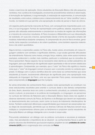 CONSULTA PÚBLICA CONSULTA PÚBLICA CONSULTA PÚBLICA
CONSULTA PÚBLICA CONSULTA PÚBLICA CONSULTA PÚBLICA
CONSULTA PÚBLICA CONSULTA PÚBLICA CONSULTA PÚBLICA
CONSULTA PÚBLICA CONSULTA PÚBLICA CONSULTA PÚBLICA
CONSULTA PÚBLICA CONSULTA PÚBLICA CONSULTA PÚBLICA
CONSULTA PÚBLICA CONSULTA PÚBLICA CONSULTA PÚBLICA
CONSULTA PÚBLICA CONSULTA PÚBLICA CONSULTA PÚBLICA
CONSULTA PÚBLICA CONSULTA PÚBLICA CONSULTA PÚBLICA
CONSULTA PÚBLICA CONSULTA PÚBLICA CONSULTA PÚBLICA
CONSULTA PÚBLICA CONSULTA PÚBLICA CONSULTA PÚBLICA
CONSULTA PÚBLICA CONSULTA PÚBLICA CONSULTA PÚBLICA
CONSULTA PÚBLICA CONSULTA PÚBLICA CONSULTA PÚBLICA
CONSULTA PÚBLICA CONSULTA PÚBLICA CONSULTA PÚBLICA
CONSULTA PÚBLICA CONSULTA PÚBLICA CONSULTA PÚBLICA
CONSULTA PÚBLICA CONSULTA PÚBLICA CONSULTA PÚBLICA
CONSULTA PÚBLICA CONSULTA PÚBLICA CONSULTA PÚBLICA
CONSULTA PÚBLICA CONSULTA PÚBLICA CONSULTA PÚBLICA
CONSULTA PÚBLICA CONSULTA PÚBLICA CONSULTA PÚBLICA
CONSULTA PÚBLICA CONSULTA PÚBLICA CONSULTA PÚBLICA
CONSULTA PÚBLICA CONSULTA PÚBLICA CONSULTA PÚBLICA
CONSULTA PÚBLICA CONSULTA PÚBLICA CONSULTA PÚBLICA
CONSULTA PÚBLICA CONSULTA PÚBLICA CONSULTA PÚBLICA
CONSULTA PÚBLICA CONSULTA PÚBLICA CONSULTA PÚBLICA
CONSULTA PÚBLICA CONSULTA PÚBLICA CONSULTA PÚBLICA
CONSULTA PÚBLICA CONSULTA PÚBLICA CONSULTA PÚBLICA
CONSULTA PÚBLICA CONSULTA PÚBLICA CONSULTA PÚBLICA
CONSULTA PÚBLICA CONSULTA PÚBLICA CONSULTA PÚBLICA
CONSULTA PÚBLICA CONSULTA PÚBLICA CONSULTA PÚBLICA
CONSULTA PÚBLICA CONSULTA PÚBLICA CONSULTA PÚBLICA
CONSULTA PÚBLICA CONSULTA PÚBLICA CONSULTA PÚBLICA
CONSULTA PÚBLICA CONSULTA PÚBLICA CONSULTA PÚBLICA
CONSULTA PÚBLICA CONSULTA PÚBLICA CONSULTA PÚBLICA
CONSULTA PÚBLICA CONSULTA PÚBLICA CONSULTA PÚBLICA
CONSULTA PÚBLICA CONSULTA PÚBLICA CONSULTA PÚBLICA
205
mulas e exercícios de aplicação. Os/as estudantes da Educação Básica não são pequenos
cientistas, mas a prática da investigação, envolvendo procedimentos relativos à observação,
à formulação de hipóteses, à argumentação, à realização de experimentos, à comunicação
de resultados, entre outros, colabora para o desenvolvimento de um “olhar científico” para o
mundo, na medida em que permite uma apropriação do estilo de pensar e fazer da ciência.
Um aspecto particularmente marcante da Física, com consequências importantes para o en-
sino, é a sua linguagem. Formas de representação como gráficos, tabelas, esquemas e dia-
gramas são utilizados extensivamente e caracterizam os modos de registro de informações
e a maneira de comunicar resultados. A Física incorpora a Matemática em sua interpretação
da realidade, em suas leis e teorias, apresentadas desde a forma de equações simples até
modelos matemáticos bastante complexos. A compreensão de uma lei física envolve, geral-
mente, tanto aspectos conceituais e de ordem qualitativa, como também aspectos matemá-
ticos e de ordem quantitativa.
Alguns termos e expressões usados na Física são, muitas vezes, encontrados em nossa lin-
guagem cotidiana com sentidos e significados distintos, o que acaba gerando dificuldades
de entendimento. Palavras como massa, energia, força, matéria, calor, entre outros inúmeros
exemplos, evidenciam o caráter mais restritivo, particular e contextual que os conceitos da
Física apresentam. Nesse aspecto, faz-se necessário estar atento ao caráter polissêmico da
linguagem, para que diferenças de significado sejam apontadas e não se tornem obstáculos
à aprendizagem. Compreender, por exemplo, que o “calor” da Física não significa a mesma
coisa que o “calor” da linguagem comum e buscar usar o conceito correto no contexto apro-
priado. O diálogo com a cultura científica deve ter como base os conhecimentos que os/as
estudantes já trazem, esclarecendo diferenças de significado para uma apropriação mais
adequada da linguagem da Física, uma vez que aprender Física passa, necessariamente,
pela compreensão da linguagem que lhe é própria.
As várias dimensões do conhecimento físico usadas nesta apresentação se constituem nos
eixos estruturantes escolhidos para orientar o currículo deste e dos demais componentes
da área. Assim, devemos levar em conta o conhecimento conceitual, os contextos histórico,
social e cultural, os processos e as práticas de investigação, e a linguagem, ao pensarmos
no currículo de Ciências da Natureza para a Educação Básica. Esses eixos nos ajudam a
observar elementos comuns da Física, da Química e da Biologia que devem ser explorados
no desenvolvimento dos currículos, assim como na busca do tratamento interdisciplinar de
temas. Também evidenciam diferenças e especificidades que merecem ser preservadas nes-
sa etapa de escolarização, permitindo que as diversas Ciências da Natureza lancem seus
múltiplos e complementares olhares para os fenômenos e propiciem aos/às estudantes da
Educação Básica um diálogo inteligente com o mundo à nossa volta.
Procurando estabelecer um diálogo com as práticas curriculares e escolares já estabele-
cidas, mas percebendo a importância de se situarem os conhecimentos físicos a partir da
própria natureza dos fenômenos que buscam explicar, propõem-se seis unidades de conhe-
cimento (UCF) para a organização dos currículos de Física.
 
